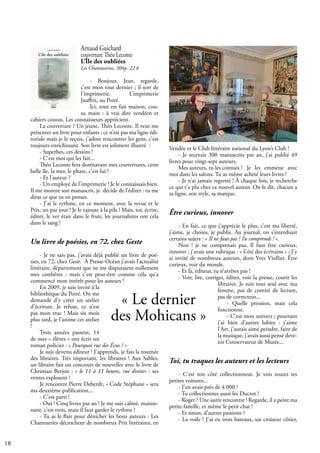 18
Arnaud Guichard
couverture Théo Leconte
L’Île des oubliées
Les Chantuseries, 304p. 22 €
- Bonjour, Jean, regarde,
c’est mon tout dernier ; il sort de
l’imprimerie, L’imprimerie
Jauffrit, au Poiré.
Ici, tout est fait maison, cou-
su main : à vrai dire vendéen et
cahiers cousus. Les connaisseurs apprécient.
La couverture ? Un jeune, Théo Leconte. Il veut me
présenter un livre pour enfants ; ce n’est pas ma ligne édi-
toriale mais je le reçois, j’adore rencontrer les gens, c’est
toujours enrichissant. Son livre est joliment illustré :
- Superbes, ces dessins !
- C’est moi qui les fait...
Théo Leconte fera dorénavant mes couvertures, cette
belle île, la mer, le phare, c’est lui !
- Et l’auteur ?
- Un employé de l’imprimerie ! Je le connaissais bien.
Il me montre son manuscrit, je décide de l’éditer : tu me
diras ce que tu en penses.
- J’ai le rythme, en ce moment, avec la revue et le
Prix, un par jour ! Je le rajoute à la pile ! Mais, toi, écrire,
éditer, le ver était dans le fruit, les journalistes ont cela
dans le sang !
Un livre de poésies, en 72, chez Geste
- Je ne sais pas, j’avais déjà publié un livre de poé-
sies, en 72, chez Geste. À Presse-Océan j’avais l’actualité
littéraire, département que ne me disputaient nullement
mes confrères ; mais c’est peut-être comme cela qu’a
commencé mon intérêt pour les auteurs !
En 2009, je suis invité à la
bibliothèque du Poiré. On me
demande d’y créer un atelier
d’écriture. Je refuse, ce n’est
pas mon truc ! Mais six mois
plus tard, je l’anime cet atelier
!
Trois années passent, 14
de mes « élèves » ont écrit un
roman policier : « Pourquoi rue des Écus ? »
Je suis devenu éditeur ! J’apprends, je fais la tournée
des libraires. Très important, les libraires ! Aux Sables,
un libraire fait un concours de nouvelles avec le livre de
Christian Berjon : « le 11 à 11 heures, rue droite» : ses
ventes explosent !
Je rencontre Pierre Deberdt, « Code Stéphane » sera
ma deuxième publication...
- C’est parti !
- Oui ! Cinq livres par an ! Je me suis calmé, mainte-
nant, c’est trois, mais il faut garder le rythme !
- Tu as le flair pour dénicher les bons auteurs : Les
Chantueries décrochent de nombreux Prix littéraires, en
Vendée et le Club littéraire national du Lyon’s Club !
- Je recevais 300 manuscrits par an, j’ai publié 49
livres pour vingt-sept auteurs.
Mes auteurs, tu les connais ! Je les emmène avec
moi dans les salons. Tu as même acheté leurs livres !
- Je n’ai jamais regretté ! À chaque fois, je recherche
ce qui t’a plu chez ce nouvel auteur. On le dit, chacun a
sa ligne, son style, sa marque.
Être curieux, innover
- En fait, ce que j’apprécie le plus, c’est ma liberté,
j’aime, je choisis, je publie. Au journal, on s’interdisait
certains sujets : « Il ne faut pas ! Tu comprends ! ».
Non ! je ne comprenais pas, Il faut être curieux,
innover ; j’avais une rubrique : « L’été des écrivains » ; J’y
ai invité de nombreux auteurs, dont Yves Viollier. Être
curieux, voir du monde.
- Et là, éditeur, tu n’arrêtes pas !
- Voir, lire, corriger, éditer, voir la presse, courir les
libraires. Je suis tout seul avec ma
femme, pas de comité de lecture,
pas de correcteur...
- Quelle pression, mais cela
fonctionne.
- C’est mon univers ; pourtant
j’ai bien d’autres lubies : j’aime
l’Art, j’aurais aimé peindre, faire de
la musique, j’avais aussi pensé deve-
nir Conservateur de Musée...
Toi, tu traques les auteurs et les lecteurs
- C’est ton côté collectionneur. Je vois toutes tes
petites voitures...
- J’en avais près de 4 000 !
- Tu collectionnes aussi les Ducrot !
- Roger ? Une autre rencontre ! Regarde, il a peint ma
petite famille, et même le petit chat !
- Et sinon, d’autres passions ?
- La voile ! J’ai eu trois bateaux, un croiseur côtier,
« Le dernier
des Mohicans »
 
