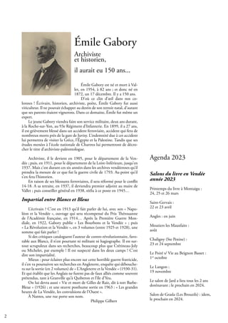 2
Émile Gabory
Archiviste
et historien,
il aurait eu 150 ans...
Émile Gabory est né et mort à Val-
let, en 1954, à 82 ans ; et donc né en
1872, un 17 décembre. Il y a 150 ans.
D’où ce clin d’œil dans nos co-
lonnes ! Écrivain, historien, archiviste, poète, Émile Gabory fut aussi
viticulteur. Il ne pouvait échapper au destin de son terroir natal, d’autant
que ses parents étaient vignerons. Dans ce domaine, Émile fut même un
expert.
Le jeune Gabory viendra faire son service militaire, deux ans durant,
à la Roche-sur-Yon, au 93e Régiment d’Infanterie. En 1899, il a 27 ans,
il est grièvement blessé dans un accident ferroviaire, accident qui fera de
nombreux morts près de la gare de Juvisy. L’indemnité due à cet accident
lui permettra de visiter la Grèce, l’Égypte et la Palestine. Tandis que ses
études menées à l’école nationale de Chartres lui permettront de décro-
cher le titre d’archiviste-paléontologue.
Archiviste, il le devient en 1905, pour le département de la Ven-
dée ; puis, en 1911, pour le département de la Loire-Inférieure, jusqu’en
1937. Mais c’est durant ces six années dans les archives vendéennes qu’il
prendra la mesure de ce que fut la guerre civile de 1793. Au point qu’il
s’en fera l’historien.
En raison de ses blessures ferroviaires, il sera réformé pour le conflit
14-18. A sa retraite, en 1937, il deviendra premier adjoint au maire de
Vallet ; puis conseiller général en 1938, réélu à ce poste en 1945…
Impartial entre Blancs et Bleus
L’écrivain ? C’est en 1913 qu’il fait parler de lui, avec son « Napo-
léon et la Vendée », ouvrage qui sera récompensé du Prix Thérouanne
de l’Académie française, en 1914… Après la Première Guerre Mon-
diale, en 1922, Gabory publie « Les Bourbons et la Vendée » ; puis
« La Révolution et la Vendée », en 3 volumes (entre 1925 et 1928), une
somme qui fait parler !
Si des critiques cataloguent l’auteur de contre-révolutionnaire, favo-
rable aux Blancs, il n’est pourtant ni militant ni hagiographe. Il est sur-
tout scrupuleux dans ses recherches, beaucoup plus que Crétineau-Joly
ou Michelet, par exemple ! Il est suspecté dans les deux camps ! C’est
dire son impartialité.
Mieux : pour éclairer plus encore sur cette horrible guerre fratricide,
il s’en va poursuivre ses recherches en Angleterre, enquête qui débouche-
ra sur la sortie (en 2 volumes) de « L’Angleterre et la Vendée » (1930-31).
Et qui établit que les Anglais ne furent pas de faux alliés comme souvent
prétendus, tant à Granville qu’à Quiberon et l’île d’Yeu.
On lui devra aussi « Vie et mort de Gilles de Raiz, dit à tort Barbe-
Bleue » (1926) ; et une œuvre posthume sortie en 1963 : « Les grandes
heures de La Vendée, les convulsions de l’Ouest ».
À Nantes, une rue porte son nom.
					 Philippe Gilbert
Salons du livre en Vendée
année 2023
Printemps du livre à Montaigu :
24, 25 et 26 mars
Saint-Gervais :
22 et 23 avril
Angles : en juin
Moutiers les Mauxfaits :
août
Chaligny (Ste Pexine) :
23 et 24 septembre
Le Poiré s/ Vie au Beignon Basset :
1er
octobre
Le Langon :
19 novembre
Le salon de Jard a lieu tous les 2 ans
dorénavant ; le prochain en 2024.
Salon de Grasla (Les Brouzils) : idem,
le prochain en 2024.
Agenda 2023
 