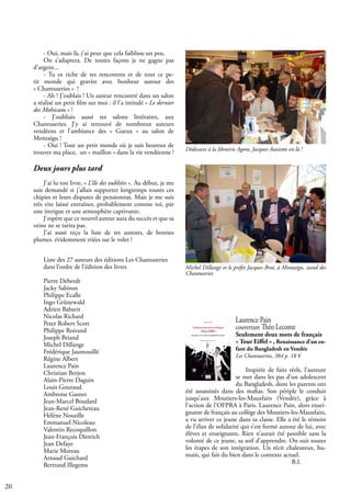 20
Laurence Pain
couverture Théo Leconte
Seulement deux mots de français
« Tour Eiffel » , Renaissance d’un en-
fant du Bangladesh en Vendée
Les Chantuseries, 384 p. 18 €
Inspirée de faits réels, l’auteure
se met dans les pas d’un adolescent
du Bangladesh, dont les parents ont
été assassinés dans des mafias. Son périple le conduit
jusqu’aux Moutiers-les-Mauxfaits (Vendée), grâce à
l’action de l’OFPRA à Paris. Laurence Pain, alors ensei-
gnante de français au collège des Moutiers-les-Mauxfaits,
a vu arriver ce jeune dans sa classe. Elle a été le témoin
de l’élan de solidarité qui s’est formé autour de lui, avec
élèves et enseignants. Rien n’aurait été possible sans la
volonté de ce jeune, sa soif d’apprendre. On suit toutes
les étapes de son intégration. Un récit chaleureux, hu-
main, qui fait du bien dans le contexte actuel.
					 B.I.
Liste des 27 auteurs des éditions Les Chantuseries
dans l’ordre de l’édition des livres
Pierre Deberdt
Jacky Sabiron
Philippe Ecalle
Ingo Grünewald
Adrien Babarit
Nicolas Richard
Peter Robert Scott
Philippe Roirand
Joseph Briand
Michel Dillange
Frédérique Jaumouillé
Régine Albert
Laurence Pain
Christian Berjon
Alain-Pierre Daguin
Louis Gouraud
Ambroise Gasnet
Jean-Marcel Boudard
Jean-René Guicheteau
Hélène Nouzille
Emmanuel Nicoleau
Valentin Recoquillon
Jean-François Dietrich
Jean Defaye
Marie Moreau
Arnaud Guichard
Bertrand Illegems
- Oui, mais là, j’ai peur que cela faiblisse un peu.
On s’adaptera. De toutes façons je ne gagne pas
d’argent...
- Tu es riche de tes rencontres et de tout ce pe-
tit monde qui gravite avec bonheur autour des
« Chantuseries » !
- Ah ! J’oublais ! Un auteur rencontré dans un salon
a réalisé un petit film sur moi : il l’a intitulé « Le dernier
des Mohicans » !
- J’oubliais aussi tes salons littéraires, aux
Chantuseries. J’y ai retrouvé de nombreux auteurs
vendéens et l’ambiance des « Gueux » au salon de
Montaigu !
- Oui ! Tout un petit monde où je suis heureux de
trouver ma place, un « maillon » dans la vie vendéenne !
Deux jours plus tard
J’ai lu ton livre, « L’île des oubliées ». Au début, je me
suis demandé si j’allais supporter longtemps toutes ces
chipies et leurs disputes de pensionnat. Mais je me suis
très vite laissé entraîner, probablement comme toi, par
une intrigue et une atmosphère captivante.
J’espère que ce nouvel auteur aura du succès et que sa
veine ne se tarira pas.
J’ai aussi reçu la liste de tes auteurs, de bonnes
plumes. évidemment triées sur le volet !
Dédicaces à la librairie Agora, Jacques Auxiette est là !
Michel Dillange et le préfet Jacques Brot, à Montaigu, stand des
Chantuseries
 