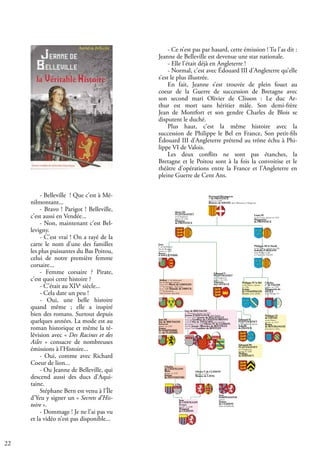 22
- Belleville ! Que c’est à Mé-
nilmontant...
- Bravo ! Parigot ! Belleville,
c’est aussi en Vendée...
- Non, maintenant c’est Bel-
levigny.
- C’est vrai ! On a rayé de la
carte le nom d’une des familles
les plus puissantes du Bas Poitou,
celui de notre première femme
corsaire...
- Femme corsaire ? Pirate,
c’est quoi cette histoire ?
- C’était au XIVe
siècle...
- Cela date un peu !
- Oui, une belle histoire
quand même ; elle a inspiré
bien des romans. Surtout depuis
quelques années. La mode est au
roman historique et même la té-
lévision avec « Des Racines et des
Ailes » consacre de nombreuses
émissions à l’Histoire...
- Oui, comme avec Richard
Coeur de lion...
- Ou Jeanne de Belleville, qui
descend aussi des ducs d’Aqui-
taine.
Stéphane Bern est venu à l’Île
d’Yeu y signer un « Secrets d’His-
toire ».
- Dommage ! Je ne l’ai pas vu
et la vidéo n’est pas disponible...
- Ce n’est pas par hasard, cette émission ! Tu l’as dit :
Jeanne de Belleville est devenue une star nationale.
- Elle l’était déjà en Angleterre !
- Normal, c’est avec Édouard III d’Angleterre qu’elle
s’est le plus illustrée.
En fait, Jeanne s’est trouvée de plein fouet au
coeur de la Guerre de succession de Bretagne avec
son second mari Olivier de Clisson : Le duc Ar-
thur est mort sans héritier mâle. Son demi-frère
Jean de Montfort et son gendre Charles de Blois se
disputent le duché.
Plus haut, c’est la même histoire avec la
succession de Philippe le Bel en France, Son petit-fils
Édouard III d’Angleterre prétend au trône échu à Phi-
lippe VI de Valois.
Les deux conflits ne sont pas étanches, la
Bretagne et le Poitou sont à la fois la convoitise et le
théâtre d’opérations entre la France et l’Angleterre en
pleine Guerre de Cent Ans.
Philippe III le Hardi,
roi de France , épouse en 1262
Isabelle d’ARAGON
dont Phillipe le Bel
et Charles de VALOIS
Philippe VI
de VALOIS
roi de France
épouse en 1313
Bonne
de BOURGOGNE
dont Jean Le Bon
Charles,
cte
de VALOIS
épouse en 1290
Marguerite de
SICILE
dont Philippe VI
Louis IX
roi de France, épouse en 1243
Marguerite
de PROVENCE
Jean
cte
de Richmond ,
duc de Bretagne
épouse en 1260
Béatrice
d’ANGLETERRE
Arthur, cte
de Richmond
duc de Bretagne, épouse
1) en 1275 Marie de LIMOGES
vtesse
de Limoges, , dont Guy
2) en 1290 Yolande de DREUX, ,
ctesse
de Montfort,
reine d’écosse, dont Jean
Henri III
PLANTAGENET
roi d’Angleterre
épouse en 1236
Eleonore
de PROVENCE
Edouard III
PLANTAGENET
roi d’Angleterre,
épouse en 1328
Phillipa
de HAINAUT
Edouard II
PLANTAGENET
roi d’Angleterre épouse
Isabelle
de FRANCE
Jean III
duc de BRETAGNE
Richmond
épouse en 1329
Jeanne
de DAMPIERRE
dite de FLANDRE
Raymond Bérangercte
cte
de PROVENCE
épouse en 1220
Béatrice de SAVOIE, dont El&onore et Marguerite
Philippe IV le Bel
roi de France , épouse
en 1284
Jeanne
de CHAMPAGNE
Navarre, dont isabelle
Edouard Ier
PLANTAGENET
roi d’Angleterre
épouse en 1254
Eléonore
de CASTILLE
Jean
de CHÂTILLON
Bretagne
épouse en 1388
Margaud
de CLISSON
Jean
HARPEDANNE
épouse
Jeanne
de CLISSON
dame de Belleville
Olivier V de CLISSON
épouse en 1361
Béatrix de LAVAL
Guy de BRETAGNE
cte
d’Etampes, épouse en 1318
Jeanne d’AVAUGOUR, dont Jeanne
2° vers 1328 ? Jeanne de BELLEVILLE,
veuve de Geoffroy de CHATEAUBRIANT
(veuf d’Alix de THOUARS) sans postérité
qui épouse 2° en 1330 Olivier IV de CLISSON,
veuf de Jeanne (Blanche) de BOUVILLE
3) vers 1349 Gauthier de BENTLEY
Charles
de CHÂTILLON
Blois
épouse en 1337
Jeanne
de PENTHIEVRE
 