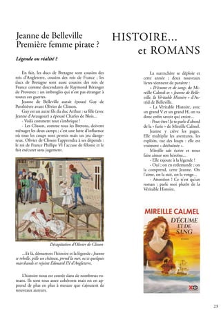 23
Jeanne de Belleville
Première femme pirate ?
En fait, les ducs de Bretagne sont cousins des
rois d’Angleterre, cousins des rois de France ; les
ducs de Bretagne sont aussi cousins des rois de
France comme descendants de Raymond Béranger
de Provence : un imbroglio qui n’est pas étranger à
toutes ces guerres.
Jeanne de Belleville aurait épousé Guy de
Penthièvre avant Olivier de Clisson.
Guy est un autre fils du duc Arthur : sa fille (avec
Jeanne d’Avaugour) a épousé Charles de Blois...
- Voilà comment tout s’imbrique !
- Les Clisson, comme tous les Bretons, doivent
ménager les deux camps ; c’est une lutte d’influence
où tous les coups sont permis mais un jeu dange-
reux. Olivier de Clisson l’apprendra à ses dépends :
le roi de France Phillipe VI l’accuse de félonie et le
fait exécuter sans jugement.
L’histoire nous est contée dans de nombreux ro-
mans. Ils sont tous assez cohérents mais on en ap-
prend de plus en plus à mesure que s’ajoutent de
nouveaux auteurs.
Légende ou réalité ?
...Et là, démarrent l’histoire et la légende : Jeanne
se rebelle, pille un château, prend la mer, occis quelques
marchands et rejoint Édouard III d’Angleterre.
Décapitation d’Olivier de Clisson
HISTOIRE...		
et ROMANS
La surenchère se déploie et
cette année ; deux nouveaux
livres viennent de paraître :
« D’écume et de sang» de Mi-
reille Calmel et « Jeanne de Belle-
ville, la Véritable Histoire » d’As-
trid de Belleville.
- La Véritable Histoire, avec
un grand V et un grand H, on va
donc enfin savoir qui croire...
- Peut-être ! Je te parle d’abord
de la « furie » de Mireille Calmel.
Jeanne y crève les pages.
Elle multiplie les aventures, les
exploits, tue des loups : elle est
vraiment « déchaînée ».
Mireille sait écrire et nous
faire aimer son héroïne...
- Elle rajoute à la légende !
- Oui ; on en redemande ; on
la comprend, cette Jeanne. On
l’aime, on la suit, on la venge...
- Attention ! Ce n’est qu’un
roman ; parle moi plutôt de la
Véritable Histoire.
 