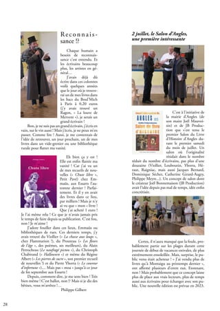 28
2 juillet, le Salon d’Angles,
une première intéressante
C'est à l'initiative de
la mairie d'Angles (de
son maire Joël Mauvoi-
sin) et de JB Produc-
tion que s'est tenu le
premier Salon du Livre
d'Histoire d’Angles du-
rant le premier samedi
du mois de juillet. Un
salon où l'originalité
résidait dans le nombre
réduit du nombre d'écrivains, pas plus d'une
douzaine (Viollier, Louboutin, Yborra, Hé-
raut, Raigniac, mais aussi Jacques Bernard,
Dominique Sécher, Catherine Girard-Augry,
Philippe Meyre...). Un concept de salon dont
le créateur Joël Bonnemaison (JB Production)
avait l'idée depuis pas mal de temps, idée enfin
concrétisée.
Certes, il n'aura manqué que la foule, pro-
bablement partie sur les plages durant cette
journée de début de vacances estivales, de plus
extrêmement ensoleillée. Mais, surprise, le pu-
blic venu était acheteur ! « J'ai vendu plus de
livres qu'à Montaigu au printemps dernier »,
ont affirmé plusieurs d'entre eux. Etonnant,
non ? Mais probablement que ce concept laisse
plus de place aux vrais lecteurs, plus de temps
aussi aux écrivains pour échanger avec son pu-
blic. Une nouvelle édition est prévue en 2023.
Reconnais-
sance !?
Chaque humain a
besoin de reconnais-
sance c’est entendu. Et
les écrivains beaucoup
plus, les artistes en gé-
néral…
J’avais déjà dû
écrire dans ces colonnes
voilà quelques années
que le jour où je trouve-
rai un de mes livres dans
les bacs du Boul’Mich
à Paris à 0,20 euros
(j’y avais trouvé un
Ragon, « La louve de
Mervent »), je serais un
grand écrivain !
Bon, je ne suis pas un grand écrivain, j’écris en
vain, sur le vin aussi ! Mais j’écris, je ne peux m’en
passer. Comme lire ! Aussi, je me contentais de
l'idée de retrouver, un jour prochain, un de mes
livres dans un vide-grenier ou une bibliothèque
rurale pour flatter ma vanité.
Eh bien ça y est !
Elle est enfin flattée ma
vanité ! Car j'ai vu un
de mes recueils de nou-
velles (« Chute libre »,
Petit Pavé) chez Em-
maüs, aux Essarts l’au-
tomne dernier ! Parfai-
tement. Et il y en avait
des livres dans ce lieu,
par milliers ! Mais je n'y
ai vu que « mon » livre !
Que j'ai acheté 1 euro !
Je l'ai même relu ! Ce que je n'avais jamais pris
le temps de faire depuis sa publication. C'est fou,
non ! Je m’aime !
J’adore fouiller dans ces lieux, Emmaüs ou
bibliothèques de rues. Ces derniers temps, j'y
avais trouvé du Viollier (« La chasse aux loups »,
chez Flammarion !), du Prouteau (« Les fleurs
de l'âge », des poèmes, ses meilleurs), du Alain
Perrocheau (Le naufragé picton »), du Christoph
Chabirand (« Halloween ») et même du Régine
Albert (« Les pierres de sucre », son premier recueil
de nouvelles !) et du Pierre Yborra (« Le coureur
d'infortune »).... Mais pas « moa » jusqu'à ce jour
de fin septembre aux Essarts !
Depuis, comment dire, je me sens bien ! Très
bien même ! C'est ballot, non !? Mais si je dis des
bêtises, vous m’arrêtez !…
			 Philippe Gilbert
 