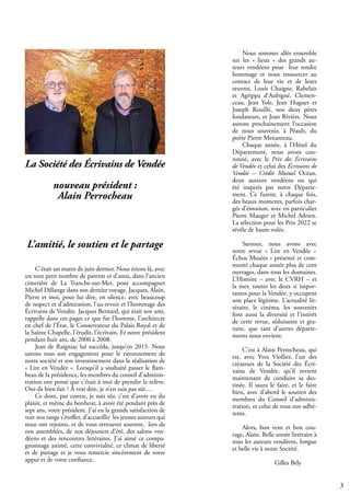 3
C’était un matin de juin dernier. Nous étions là, avec
un tout petit nombre de parents et d’amis, dans l’ancien
cimetière de La Tranche-sur-Mer, pour accompagner
Michel Dillange dans son dernier voyage. Jacques, Alain,
Pierre et moi, pour lui dire, en silence, avec beaucoup
de respect et d’admiration, l’au-revoir et l’hommage des
Écrivains de Vendée. Jacques Bernard, qui était son ami,
rappelle dans ces pages ce que fut l’homme, l’architecte
en chef de l’État, le Conservateur du Palais Royal et de
la Sainte Chapelle, l’érudit, l’écrivain. Et notre président
pendant huit ans, de 2000 à 2008.
Jean de Raigniac lui succéda, jusqu’en 2015. Nous
savons tous son engagement pour le rayonnement de
notre société et son investissement dans la réalisation de
« Lire en Vendée ». Lorsqu’il a souhaité passer le flam-
beau de la présidence, les membres du conseil d’adminis-
tration ont pensé que c’était à moi de prendre la relève.
Ont-ils bien fait ? À vrai dire, je n’en suis pas sûr…
Ce dont, par contre, je suis sûr, c’est d’avoir eu du
plaisir, et même du bonheur, à avoir été pendant près de
sept ans, votre président. J’ai eu la grande satisfaction de
voir nos rangs s’étoffer, d’accueillir les jeunes auteurs qui
nous ont rejoints, et de vous retrouver souvent, lors de
nos assemblées, de nos déjeuners d’été, des salons ven-
déens et des rencontres littéraires. J’ai aimé ce compa-
gnonnage animé, cette convivialité, ce climat de liberté
et de partage et je vous remercie sincèrement de votre
appui et de votre confiance.
Nous sommes allés ensemble
sur les « lieux » des grands au-
teurs vendéens pour leur rendre
hommage et nous ressourcer au
contact de leur vie et de leurs
œuvres. Louis Chaigne, Rabelais
et Agrippa d’Aubigné, Clemen-
ceau, Jean Yole, Jean Huguet et
Joseph Rouillé, nos deux pères
fondateurs, et Jean Rivière. Nous
aurons prochainement l’occasion
de nous souvenir, à Péault, du
poète Pierre Menanteau.
Chaque année, à l’Hôtel du
Département, nous avons cou-
ronné, avec le Prix des Écrivains
de Vendée et celui des Écrivains de
Vendée – Crédit Mutuel Océan,
deux auteurs vendéens ou qui
été inspirés par notre Départe-
ment. Ce furent, à chaque fois,
des beaux moments, parfois char-
gés d’émotion, avec en particulier
Pierre Mauger et Michel Adrien.
La sélection pour les Prix 2022 se
révèle de haute volée.
Surtout, nous avons avec
notre revue « Lire en Vendée –
Échos Musées » présenté et com-
menté chaque année plus de cent
ouvrages, dans tous les domaines.
L’Histoire – avec le CVRH – et
la mer, toutes les deux si impor-
tantes pour la Vendée, y occupent
une place légitime. L’actualité lit-
téraire, le cinéma, les souvenirs
font aussi la diversité et l’intérêt
de cette revue, séduisante et gra-
tuite, que tant d’autres départe-
ments nous envient.
C’est à Alain Perrocheau, qui
est, avec Yves Viollier, l’un des
créateurs de la Société des Écri-
vains de Vendée, qu’il revient
maintenant de conduire sa des-
tinée. Il saura le faire, et le faire
bien, avec d’abord le soutien des
membres du Conseil d’adminis-
tration, et celui de tous nos adhé-
rents.
Alors, bon vent et bon cou-
rage, Alain. Belle année littéraire à
tous les auteurs vendéens, longue
et belle vie à notre Société.
				
		 Gilles Bély
La Société des Écrivains de Vendée
nouveau président :
Alain Perrocheau
L’amitié, le soutien et le partage
 