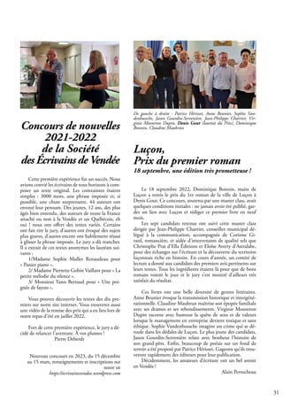 31
Le 18 septembre 2022, Dominique Bonnin, maire de
Luçon a remis le prix du 1er roman de la ville de Luçon à
Denis Gout. Ce concours, soutenu par une master class, avait
quelques conditions initiales : ne jamais avoir été publié, gar-
der un lien avec Luçon et rédiger ce premier livre en neuf
mois.
Les sept candidats retenus ont suivi cette master class
dirigée par Jean-Philippe Charrier, conseiller municipal dé-
légué à la communication, accompagnée de Corinne Gi-
rard, romancière, et aidée d’intervenants de qualité tels que
Christophe Prat d’Ella Éditions et Eloïse Averty d’Astralabe,
pour des échanges sur l’écriture et la découverte du territoire
luçonnais riche en histoire. En cours d’année, un comité de
lecture a donné aux candidats des premiers avis pertinents sur
leurs textes. Tous les ingrédients étaient là pour que de bons
romans voient le jour et le jury s’est montré d’ailleurs très
satisfait du résultat.
Ces livres ont une belle diversité de genres littéraires.
Anne Beunier évoque la transmission historique et intergéné-
rationnelle. Claudine Maubrun maîtrise son épopée familiale
avec ses drames et ses rebondissements. Virginie Mosneron
Dupin raconte avec humour la quête de sens et de valeurs
lorsque le management en entreprise devient toxique et sans
éthique. Sophie Vandenbussche imagine un crime qui se dé-
roule dans les dédales de Luçon. Le plus jeune des candidats,
Jason Gourdin-Servenière relate avec bonheur l’histoire de
son grand-père. Enfin, beaucoup de poésie sur un fond de
terroir a été proposé par Patrice Hérisset. Gageons qu’ils trou-
veront rapidement des éditeurs pour leur publication.
Décidemment, les amateurs d’écriture ont un bel avenir
en Vendée !
Alain Perrocheau
Luçon,
Prix du premier roman
18 septembre, une édition très prometteuse !
De gauche à droite : Patrice Hérisset, Anne Beunier, Sophie Van-
denbussche, Jason Gourdin-Servenière, Jean-Philippe Charrier, Vir-
ginie Mosneron Dupin, Denis Gout (lauréat du Prix), Dominique
Bonnin, Claudine Maubrun
Concours de nouvelles
2021-2022
de la Société
des Écrivains de Vendée
Cette première expérience fut un succès. Nous
avions convié les écrivains de tous horizons à com-
poser un texte original. Les contraintes étaient
simples : 3000 mots, une phrase imposée et, si
possible, une chute surprenante. 44 auteurs ont
envoyé leur pensum. Des jeunes, 12 ans, des plus
âgés bien entendu, des auteurs de toute la France
attaché ou non à la Vendée et un Québécois, eh
oui ! nous ont offert des textes variés. Certains
ont fait rire le jury, d'autres ont évoqué des sujets
plus graves, d'autres encore ont habilement réussi
à glisser la phrase imposée. Le jury a dû trancher.
Il a extrait de ces textes anonymes les lauréats sui-
vants :
1/Madame Sophie Muller Renaudeau pour
« Panier piano ».
2/ Madame Pierrette Gobin Vaillant pour « La
petite mélodie du silence ».
3/ Monsieur Yann Bertaud pour « Une poi-
gnée de fayots ».
Vous pouvez découvrir les textes des dix pre-
miers sur notre site internet. Vous trouverez aussi
une vidéo de la remise des prix qui a eu lieu lors de
notre repas d'été en juillet 2022.
Fort de cette première expérience, le jury a dé-
cidé de relancer l'aventure. À vos plumes !
		 Pierre Deberdt
Nouveau concours en 2023, du 15 décembre
au 15 mars, renseignements et inscriptions sur
notre sit
https://ecrivainsvendee.wordpress.com
 