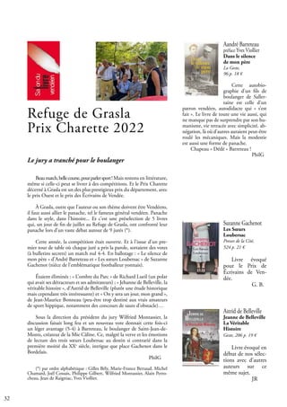 32
Aandré Barreteau
préface Yves Viollier
Dans le silence
de mon père
La Geste,
96 p. 18 €
Cette autobio-
graphie d’un fils de
boulanger de Saller-
taine est celle d’un
patron vendéen, autodidacte qui « s’est
fait ». Le livre de toute une vie aussi, qui
ne manque pas de surprendre par son hu-
manisme, vie retracée avec simplicité, ab-
négation, là où d’autres auraient peut-être
roulé les mécaniques. Mais la modestie
est aussi une forme de panache.
Chapeau « Dédé » Barreteau !
				 PhilG
Astrid de Belleville
Jeanne de Belleville
La Véritable
Histoire
Geste, 206 p. 19 €
Livre évoqué en
début de nos sélec-
tions avec d’autres
auteurs sur ce
même sujet.		
				 JR
Refuge de Grasla
Prix Charette 2022
Le jury a tranché pour le boulanger
Beaumatch,bellecourse,pourparlersport! Mais restons en littérature,
même si celle-ci peut se livrer à des compétitions. Et le Prix Charette
décerné à Grasla est un des plus prestigieux prix du département, avec
le prix Ouest et le prix des Écrivains de Vendée.
À Grasla, outre que l’auteur ou son thème doivent être Vendéens,
il faut aussi allier le panache, tel le fameux général vendéen. Panache
dans le style, dans l’histoire... Et c’est une préselection de 5 livres
qui, un jour de fin de juillet au Refuge de Grasla, ont confronté leur
panache lors d’un vaste débat autour de 9 jurés (*).
Cette année, la compétition était ouverte. Et à l’issue d’un pre-
mier tour de table où chaque juré a pris la parole, sortaient des votes
(à bulletins secrets) un match nul 4-4. En ballotage : « Le silence de
mon père » d’André Barreteau et « Les sœurs Loubersac » de Suzanne
Gachenot (nièce de l’emblématique footballeur yonnais).
Étaient éliminés : « L’ombre du Parc » de Richard Lueil (un polar
qui avait ses détracteurs et ses admirateurs) ; « Jehanne de Belleville, la
véritable histoire », d’Astrid de Belleville (plutôt une étude historique
mais cependant très intéressante) et « On y sera un jour, mon grand »,
de Jean-Maurice Bonneau (peu-être trop destiné aux vrais amateurs
de sport hippique, notamment des concours de sauts d’obstacle)…
Sous la direction du président du jury Wilfried Montassier, la
discussion faisait long feu et un nouveau vote donnait cette fois-ci
un léger avantage (5-4) à Barreteau, le boulanger de Saint-Jean-de-
Monts, créateur de la Mie Câline. Ce, malgré la verve et les émotions
de lecture des trois sœurs Loubersac au destin si contrarié dans la
première moitié du XXe
siècle, intrigue que place Gachenot dans le
Bordelais.
							 PhilG
(*) par ordre alphabétique : Gilles Bély, Marie-France Bertaud, Michel
Chamard, Joël Cossais, Philippe Gilbert, Wilfried Montassier, Alain Perro-
cheau, Jean de Raigniac, Yves Viollier.
Suzanne Gachenot
Les Sœurs
Loubersac
Presses de la Cité,
524 p. 21 €
Livre évoqué
pour le Prix de
Écrivains de Ven-
dée.			
		 G. B.
 