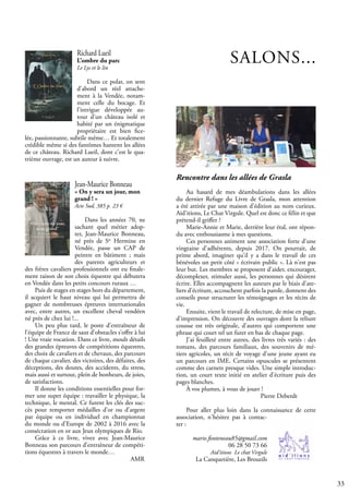 33
Richard Lueil
L’ombre du parc
Le Lys et le lin
Dans ce polar, on sent
d’abord un réel attache-
ment à la Vendée, notam-
ment celle du bocage. Et
l’intrigue développée au-
tour d’un château isolé et
habité par un énigmatique
propriétaire est bien fice-
lée, passionnante, subtile même… Et totalement
crédible même si des fantômes hantent les allées
de ce château. Richard Lueil, dont c’est le qua-
trième ouvrage, est un auteur à suivre.
SALONS...
Jean-Maurice Bonneau
« On y sera un jour, mon
grand ! »
Acte Sud, 385 p. 23 €
Dans les années 70, ne
sachant quel métier adop-
ter, Jean-Maurice Bonneau,
né près de Ste
Hermine en
Vendée, passe un CAP de
peintre en bâtiment ; mais
des parents agriculteurs et
des frères cavaliers professionnels ont eu finale-
ment raison de son choix équestre qui débutera
en Vendée dans les petits concours ruraux …
Puis de stages en stages hors du département,
il acquiert le haut niveau qui lui permettra de
gagner de nombreuses épreuves internationales
avec, entre autres, un excellent cheval vendéen
né près de chez lui !...
Un peu plus tard, le poste d’entraîneur de
l’équipe de France de saut d’obstacles s’offre à lui
! Une vraie vocation. Dans ce livre, moult détails
des grandes épreuves de compétitions équestres,
des choix de cavaliers et de chevaux, des parcours
de chaque cavalier, des victoires, des défaites, des
déceptions, des doutes, des accidents, du stress,
mais aussi et surtout, plein de bonheurs, de joies,
de satisfactions.
Il donne les conditions essentielles pour for-
mer une super équipe : travailler le physique, la
technique, le mental. Ce furent les clés des suc-
cès pour remporter médailles d’or ou d’argent
par équipe ou en individuel en championnat
du monde ou d’Europe de 2002 à 2016 avec la
consécration en or aux Jeux olympiques de Rio.
Grâce à ce livre, vivez avec Jean-Maurice
Bonneau son parcours d’entraîneur de compéti-
tions équestres à travers le monde…
					 AMR
Rencontre dans les allées de Grasla
Au hasard de mes déambulations dans les allées
du dernier Refuge du Livre de Grasla, mon attention
a été attirée par une maison d'édition au nom curieux.
Aid'itions, Le Chat Virgule. Quel est donc ce félin et que
prétend-il griffer ?
Marie-Annie et Marie, derrière leur étal, ont répon-
du avec enthousiasme à mes questions.
Ces personnes animent une association forte d'une
vingtaine d'adhérents, depuis 2017. On pourrait, de
prime abord, imaginer qu'il y a dans le travail de ces
bénévoles un petit côté « écrivain public ». Là n'est pas
leur but. Les membres se proposent d'aider, encourager,
décomplexer, stimuler aussi, les personnes qui désirent
écrire. Elles accompagnent les auteurs par le biais d'ate-
liers d'écriture, accouchent parfois la parole, donnent des
conseils pour structurer les témoignages et les récits de
vie.
Ensuite, vient le travail de relecture, de mise en page,
d'impression. On découvre des ouvrages dont la reliure
cousue est très originale, d'autres qui comportent une
phrase qui court tel un furet en bas de chaque page.
J'ai feuilleté entre autres, des livres très variés : des
romans, des parcours familiaux, des souvenirs de mé-
tiers agricoles, un récit de voyage d'une jeune ayant eu
un parcours en IME. Certains opuscules se présentent
comme des carnets presque vides. Une simple introduc-
tion, un court texte initié en atelier d’écriture puis des
pages blanches.
À vos plumes, à vous de jouer !
				 Pierre Deberdt
Pour aller plus loin dans la connaissance de cette
association, n'hésitez pas à contac-
ter :
marie.fonteneau85@gmail.com
06 28 50 73 66
Aid'itions Le chat Virgule
La Canquetière, Les Brouzils
 