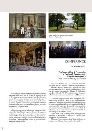 38
CONFÉRENCE
Non, nous n’étions pas à la Malmaison mais dans
une petite salle de l’Historial ; pourtant, on s’y croyait !
Élizabeth Caude, conservatrice générale du patri-
moine et spécialiste de la période napoléonienne, direc-
trice des musées nationaux des châteaux de Malmaison
et de Bois-Préau, de l’île d’Aix et de la maison Bonaparte
à Ajaccio, et vendéenne, nous invitait à la Malmaison.
Assistance des grands jours dans cette petite salle ;
nous aurions dû mettre l’écran un peu plus en hauteur
mais nous n’avions pas prévu de ne pas être à l’auditorium
où nous sommes habituellement si bien installés. Pas de
micro non plus mais tout de suite, la voix, la passion
et le savoir d’Élizabeth Caude ont conquis les Amis de
l’Historial, et les ont transportés dans l’intimité du
prince Eugène et de Marie-Louise.
Nous avons donc déambulé dans les magnifiques
salons de la Malmaison et admiré les chefs-d’oeuvre
réunis pour cette exposition.
Nombre d’entre nous ont lancé l’idée d’affréter un
car pour une visite sur place, avec le même guide !
Présentée principalement au château de Bois-Préau qui
rouvre au public après plus de 25 ans de fermeture et un
an de travaux, cette exposition regroupe plus de 150 œuvres
une vie d’honneur et de droiture, au service des êtres que le
destin a confiés à Eugène de Beauharnais, et des fonctions
qu’il lui a assignées. Toutes sont là pour rappeler sa fortune
posthume comme aïeul de la plupart des familles princières
et régnantes d’Europe du Nord.
L’exposition est aussi développée au château de Mal-
maison dans lequel le visiteur pourra découvrir les séquences
sur les sciences naturelles et la musique, les œuvres phares
concernant Eugène de Beauharnais dans le parcours des col-
lections permanentes ainsi que la chambre même d’Eugène à
Malmaison. L’exposition est par ailleurs en partenariat avec
le Palazzo Reale de Milan.
Musée national du château de Malmaison
©-Aurore-Markowski
Et si nous allions à l’exposition
« Eugène de Beauharnais,
un prince européen »
du 9 octobre 2022 au 9 janvier 2023 ?
28 octobre 2022
 