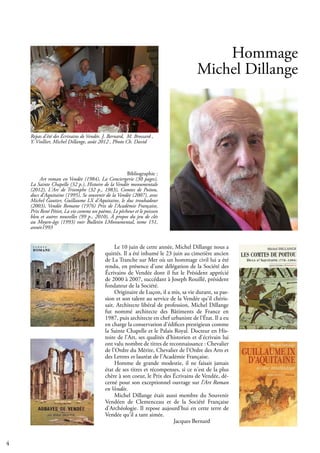 4
Hommage
Michel Dillange
Le 10 juin de cette année, Michel Dillange nous a
quittés. Il a été inhumé le 23 juin au cimetière ancien
de La Tranche sur Mer où un hommage civil lui a été
rendu, en présence d'une délégation de la Société des
Écrivains de Vendée dont il fut le Président apprécié
de 2000 à 2007, succédant à Joseph Rouillé, président
fondateur de la Société.
Originaire de Luçon, il a mis, sa vie durant, sa pas-
sion et son talent au service de la Vendée qu'il chéris-
sait. Architecte libéral de profession, Michel Dillange
fut nommé architecte des Bâtiments de France en
1987, puis architecte en chef urbaniste de l’État. Il a eu
en charge la conservation d'édifices prestigieux comme
la Sainte Chapelle et le Palais Royal. Docteur en His-
toire de l'Art, ses qualités d'historien et d'écrivain lui
ont valu nombre de titres de reconnaissance : Chevalier
de l'Ordre du Mérite, Chevalier de l'Ordre des Arts et
des Lettres et lauréat de l'Académie Française.
Homme de grande modestie, il ne faisait jamais
état de ses titres et récompenses, si ce n'est de la plus
chère à son coeur, le Prix des Écrivains de Vendée, dé-
cerné pour son exceptionnel ouvrage sur l'Art Roman
en Vendée.
Michel Dillange était aussi membre du Souvenir
Vendéen de Clemenceau et de la Société Française
d'Archéologie. Il repose aujourd'hui en cette terre de
Vendée qu'il a tant aimée.
			 Jacques Bernard
Repas d’été des Écrivains de Vendée. J. Bernard, M. Brossard ,
Y. Viollier, Michel Dillange, août 2012 , Photo Ch. David
Bibliographie :
Art roman en Vendée (1984), La Conciergerie (30 pages),
La Sainte Chapelle (32 p.), Histoire de la Vendée monumentale
(2012), L'Arc de Triomphe (32 p., 1983), Comtes de Poitou,
ducs d'Aquitaine (1995), Se souvenir de la Vendée (2007), avec
Michel Gautier, Guillaume LX d'Aquitaine, le duc troubadour
(2003), Vendée Romane (1976) Prix de l'Académie Française,
Prix René Pétiet, La vie comme un poème, Le pêcheur et le poisson
bleu et autres nouvelles (99 p., 2010), À propos du jeu de clés
au Moyen-âge (1993) voir Bulletin LMonumental, tome 151,
année1993
 