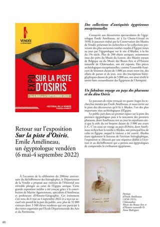 40
À l’occasion de la célébration du 200ème anniver-
saire du déchiffrement des hiéroglyphes, le Département
de la Vendée a proposé aux visiteurs de l’Historial une
véritable plongée au cœur de l’Egypte antique. Cette
grande exposition inédite a été conçue grâce à la contri-
bution de Marine Agamennone, spécialiste d’Amélineau
et professeure d’Histoire-Géographie. Cet événement
s’est tenu du 6 mai au 4 septembre 2022 et a reçu un ac-
cueil très positif de la part du public, avec plus de 32 000
visiteurs dont 3 500 élèves vendéens qui ont participé à
des visites organisées par l’Ecole Départementale des Arts
et du Patrimoine.
Des collections d’antiquités égyptiennes
exceptionnelles
Consacrée aux découvertes spectaculaires de l’égyp-
tologue Émile Amélineau, né à La Chaize-Giraud en
1850, le parcours réalisé par la Conservation des Musées
de Vendée présentait les recherches et les collections pro-
venant des plus anciennes tombes royales d’Égypte mises
au jour par l’égyptologue sur le site d’Abydos, à la fin
du 19e siècle. Plus de 200 objets antiques, notamment
issus des prêts du Musée du Louvre, des Musées royaux
de Belgique ou du Musée des Beaux-Arts et d’Histoire
naturelle de Châteaudun, ont été exposés. Des pièces
archéologiques exceptionnelles, comme l’ensemble funé-
raire de Séramon datant de 1 000 ans avant notre ère, des
objets de parure et de jeux, avec des inscriptions hiéro-
glyphiques datant de près de 5 000 ans, ont ainsi révélé le
savoir-faire extraordinaire des Égyptiens de l’Antiquité.
Un fabuleux voyage au pays des pharaons
et du dieu Osiris
Le parcours de visite retraçait en quatre étapes les re-
cherches menées par Émile Amélineau, et nous invite sur
la piste des découvertes qu’il fit à Abydos, l’un des plus
importants sites archéologiques d’Égypte.
Le public part dans un premier espace sur la piste des
premiers égyptologues puis à la rencontre des premiers
pharaons, dont Amélineau mit au jour les sépultures ain-
si que la stèle du roi Serpent datant de 3 000 ans avant
J.-C. C’est aussi un voyage au pays d’Osiris, dont Améli-
neau recherchait la tombe à Abydos, son principal lieu de
culte en Égypte, auquel le visiteur a été convié. Abydos
étant également le berceau de l’écriture hiéroglyphique,
l’exposition se clôturait par une séquence dédiée à l’écri-
ture et au déchiffrement qui a permis aux égyptologues
de comprendre la civilisation égyptienne.
Retour sur l’exposition
Sur la piste d’Osiris,
Emile Amélineau,
un égyptologue vendéen
(6 mai-4 septembre 2022)
Portrait
d’Emile Amélineau
(1850-1915),
Châteaudun,
Musée des Beaux-Arts et
d’Histoire naturelle ©
Anna Rodriguez
 