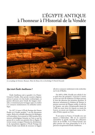 41
L’ÉGYPTE ANTIQUE
à l’honneur à l’Historial de la Vendée
Qui était Émile Amélineau ?
Émile Amélineau naît et grandit à La Chaize-
Giraud en Vendée. Alors qu’une vocation religieuse
précoce le pousse vers des études ecclésiastiques, sa
passion dévorante pour l’étude des langues orien-
tales, et notamment pour la langue copte, le conduit
à se consacrer exclusivement à la recherche scienti-
fique.
En 1877, il entre à l’École Pratique des Hautes
Études où il étudie pendant 7 ans des documents
coptes. Riche de sa double éducation de théologien
et d’orientaliste, il est nommé en 1883 membre de la
mission archéologique française au Caire ce qui lui
permet de se rendre une première fois en Égypte. Il
revient ensuite enseigner l’histoire du christianisme
et du monachisme égyptien à l’École Pratique des
Hautes Études mais décide de retourner en Égypte
Les sarcophages de Séramon, Besançon, Musée des Beaux-Arts et d’archéologie © Patrick Durandet
afin de se consacrer entièrement à des recherches
sur le site d’Abydos.
De 1895 à 1898, il fouille sans relâche le site
et après bien des péripéties, il parvient à mettre
au jour une série de tombeaux et d’objets portant
le nom des pharaons des premières dynasties. Il
découvre notamment le tombeau de Narmer, le
premier souverain de l’Égypte unifiée, la stèle du
roi Serpent, une pièce exceptionnelle datant de
3 000 ans avant notre ère exposée au musée du
Louvre, ou encore une importante statue en ba-
salte d’Osiris exposée au Caire.
À son retour en France, il s’installe avec son
épouse à Châteaudun, ville où est conservée
aujourd’hui la grande majorité des collections
issues de ses fouilles. A La Chaize-Giraud, une
place portant son nom immortalise la vie et le
parcours exceptionnel d’Émile Amélineau.
 