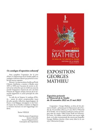 43
EXPOSITION
GEORGES
MATHIEU
Exposition présentée
à l’Historial de la Vendée
du 18 novembre 2022 au 21 mai 2023
L’exposition « Georges Mathieu, un héros de l’art abs-
trait en Vendée », présentée par le Département de la Ven-
dée du 18 novembre 2022 au 21 mai 2023 à l’Historial
de la Vendée, met en lumière l’audacieux artiste qui ima-
gina dans les années 1960 l’Usine Étoile de Fontenay-
le-Comte. Cet édifice, étoile de béton sans aucun angle
droit, est la plus monumentale des œuvres par lesquelles
Georges Mathieu chercha à faire entrer dans la vie son
style, l’abstraction lyrique.
Un catalogue d’exposition exhaustif
Pour compléter l’exposition Sur la piste
d’Osiris, le Département de la Vendée publie un
catalogue richement illustré qui présente la tota-
lité des œuvres exposées.
Résumé : Les spectaculaires fouilles qu’Émile
Clément Amélineau a menées à Abydos entre
1895 et 1898 sont l’occasion de revenir en dé-
tail sur les recherches qui ont révélé aux yeux du
monde l’importance majeure de cette cité dans
l’histoire de l’Égypte antique, berceau de la mo-
narchie égyptienne et centre principal du culte
à Osiris.
La stèle du roi Serpent, le tombeau d’Osi-
ris… autant de pièces exceptionnelles issues
des plus grandes collections égyptologiques de
France et de Belgique témoignent ici de l’inté-
rêt majeur de ces fouilles et révèlent en filigrane
ce moment fascinant où naît l’égyptologie mo-
derne.
		 Karine VIEILLE
Chef de projets d’expositions
Action Culturelle
Secteur Programmation,
Conception des Expositions
 