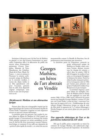44
Georges
Mathieu,
un héros
de l’art abstrait
en Vendée
Invitation à découvrir tout à la fois l’art de Mathieu
en général, et son chef d’œuvre fontenaisien en parti-
culier, l’exposition offre à la délectation du public des
œuvres issues d’institutions
parisiennes (Centre Pom-
pidou, Monnaie de Paris,
Manufacture des Gobelins,
Musée de la Poste, Musée Air
France…), tout en mettant à
l’honneur la création archi-
tecturale unique de Mathieu
sur le territoire vendéen, à
travers des objets inédits et
un film spécialement créé
pour l’occasion, présenté
dans le cadre d’un dispositif
original comprenant trois
écrans et une zone de projec-
tion au sol.
(Re)découvrir Mathieu et son abstraction
lyrique
Prenant place dans une scénographie inspirée par les
lignes dynamiques de l’artiste et les étonnantes façades de
l’Usine Étoile, l’exposition s’organise en trois séquences
suivant un parcours chrono-thématique.
La première partie du parcours, qui conduit le visi-
teur depuis les débuts de Mathieu en 1942 jusqu’à ses
grands voyages à l’international au tournant des années
1960, présente comment cet artiste autodidacte est de-
venu le chef de file d’un mouvement nommé l’abstrac-
tion lyrique, et comment il s’est taillé une réputation de
« peintre le plus rapide du monde », en créant des œuvres
monumentales comme La Bataille de Bouvines, lors de
performances aussi étonnantes que novatrices.
La deuxième partie de l’exposition, consacrée au
projet architectural unique de
Mathieu en Vendée, relate com-
ment l’artiste, désirant investir
tous les champs de création, a
relevé dans les années 1960 le
défi d’imaginer les jardins d’une
usine, et s’est proposé d’imaginer
le bâtiment lui-même. Parmi les
objets les plus marquants présen-
tés ici, la maquette créée en 1966
par l’artiste pour présenter son
projet à l’industriel vendéen Guy
Biraud est à ne pas manquer.
La troisième séquence, ayant
pour thème les multiples créa-
tions de Mathieu dans le champ
des arts appliqués au cours des
années 1960, 1970 et 1980, invite à découvrir les autres
œuvres par lesquelles Georges Mathieu, comme il l’a fait
avec son Usine Étoile, a tenté de faire « intervenir l’art
dans tous les aspects de la vie ». Emblématique de cette
volonté d’ériger l’abstraction lyrique au rang de style
du XXe siècle, la tapisserie de 5 x 5 mètres Hommage à
Nicolas Fouquet est une œuvre phare de cette partie de
l’exposition.
Une approche didactique de l’art et du
patrimoine industriel du XXe
siècle
Afin que le public puisse comprendre au mieux les
créations de Georges Mathieu, des audiovisuels origi-
naux ponctuent le parcours de l’exposition : ils montrent
 