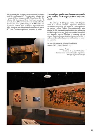 45
le peintre en action lors de ses surprenantes performances
aussi bien en France qu’à l’étranger, chez lui dans son
« musée de l’âme », ou encore à la Manufacture des Go-
belins et à la Monnaie de Paris, s’exprimant au sujet de
ses réalisations. Des manipulations invitant à se familia-
riser avec les avant-gardes artistiques du XXe
siècle, avec
le goût de Mathieu pour les titres d’inspiration histo-
rique, ou encore avec les différentes fonctions des espaces
de l’Usine Étoile sont également proposées au public.
Un catalogue synthétisant les connaissances les
plus récentes sur Georges Mathieu et l’Usine
Étoile
Un catalogue de 128 pages, publié par le Départe-
ment de la Vendée, complète l’exposition. Réunissant
des textes écrits par des spécialistes de l’œuvre picturale
de Mathieu (Juliette Évezard, Édouard Lombard), ainsi
que par de fins connaisseurs de l’architecture industrielle
et des conservateurs de plusieurs grandes institutions
avec lesquelles a œuvré Mathieu, ce catalogue est une
somme des connaissances les plus récentes sur l’artiste et
sa fameuse Usine Étoile, richement illustrée et au conte-
nu accessible.
En vente à la boutique de l’Historial et en librairie.
Invenit - ISBN : 978-2376800859 - 23 €
		 Maxime Potier
Direction de l’Action Culturelle /
Conservation des musées et des expositions
Chargé de projets culturels
 