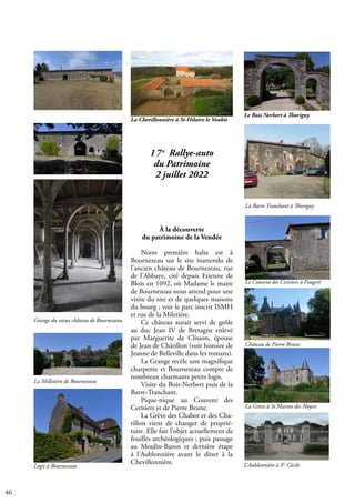 46
17e
Rallye-auto
du Patrimoine
2 juillet 2022
À la découverte
du patrimoine de la Vendée
Notre première halte est à
Bournezeau sur le site inattendu de
l’ancien château de Bournezeau, rue
de l’Abbaye, cité depuis Etienne de
Blois en 1092, où Madame le maire
de Bournezeau nous attend pour une
visite du site et de quelques maisons
du bourg ; voir le parc inscrit ISMH
et rue de la Miletière.
Ce château aurait servi de geôle
au duc Jean IV de Bretagne enlevé
par Marguerite de Clisson, épouse
de Jean de Châtillon (voir histoire de
Jeanne de Belleville dans les romans).
La Grange recèle une magnifique
charpente et Bournezeau compte de
nombreux charmants petits logis.
Visite du Bois-Nerbert puis de la
Barre-Tranchant.
Pique-nique au Couvent des
Cerisiers et de Pierre Brune.
La Grève des Chabot et des Cha-
tillon vient de changer de proprié-
taire. Elle fait l’objet actuellement de
fouilles archéologiques ; puis passage
au Moulin-Baron et dernière étape
à l’Aublonnière avant le dîner à la
Chevillonnière.
Le Bois Nerbert à Thorigny
La Barre Tranchant à Thorigny
Le Couvent des Cerisiers à Fougeré
Château de Pierre Brune
La Grève à St Martin des Noyers
L’Aublonnière à Ste
Cécile
Grange du vieux château de Bournezeau
La Milletière de Bournezeau
Logis à Bournezeau
La Chevillonnière à St-Hilaire le Vouhis
 