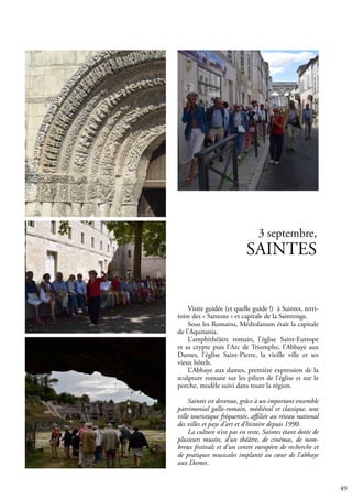 49
3 septembre,
SAINTES
Visite guidée (et quelle guide !) à Saintes, terri-
toire des « Santons » et capitale de la Saintonge.
Sous les Romains, Médiolanum était la capitale
de l’Aquitania.
L’amphithéâtre romain, l’église Saint-Eutrope
et sa crypte puis l’Arc de Triomphe, l’Abbaye aux
Dames, l’église Saint-Pierre, la vieille ville et ses
vieux hôtels.
L’Abbaye aux dames, première expression de la
sculpture romane sur les piliers de l’église et sur le
porche, modèle suivi dans toute la région.
Saintes est devenue, grâce à un important ensemble
patrimonial gallo-romain, médiéval et classique, une
ville touristique fréquentée, affiliée au réseau national
des villes et pays d’art et d’histoire depuis 1990.
La culture n’est pas en reste, Saintes étant dotée de
plusieurs musées, d’un théâtre, de cinémas, de nom-
breux festivals et d’un centre européen de recherche et
de pratiques musicales implanté au cœur de l’abbaye
aux Dames.
 