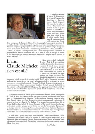 5
Le téléphone a sonné
le matin de l'Ascension,
le 26 mai. C'était son fils,
Jean-Marc : « Papa est
mort. » Il était fatigué, il
lui avait dit, la veille au
soir : « Tu passeras voir
demain matin, si je me
réveille. » Jean-Marc l'a
trouvé dans son lit les lu-
nettes sur le nez, le livre
qu'il lisait à côté de lui.
Il n'était plus là. Il était
parti. Il avait pris soin, la
veille encore, de Berna-
dette son épouse. Il allait avoir 84 ans. Il ne bougeait plus beaucoup de sa maison de
Marcillac. La tribu Michelet regagnait régulièrement le nid familial pour les vacances.
Il m'avait téléphoné quelques jours avant, il m'avait dit qu'il était fatigué mais je n'ai
pas été alerté. Notre conversation s'est terminée par l'habituel : « Salut, vieux frère ! »
Le frère s'en est allé, l'auteur puissant des « Grives aux loups » et des « Palombes ne
passeront plus ». Soudain, quand un ami s'en va, tous les jours de partage, les soirées
de fête, les voyages qui vous ont soudé vous reviennent à la figure et vous mettent les
larmes aux yeux.
Nous avons perdu le chef de file
de notre « École de Brive », celui qui
présidait à sa manière à nos rassem-
blements. Il était le fils du résistant
et ministre du général de Gaulle,
Edmond Michelet. Il avait choisi la
terre, contrairement aux souhaits de
sa famille. Et il a fait de son enga-
gement une œuvre littéraire d'une
formidable popularité. Il est le grand
écrivain du monde paysan de la première moitié du XXe
siècle. Tout sonne juste dans
ses livres. Son langage dru et vrai parle à la France profonde et les lecteurs ne se sont
pas trompés. La première fois que je l'ai vu en Vendée, je devais avoir vingt ans, je ne
le connaissais pas, il était venu rencontrer les élèves du lycée agricole des Établières,
il a dédicacé ses livres à la librairie Chagneau. J'ai appris après qu'il était parti à 19
heures en 2cv avec Bernadette et qu'ils sont rentrés dans la nuit à Brive. Leurs vaches
les attendaient dans l'étable.
Il est revenu souvent en Vendée quand nous sommes devenus amis et compagnons
de l'Ecole de Brive. Il a répondu présent avec toute la joyeuse bande quand nous avons
lancé Le Printemps du Livre. Il en a été l'un des pionniers. Il en a été ensuite le prési-
dent. Il y était encore lors d'une des dernières manifestations avant le confinement. Il
est venu au Livre au village du Puy du Fou. Et les lecteurs l'ont retrouvé deux fois au
Refuge du Livre dans la forêt de Grasla. Il m'a dit qu'il se sentait bien en Vendée, que
les Vendéens sont des gens qui savent vivre et recevoir. Il n'écrivait plus. Il disait qu'il
ne faut pas écrire le livre de trop. Sa connaissance de la nature était encyclopédique.
Il connaissait tous les oiseaux et les reconnaissait à leur chant. Nous avons passé des
veillées d'été sous le ciel de Brive à nous orienter sur les chemins d'étoiles.
Claude nous a quittés, mais nous avons ses livres. Quand j'ouvre l'un ou l'autre,
c'est sa voix qui me parle, celle d'un homme de caractère et de conviction à la foi
franiscaine, d'un écrivain dont l'oeuvre demeurera parce qu'elle dit la France d'avant
mieux que n'importe qui, celle d'un ami qui me manque, qui va nous manquer à tous.
Adieu, vieux frère.
			 				 Yves Viollier
L'ami
Claude Michelet
s'en est allé
 