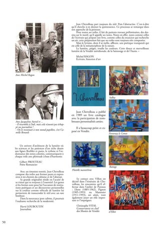 50
Jean Chevolleau a publié
en 1989 un livre catalogue
avec la participation de nom-
breuses personnalités amies.
Il a beaucoup peint et ex-
posé en Vendée.
Jean Chevolleau part toujours du réel. Puis l’abstractise. C’est-à-dire
qu’il cherche à en donner la quintessence. Ce processus se remarque dans
son approche de la peinture.
Pour toutes ses toiles, il fait de patients travaux préliminaires, des des-
sins sur le motif, qu’il appelle ses notes. Notes en effet, notes comme celles
de l’écrivain qui prépare son livre, comme celles du musicien qui recherche
un air, cette préparation fait que ses toiles sont toujours très composées.
Mais le lyrisme, dont il se méfie, affleure, une poétique transparaît qui
est celle de la métamorphose de la nature.
La lumière, piégée, irradie les couleurs. Cette douce et merveilleuse
lumière de la Vendée méridionale, de la Saintonge et de l’Aunis. »
Michel RAGON
Écrivain, historien d’art
Un univers d’architecte de la lumière où
les sciences et les patiences d’un riche dessin
aux lignes flexibles et pures, le rythme et l’or-
donnance des zones colorées, communiquent à
chaque toile une plénitude à base d’harmonie.
Gilbert PROUTEAU
Poète Romancier
Avec un émotion rentrée, Jean Chevolleau
compose des toiles aux formes pures et expres-
sives à mi-chemin du cubisme et de l’abstrait.
Sa grande originalité réside en l’acuité de
sa vision qui va toujours à l’essentiel. Les gestes
et les formes sont pour lui l’occasion de restitu-
tions poétiques et ses découvertes personnelles
sur la couleur comme véhicule de lumière lui
permettent de transcender le réel avec un rare
bonheur.
Dans la mouvance post cubiste, il poursuit
l’exaltante recherche de la modernité.
Hervé LOUBOUTIN
Journaliste
Le contact avec Villon est
décisif dans l’itinéraire de Che-
volleau, les rencontres qu’il ef-
fectue dans l’atelier de Puteaux
: Lhote (1885-1962), Pignon
(1905-1993) ou Manessier
(1911-1993), ses aînés, vont
également jouer un rôle impor-
tant et l’imprégner.
Christophe VITAL
Conservateur en chef
des Musées de Vendée
Avec Jacqueline Auriol rt ...
- Il ressemble à Dali, mais cela n’aurait pas échap-
pé au journaliste !
- On le reconnait à non noeud papillon, c’est Ca-
mille Renault
Avec Michel Ragon
Battage
d’Elbée
Fontenay le Comte
Sulkys
Flottille maraîchine
 