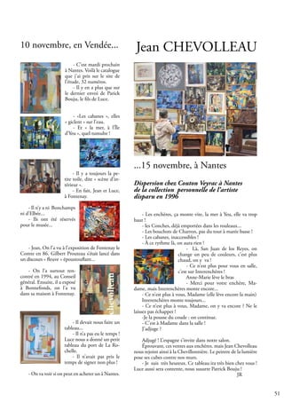 51
- C’est mardi prochain
à Nantes. Voilà le catalogue
que j’ai pris sur le site de
l’étude, 32 numéros.
- Il y en a plus que sur
le dernier envoi de Parick
Bouju, le fils de Luce.
- «Les cabanes », elles
« giclent » sur l’eau.
- Et « la mer, à l’Île
d’Yeu », quel tumulte !
- Il y a toujours la pe-
tite toile, dite « scène d’in-
térieur ».
- En fait, Jean et Luce,
à Fontenay.
- Il n’y a ni Bonchamps
ni d’Elbée...
- Ils ont été réservés
pour le musée...
- Jean, On l’a vu à l’exposition de Fontenay le
Comte en 86. Gilbert Prouteau s’était lancé dans
un discours « fleuve » époustouflant...
- On l’a surtout ren-
contré en 1994, au Conseil
général. Ensuite, il a exposé
à Bonnefonds, on l’a vu
dans sa maison à Fontenay.
- Il devait nous faire un
tableau...
- Il n’a pas eu le temps !
Luce nous a donné un petit
tableau du port de La Ro-
chelle.
- Il n’avait pas pris le
temps de signer non plus !
- On va voir si on peut en acheter un à Nantes.
Jean CHEVOLLEAU
Dispersion chez Couton Veyrac à Nantes
de la collection personnelle de l’artiste
disparu en 1996
- Les enchères, ça monte vite, la mer à Yeu, elle va trop
haut !
- les Conches, déjà emportées dans les rouleaux...
- Les bouchots de Charron, pas du tout à marée basse !
- Les cabanes, inaccessibles !
- À ce rythme là, on aura rien !
- Là, San Juan de los Reyes, on
change un peu de couleurs, c’est plus
chaud, on y va !
- Ce n’est plus pour vous en salle,
c’est sur Interenchères !
Anne-Marie lève le bras
- Merci pour votre enchère, Ma-
dame, mais Interenchères monte encore...
- Ce n’est plus à vous, Madame (elle lève encore la main)
Interenchères monte toujours...
- Ce n’est plus à vous, Madame, on y va encore ? Ne le
laissez pas échapper !
-Je la pousse du coude : on continue.
- C’est à Madame dans la salle !
J’adjuge ?
Adjugé ! L’espagne s’invite dans notre salon.
Éprouvant, ces ventes aux enchères. mais Jean Chevolleau
nous rejoint ainsi à la Chevillonnière. Le peintre de la lumière
pose ses cubes contre nos murs.
- Je suis très heureux. Ce tableau ira très bien chez vous !
Luce aussi sera contente, nous susurre Patrick Bouju !
						 JR
...15 novembre, à Nantes
10 novembre, en Vendée...
 