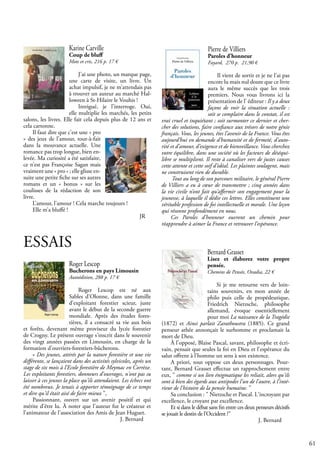 61
Karine Carville
Coup de bluff
Mots et cris, 216 p. 17 €
J’ai une photo, un marque page,
une carte de visite, un livre. Un
achat impulsif, je ne m’attendais pas
à trouver un auteur au marché Hal-
loween à St-Hilaire le Vouhis !
Intrigué, je l’interroge. Oui,
elle multiplie les marchés, les petits
salons, les livres. Elle fait cela depuis plus de 12 ans et
cela cartonne.
Il faut dire que c’est une « pro
» des jeux de l’amour, tout-à-fait
dans la mouvance actuelle. Une
romance pas trop longue, bien en-
levée. Ma curiosité a été satisfaite,
ce n’est pas Françoise Sagan mais
vraiment une « pro » ; elle glisse en-
suite une petite fiche sur ses autres
romans et un « bonus » sur les
coulisses de la rédaction de son
livre.
L’amour, l’amour ! Cela marche toujours !
Elle m’a bluffé !
						 JR
ESSAIS
Roger Lescop
Bucherons en pays Limousin
Autoédition, 288 p. 17 €
Roger Lescop est né aux
Sables d'Olonne, dans une famille
d'exploitant forestier scieur, juste
avant le début de la seconde guerre
mondiale. Après des études fores-
tières, il a consacré sa vie aux bois
et forêts, devenant même proviseur du lycée forestier
de Crogny. Le présent ouvrage s'inscrit dans le souvenir
des vingt années passées en Limousin, en charge de la
formation d'ouvriers-forestiers-bûcherons.
« Des jeunes, attirés par la nature forestière et une vie
différente, se lançaient dans des activités sylvicoles, après un
stage de six mois à l’Ecole forestière de Meymac en Corrèze.
Les exploitants forestiers, donneurs d'ouvrages, n'ont pas su
laisser à ces jeunes la place qu'ils attendaient. Les échecs ont
été nombreux. Je tenais à apporter témoignage de ce temps
et dire qu'il était aisé de faire mieux ",
Passionnant, ouvert sur un avenir positif et qui
mérite d'être lu. À noter que l'auteur fut le créateur et
l'animateur de l'association des Amis de Jean Huguet.
					 J. Bernard
Pierre de Villiers
Paroles d’honneur
Fayard, 270 p. 21,90 €
Il vient de sortir et je ne l’ai pas
encore lu mais nul doute que ce livre
aura le même succès que les trois
premiers. Nous vous livrons ici la
présentation de l’ éditeur : Il y a deux
façons de voir la situation actuelle :
soit se complaire dans le constat, il est
vrai cruel et inquiétant ; soit surmonter ce dernier et cher-
cher des solutions, faire confiance aux trésors de notre génie
français. Vous, les jeunes, êtes l’avenir de la France. Vous êtes
aujourd’hui en demande d’humanité et de fermeté, d’auto-
rité et d’amour, d’exigence et de bienveillance. Vous cherchez
votre équilibre, dans une société où les facteurs de déséqui-
libre se multiplient. Il reste à canaliser vers de justes causes
cette attente et cette soif d’idéal. Les plaintes soulagent, mais
ne construisent rien de durable.
Tout au long de son parcours militaire, le général Pierre
de Villiers a eu à cœur de transmettre ; cinq années dans
la vie civile n’ont fait qu’affermir son engagement pour la
jeunesse, à laquelle il dédie ces lettres. Elles constituent une
véritable profession de foi intellectuelle et morale. Une leçon
qui résonne profondément en nous.
Ces Paroles d'honneur ouvrent un chemin pour
réapprendre à aimer la France et retrouver l’espérance.
Bernard Grasset
Lisez et élaborez votre propre
pensée.
Chemins de Pensée, Ovadia, 22 €
Si je me retourne vers de loin-
tains souvenirs, en mon année de
philo puis celle de propédeutique,
Friedrich Nietzsche, philosophe
allemand, évoque essentiellement
pour moi La naissance de la Tragédie
(1872) et Ainsi parlait Zarathoustra (1885). Ce grand
penseur athée annonçait le surhomme et proclamait la
mort de Dieu.
À l'opposé, Blaise Pascal, savant, philosophe et écri-
vain, pensait que seules la foi en Dieu et l'espérance du
salut offrent à l'homme un sens à son existence.
A priori, tout oppose ces deux personnages. Pour-
tant, Bernard Grasset effectue un rapprochement entre
eux, " comme si un lien énigmatique les reliait, alors qu'ils
sont à bien des égards aux antipodes l'un de l'autre, à l'inté-
rieur de l'histoire de la pensée humaine. "
Sa conclusion : " Nietzsche et Pascal. L'incroyant par
excellence, le croyant par excellence.
Et si dans le débat sans fin entre ces deux penseurs décisifs
se jouait le destin de l'Occident ?"
					 J. Bernard
 