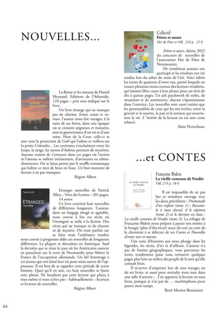 64
NOUVELLES...
Collectif
Frères et sœurs
Her de Fêtes et Vdl, 216 p. 15 €
Frères et sœurs, thème 2022
du concours de nouvelles de
l’association Her de Fêtes de
Noirmoutier.
De nombreux auteurs ont
participé et les résultats ont été
rendus lors du salon du mois de l'été. Voici édités
les textes de quatorze d'entre eux, parmi lesquels on
trouve plusieurs noms connus des lecteurs vendéens,
qui laissent libre cours à leur plume pour un récit de
dix à quinze pages. Un joli patchwork de styles, de
situations et de sentiments, chacun s'épanouissant
dans l'exercice. Les nouvelles sont aussi variées que
les personnalités de ceux qui les ont écrites, entre la
gravité et le sourire, la joie et la tension qui nourris-
sent la vie. L'’intérêt de la lecture en est sans cesse
relancé.
				 Alain Perrocheau
Françoise Bidois
La vieille conteuse de Vendée
Vdl, 274 p. 18 €
Il est impossible de ne pas
lier ce troisième ouvrage avec
les deux précédents : Promenade
d’un enfant (tome 1) ; Raconte-
le à mon cheval, il le répétera
(tome 2) et le dernier en date :
La vieille conteuse de Vendée (tome 3). La trilogie de
Françoise Bidois nous prépare à passer nos soirées à
la bougie (plus d’électricité nous dit-on) au coin de
la cheminée à se délecter de ses Contes et Nouvelles
d’entre mer et marais.
Une suite d’histoires qui nous plonge dans les
légendes, les récits, d’ici et d’ailleurs. L’auteur n’a
pas de limites géographiques, vous parcourez les
terres vendéennes pour vous retrouver quelques
pages plus loin au milieu du peuple de la mer qu’elle
connaît bien.
Il m’arrive d’emporter lors de mes voyages un
de ses livres, et aussi pour attendre mon tour dans
une salle d’attente… J’en apprécie la lecture en tous
lieux, puisque je n’ai pas de … machinphone pour
passer mon temps.
			 René Moniot Beaumont
Etranges nouvelles de Patrick
Allen, - Vent des Lettres – 201 pages,
14 euros
Ce livre contient huit nouvelles
de différentes longueurs. L’auteur,
dans un langage imagé et agréable,
nous convie à lire ces récits où
l’étrangeté se mêle à la fiction. Des
récits qui ne manque ni de charme
ni de mystère. On reste parfois sur
sa faim mais l’ambiance insolite
nous convie à progresser dabs ces nouvelles de longueurs
différentes. La plupart se déroulent en Amérique. Sauf
la dernière qui se situe le jour où les Américains sautent
en parachute sur la terre de Normandie pour libérer la
France de l’occupation allemande. Un bel hommage à
ces jeunes qui ont laissé leur vie pour nous sauver de l’op-
presseur. Il est bon de se rappeler cette période de notre
histoire. Quoi qu’il en soit, ces huit nouvelles se lisent
avec plaisir. Ne boudons pas cette lecture qui plaira à
tous même si vous n’êtes pas – habituellement – lectrices
et lecteurs de nouvelles.
				 Régine Albert
La Reine et les oiseaux de Daniel
Meynard, Editions de l’Atlantide,
124 pages – prix non indiqué sur le
livre.
Un livre étrange qui ne manque
pas de charme. Entre conte et ro-
man, l’auteur nous fait voyager, à la
suite de ses héros, dans une époque
où se croisent seigneurs et manants,
sous la gouvernance d’un roi et d’une
reine. Hors de la Cour, celle-ci se
met sous la protection de Gaël qui l’adore et veillera sur
la petite Colombe... Les aventures s’enchaînent entre les
loups, la neige, les monts d’Aubrac porteurs de mystères.
Aucune crainte de s’ennuyer dans ces pages où l’action
et l’amour se mêlent intimement, d’aventures en rebon-
dissements. On se laisse porter par le souffle romanesque
qui habite ce récit de bout en bout. Un bon moment de
lecture à ne pas manquer.
				 Régine Albert
...et CONTES
 