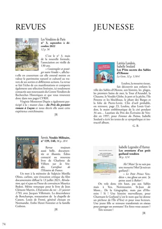 74
JEUNESSE
Lætitia Landois,
Isabelle Soulard
Les P’tits secrets des Sables
d’Olonne
La Geste, 32 p. 5,50 €
Loulou,lamouetterieuse,
fait découvrir aux enfants la
ville des Sables-d’Olonne, son histoire, les plages,
les premiers bains de mer, la Tour d’Arundel, la
Chaume, le Vendée Globe, le port et la pêche, l’île
Penotte et les blockhaus, le phare des Barges et
la folie de Pierre-Levée. Clin d’oeil probable,
on retrouve, page 23, Loulou, alias Louis Gué-
don, le maire emblématique de la cité pendant
34 ans… Lauréate du Prix des Écrivains de Ven-
dée en 1997, pour Femmes du Poitou, Isabelle
Soulard a écrit les textes de ce sympathique et ins-
tructif album.					
				 G. B.
Isabelle Legendre d’Hartoy
Les aventures d’un petit
goéland vendéen
96 p. 12 €
Ah ! Mais ! Je ne suis pas
une mouette!Moi!Jesuisun
goéland !
« Le Petit Prince Ven-
déen », me glisse un ami. Je
pense aussi à Babar !
On vole donc très haut, pas aux Sables
mais à Yeu, Noirmoutier, St-Jean de
Mont... De la Géographie, mais pas d’His-
toire ! Si ! Une histoire merveilleuse, pour
Charmant le Goéland (c’est le nom que lui donne
un pécheur de l’Île d’Yeu) et pour tous lecteurs.
Une jeune fille se retrouve transformée en oiseau
pour partager ses aventures ! En ferez-vous autant ?
Très tentant !				
					 JR
REVUES
Les Vendéens de Paris
n° 3, septembre à dé-
cembre 2022
12 p. 5€
C’est le n° 3, mais
de la nouvelle formule,
l’association est vieille de
130 ans.
« Contempler et proté-
ger notre Vendée », affiche-
t-elle en couverture car elle entend mettre en
valeur le patrimoine naturel et culturel au tra-
vers de ses sorties et différentes actions. La revue
se fait l’écho de ces manifestations et comporte
également une sélection littéraire, ici totalement
consacrée aux nouveautés du Centre Vendéen de
Recherches Historiques et que vous trouverez
donc dans nos pages CVRH.
Virginie Mosneron Dupin a également par-
ticipé à la « master class » du Prix du premier
roman à Luçon et nous décrit elle aussi cette
expérience enrichissante.
				 JR
Savoir, Vendée Militaire,
n° 139, 140, 96 p. 20 €
Revue toujours
aussi belle, documen-
tée et illustrée. Édito
consacré au nouveau
livre de Charlotte de
Villiers sur la Ven-
dée, Carrefour de
l’Histoire de France.
Un mot à la mémoire de Sulpicio Motilla
Olmo, carliste, une évocation critique du film
documentaire diffusé le 13 juillet 2021, Révolu-
tion, qui n’a pas eu l’heur de convaincre Maurice
Bedon. Même remarque pour le livre de Jean
Clément Martin, L’Exécution du roi - 21 janvier
1793, avec Jacques Villemain. La descendance
de Bonchamps, restauration de la chapelle de
Casson, Louis de Frotté, général chouan en
Normandie. Enfin Henri Forestier et la famille
Cesbron.
				 JR
 