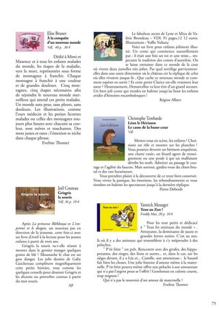 75
Joël Couteau
Grisgris
la souris
Vdl, 36 p. 10 €
Après La princesse Bléblouya et L'em-
pereur et le dragon, un nouveau pas en
direction de la jeunesse, cette fois-ci avec
un livre d'éveil à la lecture pour les jeunes
enfants à partir de trois ans.
Grisgris la souris va-t-elle réussir à
monter dans le grenier manger quelques
grains de blé ? Moustache le chat est un
gros danger. Les jolis dessins de Gaby
Guicheteau complètent magnifiquement
cette petite histoire, tout comme les
quelques conseils pour dessiner Grisgris et
les dictons ou proverbes connus à partir
du mot souris. 				
				 AP
Christophe Tembarde
Léon le Hérisson
Le casse de la basse-cour
Vdl
Mettez-vous en scène, les enfants ! Choi-
sissez un rôle et montez sur les planches !
Vous pourrez devenir un hérisson enquêteur,
une chatte rusée, un lézard agent de rensei-
gnement ou une poule à qui un malfaisant
dérobe les œufs. Admirez au passage le cou-
rage et l'agilité du faucon. Mais surtout, gardez-vous du chien bru-
tal et des rats baratineurs.
Vous prendrez plaisir à la découverte de ce texte bien construit.
Vous vivrez la panique, les émotions, les rebondissements et vous
tiendrez en haleine les spectateurs jusqu'à la dernière réplique.
					 Pierre Deberdt
Yannick Messager
Tous au Zoo !
Freddy Mut, 20 p. 10 €
Pour les tout petits et dédicacé
à " Tous les animaux du monde » .
Attrayante, la dominante de jaune et
grandes lettres noires. C’est au zoo,
là où il y a des animaux qui ressemblent à s'y méprendre à des
peluches.
" P'tit frère " est prêt. Rencontre avec des girafes, des hippo-
potames, des singes, des lions et autres... et, dans le car, sur les
sièges devant, il y a Léa et... Camille, son amoureuse ; le hasard
fait bien les choses. Une jolie histoire d'amour même à la mater-
nelle. P'tit frère pourra même offrir une peluche à son amoureuse
qui n'a pas l'argent pour se l'offrir ! Gentleman en culotte courte,
trop mignon !
Qui n'a pas le souvenir d'un amour de maternelle ?
					 Eveline Thomer
Elise Brunet
À la conquête
d’un nouveau monde
Vdl, 40 p. 38 €
Dédié à Mimi et
Maxence et à tous les enfants malades
du monde, les étapes de la maladie,
vers la mort, représentées sous forme
de montagnes à franchir. Chaque
montagne à franchir à une couleur
et de grandes douleurs. Cinq mon-
tagnes, cinq étapes nécessaires afin
de rejoindre le nouveau monde mer-
veilleux qui attend ces petits malades.
Un monde sans peur, sans pleurs, sans
douleurs. Les illustrations, comme
l’ours médecin et les petites licornes
malades ou celles des montagnes tou-
jours plus hautes avec chacune sa cou-
leur, sont naïves et touchantes. Des
mots justes et rares ; l’émotion se niche
dans chaque phrase.
		 Eveline Thomer
Le fabuleux secret de Lysie et Miya de Va-
lérie Brondeau – VDL 91 pages,12 12 euros.
Illustrations : Yuffie Yuliana
Voici un livre pour enfants joliment illus-
tré. Un conte qui commence naturellement
par : il était une fois un roi et une reine... res-
pectant la tradition des contes d’autrefois. On
se laisse entrainer dans ce monde de la cour
où vivent deux jumelles très jolies. Par quel sortilège parviennent-
elles dans une autre dimension où le château est la réplique de celui
où elles vivaient jusque là , Que cache ce nouveau monde et com-
ment espérer en sortir ? Et cette petite Clarice est-elle vraiment leur
sœur ? Heureusement, Demarcellus va leur être d’un grand secours.
Un bien joli conte qui tiendra en haleine jusqu’au bout les enfants
avides d’histoires rocambolesques !
					 Régine Albert
 