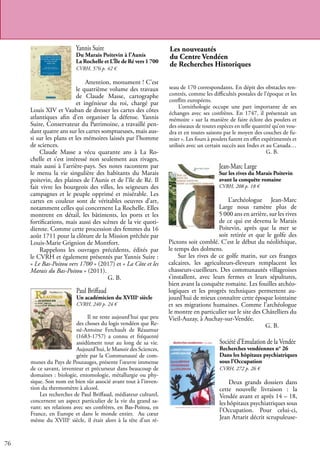 76
Yannis Suire
Du Marais Poitevin à l’Aunis
La Rochelle et L’Île de Ré vers 1 700
CVRH, 576 p. 42 €
Attention, monument ! C’est
le quatrième volume des travaux
de Claude Masse, cartographe
et ingénieur du roi, chargé par
Louis XIV et Vauban de dresser les cartes des côtes
atlantiques afin d’en organiser la défense. Yannis
Suire, Conservateur du Patrimoine, a travaillé pen-
dant quatre ans sur les cartes somptueuses, mais aus-
si sur les plans et les mémoires laissés par l’homme
de sciences.
Claude Masse a vécu quarante ans à La Ro-
chelle et s’est intéressé non seulement aux rivages,
mais aussi à l’arrière-pays. Ses notes racontent par
le menu la vie singulière des habitants du Marais
poitevin, des plaines de l’Aunis et de l’île de Ré. Il
fait vivre les bourgeois des villes, les seigneurs des
campagnes et le peuple opprimé et misérable. Les
cartes en couleur sont de véritables oeuvres d’art,
notamment celles qui concernent La Rochelle. Elles
montrent en détail, les bâtiments, les ports et les
fortifications, mais aussi des scènes de la vie quoti-
dienne. Comme cette procession des femmes du 16
août 1711 pour la clôture de la Mission prêchée par
Louis-Marie Grignion de Montfort.
Rappelons les ouvrages précédents, édités par
le CVRH et également présentés par Yannis Suire :
« Le Bas-Poitou vers 1700 » (2017) et « La Côte et les
Marais du Bas-Poitou » (2011).
				 G. B.
Paul Briffaud
Un académicien du XVIIIe
siècle
CVRH, 240 p. 24 €
Il ne reste aujourd’hui que peu
des choses du logis vendéen que Re-
né-Antoine Ferchault de Réaumur
(1683-1757) a connu et fréquenté
assidûment tout au long de sa vie.
Aujourd’hui, le Manoir des Sciences,
gérée par la Communauté de com-
munes du Pays de Pouzauges, présente l’œuvre immense
de ce savant, inventeur et précurseur dans beaucoup de
domaines : biologie, entomologie, métallurgie ou phy-
sique. Son nom est bien sûr associé avant tout à l’inven-
tion du thermomètre à alcool.
Les recherches de Paul Briffaud, médiateur culturel,
concernent un aspect particulier de la vie du grand sa-
vant: ses relations avec ses confrères, en Bas-Poitou, en
France, en Europe et dans le monde entier. Au cœur
même du XVIIIe
siècle, il était alors à la tête d’un ré-
Les nouveautés
du Centre Vendéen
de Recherches Historiques
Société d’Emulation de la Vendée
Recherches vendéennes n° 26
Dans les hôpitaux psychiatriques
sous l’Occupation
CVRH, 272 p. 26 €
Deux grands dossiers dans
cette nouvelle livraison : la
Vendée avant et après 14 – 18,
les hôpitaux psychiatriques sous
l’Occupation. Pour celui-ci,
Jean Artarit décrit scrupuleuse-
Jean-Marc Large
Sur les rives du Marais Poitevin
avant la conquête romaine
CVRH, 208 p. 18 €
L’archéologue Jean-Marc
Large nous ramène plus de
5 000 ans en arrière, sur les rives
de ce qui est devenu le Marais
Poitevin, après que la mer se
soit retirée et que le golfe des
Pictons soit comblé. C’est le début du néolithique,
le temps des dolmens.
Sur les rives de ce golfe marin, sur ces franges
calcaires, les agriculteurs-éleveurs remplacent les
chasseurs-cueilleurs. Des communautés villageoises
s’installent, avec leurs fermes et leurs sépultures,
bien avant la conquête romaine. Les fouilles archéo-
logiques et les progrès techniques permettent au-
jourd’hui de mieux connaître cette époque lointaine
et ses migrations humaines. Comme l’archéologue
le montre en particulier sur le site des Châtelliers du
Vieil-Auzay, à Auchay-sur-Vendée.
					 G. B.
seau de 170 correspondants. En dépit des obstacles ren-
contrés, comme les difficultés postales de l’époque et les
conflits européens.
L’ornithologie occupe une part importante de ses
échanges avec ses confrères. En 1747, il présentait un
mémoire « sur la manière de faire éclore des poulets et
des oiseaux de toutes espèces en telle quantité qu’on vou-
dra et en toutes saisons par le moyen des couches de fu-
mier ». Les fours à poulets furent en effet expérimentés et
utilisés avec un certain succès aux Indes et au Canada…
					 G. B.
 