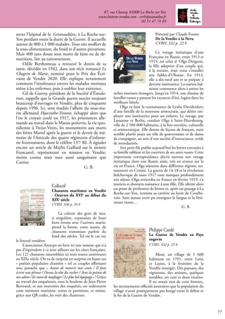 77
Collectif
Chansons maritimes en Vendée
- Oeuvres du XVIe
au début du
XIXe
siècle
CVRH, 336 p. 24 €
La culture des gens de mer,
si singulière, expression de leurs
liens étroits avec l’univers marin,
prend la forme, entre autres, de
chansons transmises parfois du
fond des siècles. Tel est le cas sur
le littoral vendéen.
L’association Arexcpo en livre ici une somme qui n’a
pas d’équivalent à ce jour ailleurs sur les côtes françaises.
Les 121 chansons rassemblées ici sont toutes antérieures
au XIXe siècle. On va de surprise en surprise en lisant ces
« poésies populaires chantées » tel ce couplet affirmant
avec panache que « Avant de mourir mes amis / Il faut
écrire une phrase / Dessus la tête du rocher / Avec la pointe de
nos sabres / Ici vient de naufrager / Le plus bel équipage » ! Grâce
au travail des enquêteurs, sous la houlette de Jean-Pierre
Bertrand, et aux souvenirs des enquêtés, on redécouvre
cette mémoire maritime, textes et partitions, et même,
grâce aux QR codes, les voix des chanteurs.
87, rue Chanzy, 85000 La Roche sur Yon
www.histoire-vendee.com - cvrh@wanadoo.fr
02 51 47 74 49
ment l’hôpital de la Grimaudière, à La Roche-sur-
Yon pendant toute la durée de la Guerre. Il accueille
autour de 800 à 1 000 malades. Tous ont souffert de
la sous-alimentation, du froid et d’autres privations.
Mais 400 sans doute sont morts de faim ou de dé-
nutrition, liée au rationnement.
Odile Berthomeau a retrouvé le destin de sa
tante, décédée en 1942, dans son récit romancé Le
Chagrin de Marie, nominé pour le Prix des Écri-
vains de Vendée 2020. Elle explique notamment
comment l’intolérance envers les malades mentaux
mène à les enfermer, puis à oublier leur existence.
Gil de Guerry, président de la Société d’Émula-
tion, rappelle que la Grande guerre suscite toujours
beaucoup d’ouvrages en Vendée, plus de cinquante
depuis 1996. Ici, sont étudiés l’affaire du sous-ma-
rin allemand Hyacinthe-Yvonne, échappé alors que
l’on le croyait coulé en 1917, les prisonniers alle-
mands au travail dans le Marais poitevin, la vie quo-
tidienne à Treize-Vents, les monuments aux morts
des frères Martel après la guerre et le devoir de mé-
moire de l’Amicale des quatre régiments d’infante-
rie fontenaisiens, dont le célèbre 137e
RI. À signaler
encore un article de Maÿlis Gaillard sur le sinistre
Francastel, représentant en mission en Vendée,
moins connu mais tout aussi sanguinaire que
Carrier.
					 G. B.
Présenté par Claude Fouret
De la Vendée à la Neva
CVRH, 332 p. 22 €
Ce voyage initiatique d’une
Française en Russie, entre 1913 et
1919, est celui d ‘Olga Dingeon,
la fille adoptive d’un couple qui,
à la retraite, était venu s’installer
aux Sables-d’Olonne. En 1913,
elle a dix-neuf ans et se prépare à
devenir institutrice. La station bal-
néaire commence alors à attirer les
riches touristes étrangers. Jusqu’en 1914, une dizaine de
familles russes y passent les vacances d’été, logées dans les
meilleurs hôtels.
Olga va faire la connaissance de Lyuba Davidenkov,
d’une famille de la moyenne aristocratie, qui désire em-
ployer une institutrice pour ses enfants. Le voyage, par
Lausanne et Berlin, conduit Olga à Saint-Pétersbourg,
ville de 2 500 000 habitants, à la fois ouvrière, culturelle
et aristocratique. Elle donne de leçons de français, mais
semble plutôt jouer un rôle de gouvernante et de dame
de compagnie, au sein d’une société d’insouciance, avide
de mondanités.
Son petit-fils publie aujourd’hui les lettres envoyées à
sa famille sablaise et les courriers de ses amis russes. Cette
importante correspondance décrit surtout son voyage
initiatique dans une Russie aisée, très en avance sur la
vie en France. Olga séjourne dans différntes régions, no-
tamment en Crimée. La guerre de 14-18 et la révolution
bolchevique de mars 1917 vont marquer profondément
son séjour. Olga reviendra en France en février 1919, s’y
mariera et donnera naissance à une fille. Elle obtint alors
un poste de professeur de lettres et, après un passage à La
Roche-sur-Yon, termina sa carrière au lycée de Courbe-
voie. Sans jamais avoir pu enseigner la langue et la litté-
rature russes…
					 G. B.
Philippe Candé
La Guerre de Vendée en Pays
angevin
CVRH, 432 p. 25 €
Mozé, un village de 1 600
habitants en 1791, entre Loire
et Layon, à la frontière de la
Vendée insurgée. Des paysans, des
vignerons, des artisans, quelques
notables, un curé et deux vicaires.
Il ne restait rien de cette histoire,
les recensements officiels assuraient que la population du
village n’avait pratiquement pas bougé entre le début et
la fin de la Guerre de Vendée.
 