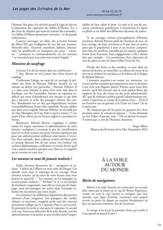 79
09 66 93 26 55
www.maisonecrivainsdelamer.fr
Les pages des Écrivains de la Mer
l’humour fait place à la sévérité quand il s’agit de décrire
la réputation des capitaines des Sables d’Olonne. Il y a
des titres de chapitre qui tonnent comme des caronades :
Les Sables d’Olonne grand port morutier…et de grande
maltraitance.
L’auteur convoque ses alliés, des écrivains bretons
du début XXe
qui s’indignent du sort fait aux mousses.
Nouvelle salve : Exaction, mutinerie, ladrerie, inhuma-
nité, les qualificatifs ne manquent pas pour ‘’ encen-
ser ’’ armateurs et commandements, car les mousses
‘’ ne mouraient pas tous mais tous étaient frappés. ’’
Histoires de naufrage
Comme il le dit lui-même dans ses conférences :
‘’ Avec Mornet on n’est jamais loin d’une histoire de
naufrage ’’
Confirmant l’adage, au cœur de cet ouvrage, le pré-
sident des Amis de Narcisse Pelletier, focalise sur un
mousse au destin très particulier : Narcisse Pelletier. Il
y a dans cette histoire la perte d’un trois mât dans le
Pacifique, aux îles Louisiades. Ajoutez un capitaine in-
délicat qui tente d’abandonner son mousse et qui finit
par y parvenir et enfin des passagers chinois, des coo-
lies, abandonnés sur un îlot qui disparaîtront victimes
vraisemblablement d’une tribu cannibale. Ne pas oublier
que dans cette tragédie Narcisse Pelletier est recueilli par
un clan Aborigène du Cap York et qu’il y restera 17 ans
avant d’être enlevé par un bateau anglais et reconduit en
France.
Résumons, Roland Mornet s’applique à vérifier
toutes les étapes maritimes et administratives de cette
histoire, soulignant à nouveau le peu de considération
pour la vie d’un mousse tant pour certains capitaines que
pour une administration tatillonne voire laxiste. C’est se-
lon. Pour exemple, deux collectes avaient été faites pour
ce mousse démuni lors de son retour vers Sydney. Les
archives diplomatiques confirment en toutes lettres qu’il
n’en a jamais touché le premier sou. Doit-on ici rappeler
qu'un mousse ne vaut rien ?
Les mousses se sont-ils jamais soulevés !
Enfin, dernière découverte du ‘’ navigateur en ar-
chive ’’ l’affaire de L’Albert un trois-mâts de Dieppe. Cet
épisode vient clore le triptyque de cet ouvrage. Nous
sommes certains qu’au cours de votre lecture vous vous
poserez la question : ‘’ Les mousses ou les équipages ne
se sont jamais soulevés ? ’’ Eh bien ! si, il y a un exemple
de mutinerie sanguinaire, mais elle ne vient pas de l’équi-
page, mais des passagers, du moins dans l’exemple ex-
humé très récemment par notre érudit.
Les minutes et les différentes dépositions découvertes
attestent d’une vengeance. Les passagers, des coolies
chinois, se mutinent, exaspérés qu’ils sont des mauvais
traitements infligés par le Capitaine Pain et son second.
Ils prennent le navire et exécutent le capitaine, le second
et le coq. Vous vous délecterez de la suite donnée, tant les
administrations et la justice se sont révélées dans l’impos-
sibilité de faire valoir le droit. Le style et le ton du nar-
rateur contribuent grandement à ornementer les lignes
en pleins et en déliés des différentes décisions de justice.
Si ses ouvrages traitent principalement d’histoire
maritime, Roland Mornet parle des hommes de mer, de
leur courage, de leurs errements et il met tout en œuvre
pour que la population à terre et ses lecteurs compren-
nent bien les sacrifices concédés par les marins, quelques
furent leurs fonctions, leurs engagements. Cela a donné
lieu, par exemple, à la constitution d’un répertoire de
tous les péris en mer de Saint-Gilles-Croix-de-Vie.
Proche des livres et des matelots, ce sont dans ses
œuvres de fiction, ses nouvelles, sa collecte des mots de la
mer où se révèlent la truculence et la richesse de la langue
de Roland Mornet.
Comment acquière-t-on toutes ces tournures, ces
termes parfois surannés qui surprennent tout en donnant
à son style une élégante patine? Disons, pour nous faire
sourire, qu’il fait souvent sien le style parfois fleuri des
rapports de mer, des notes ou des actes administratifs.
Ah ! que de richesses cachées quand l’administration ma-
ritime s’exprimait au temps de la plume d’oie… Écrit-il
un Furetière sur un genoux et le Littré sur l’autre ? Je ne
le pense pas.
Ne manquez-pas de lui poser la question lors d’un
prochain salon. Je connais la réponse : ‘’ Cette demande
ne fera l’objet d’aucune suite .’’ On en devine la source.
À moins que ce soit de l’humour chaumois.
Serge Aillery
Maison des Écrivains de la Mer, Exposition 2023
À LA VOILE
AUTOUR
DU MONDE
Récits de navigateurs
Mettre à la voile, franchir un océan puis un second,
faire route par le Horn ou le cap de Bonne Espérance,
croiser ou non le cap Leewin et naviguer sans être
attendu, sans ligne d’arrivée, continuer, seul jusqu’à
revenir au point de départ ou toucher brutalement en
face un nouveau continent. Fin de l'aventure.
Le temps n’est-il pas la première chose qui tombe à
l’eau quand on prend la mer ?
 