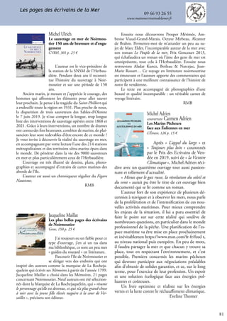 81
09 66 93 26 55
www.maisonecrivainsdelamer.fr
Les pages des écrivains de la Mer
Jacqueline Maillat
Les plus belles pages des écrivains
de Noirmoutier
Geste, 150 p. 25 €
J’ai toujours eu un faible pour ce
type d’ouvrage, j’en ai un tas dans
ma bibliothèque, ce sont un peu mes
« guides du routard » en littérature.
Parcourir l’île de Noirmoutier et
se diriger vers des endroits qui ont
inspiré des auteurs comme la marquise de La Rocheja-
quelein qui écrivit ses Mémoires à partir de l’année 1799.
Jacqueline Maillat a choisi dans les Mémoires, 21 pages
concernant Noirmoutier. Neuf auteurs ont été sélection-
nés dont la Marquise de La Rochejaquelein, qui « résume
le personnage qu’elle est devenue, et qui n’a plus grand-chose
à voir avec la jeune fille élevée naguère à la cour de Ver-
sailles », précisera son éditeur.
Michel Ulrich
Le sauvetage en mer de Noirmou-
tier 150 ans de bravoure et d’enga-
gement
CVRH, 301 p. 25 €
L’auteur est le vice-président de
la station de la SNSM de l’Herbau-
dière. Pendant deux ans il reconsti-
tue l’histoire du sauvetage à Noir-
moutier et sur une période de 150
ans.
Ancien marin, je mesure et j’apprécie le courage, des
hommes qui affrontent les éléments pour aller sauver
leur prochain. Je pense à la tragédie du Saint-Philbert qui
a endeuillé toute la région en 1931. Plus proche de nous,
la disparition de trois sauveteurs des Sables-d’Olonne
le 7 juin 2019. Je n’ose compter la longue, trop longue
liste des interventions de sauvetage opérées entre 1868 et
2021. Grâce à leurs interventions, un nombre de drames
ont connu des fins heureuses, combien de marins, de plai-
sanciers leur sont redevables d’être encore de ce monde ?
Je vous invite à découvrir la réalité du sauvetage en mer,
en accompagnant par votre lecture l’une des 214 stations
métropolitaines et des territoires ultra-marins épars dans
le monde. De pénétrer dans la vie des 9000 sauveteurs
en mer et plus particulièrement ceux de l’Herbaudière.
L’ouvrage est très illustré de dessins, plans, photo-
graphies et accompagné d’extraits de cartes marines des
abords de l’île.
L’auteur est aussi un chroniqueur régulier du Figaro
Nautisme.
					 RMB
Michel Adrien
couverture Carmen Adrien
Les Marins Pêcheurs
face aux Éoliennes en mer
L’Étrave, 126 p. 15 €
Après « L’appel du large » et
« Toujours plus loin » couronnés
par le Prix des Ecrivains de Ven-
dée en 2019, suivi de « la Victoire
Climatique », Michel Adrien réci-
dive avec un quatrième ouvrage tout aussi passion-
nant et tellement d’actualité.
« Mieux que le gaz russe, la révolution du soleil et
du vent » aurait pu être le titre de cet ouvrage bien
documenté qui se lit comme un roman.
L’auteur fort de son expérience de plusieurs dé-
cennies à naviguer et à observer les mers, nous parle
de la prolifération et de l’intensification de ces nou-
velles activités maritimes. Pour mieux comprendre
les enjeux de la situation, il lui a paru essentiel de
faire le point sur sur cette réalité qui soulève de
nombreuses questions, en particulier dans le monde
professionnel de la pêche. Une planification de l’es-
pace maritime va être mise en place prochainement
et inévitablemen https://www.msn.com/fr-fr/feed t,
au niveau national puis européen. En peu de mots,
il faudra partager la mer et que chacun y trouve sa
place, tout en respectant l’environnement, et c’est
possible. Premiers concernés les marins pêcheurs
qui devront participer aux négociations préalables
afin d’obtenir de solides garanties, et ce, sur le long
terme, pour l’exercice de leur profession. Un espoir
et une solution écologique face aux énergies pol-
luantes et coûteuses.
Un livre optimiste et réaliste sur les énergies
vertes et la lutte contre le réchauffement climatique.
				 Eveline Thomer
Les marins pêcheurs
aux éoLiennes en mer
Partager la mer
L’Étrave
face
Michel Adrien
Ensuite nous découvrons Prosper Mérimée, Am-
broise Viaud-Grand-Marais, Octave Mirbeau, Alcanter
de Brahm. Permettez-moi de m’attarder un peu au su-
jet de Marc Elder, l’incomparable auteur de la mer avec
son roman Le Peuple de la mer, Prix Goncourt 2013,
qui échafaudera un roman où l’âme des gens de mer est
omniprésente, tout cela à l’Herbaudière. Ensuite nous
retrouvons Aladar Kuncz, Boileau & Narcejac, Jean-
Marie Rouart… Ce voyage en littérature noirmoutrine
est émouvant et l’auteure apporte des commentaires qui
participent à une meilleure connaissance de l’histoire de
notre île vendéenne.
Le texte est accompagné de photographies d’une
beauté et qualité incomparable : un véritable carnet de
voyage littéraire.
					 RMB
 
