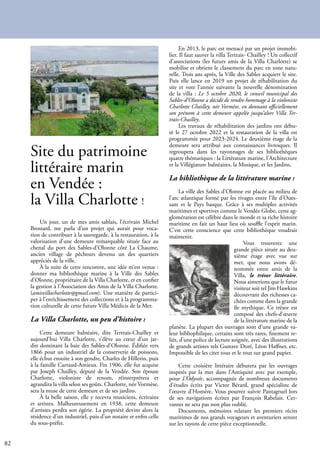 82
Site du patrimoine
littéraire marin
en Vendée :
la Villa Charlotte !
Un jour, un de mes amis sablais, l’écrivain Michel
Brossard, me parla d’un projet qui aurait pour voca-
tion de contribuer à la sauvegarde, à la restauration, à la
valorisation d’une demeure remarquable située face au
chenal du port des Sables-d’Olonne côté La Chaume,
ancien village de pêcheurs devenu un des quartiers
appréciés de la ville.
À la suite de cette rencontre, une idée m’est venue :
donner ma bibliothèque marine à la Ville des Sables
d’Olonne, propriétaire de la Villa Charlotte, et en confier
la gestion à l’Association des Amis de la Villa Charlotte.
(amisvillacharlotte@gmail.com). Une manière de partici-
per à l’enrichissement des collections et à la programma-
tion culturelle de cette future Villa Médicis de la Mer.
La Villa Charlotte, un peu d’histoire :
Cette demeure balnéaire, dite Tertrais-Chailley et
aujourd’hui Villa Charlotte, s’élève au cœur d’un jar-
din dominant la baie des Sables-d’Olonne. Édifiée vers
1866 pour un industriel de la conserverie de poissons,
elle échut ensuite à son gendre, Charles de Hillerin, puis
à la famille Carraud-Amieux. Fin 1906, elle fut acquise
par Joseph Chailley, député de la Vendée. Son épouse
Charlotte, violoniste de renom, réinterprétera et
agrandira la villa selon ses goûts. Charlotte, née Vormèse,
sera la muse de cette demeure et de ses jardins.
À la belle saison, elle y recevra musiciens, écrivains
et artistes. Malheureusement en 1938, cette demeure
d’artistes perdra son égérie. La propriété devint alors la
résidence d’un industriel, puis d’un notaire et enfin celle
du sous-préfet.
En 2013, le parc est menacé par un projet immobi-
lier. Il faut sauver la villa Tertrais- Chailley ! Un collectif
d’associations (les futurs amis de la Villa Charlotte) se
mobilise et obtient le classement du parc en zone natu-
relle. Trois ans après, la Ville des Sables acquiert le site.
Puis elle lance en 2019 un projet de réhabilitation du
site et vote l’année suivante la nouvelle dénomination
de la villa : Le 5 octobre 2020, le conseil municipal des
Sables-d’Olonne a décidé de rendre hommage à la violoniste
Charlotte Chailley, née Vormèse, en donnant officiellement
son prénom à cette demeure appelée jusqu’alors Villa Ter-
trais-Chailley.
Les travaux de réhabilitation des jardins ont débu-
té le 27 octobre 2022 et la restauration de la villa est
programmée pour 2023-2024. Le deuxième étage de la
demeure sera attribué aux connaissances livresques. Il
regroupera dans les rayonnages de ses bibliothèques
quatre thématiques : la Littérature marine, l’Architecture
et la Villégiature balnéaires, la Musique, et les Jardins.
La bibliothèque de la littérature marine :
La ville des Sables d’Olonne est placée au milieu de
l’arc atlantique formé par les rivages entre l’île d’Oues-
sant et le Pays basque. Grâce à ses multiples activités
maritimes et sportives comme le Vendée Globe, cette ag-
glomération est célèbre dans le monde et sa riche histoire
maritime en fait un haut lieu où souffle l’esprit marin.
C’est cette conscience que cette bibliothèque voudrait
maintenir.
Vous trouverez une
grande pièce située au deu-
xième étage avec vue sur
mer, que nous avons dé-
nommée entre amis de la
Villa, le trésor littéraire.
Nous aimerions que le futur
visiteur soit tel Jim Hawkins
découvrant des richesses ca-
chées comme dans la grande
île mythique. Ce trésor est
composé des chefs-d’œuvre
de la littérature marine de la
planète. La plupart des ouvrages sont d’une grande va-
leur bibliophilique, certains sont très rares, finement re-
liés, d’une police de lecture soignée, avec des illustrations
de grands artistes tels Gustave Doré, Léon Haffner, etc.
Impossible de les citer tous et le tout sur grand papier.
Cette croisière littéraire débutera par les ouvrages
inspirés par la mer dans l’Antiquité avec par exemple,
pour L’Odyssée, accompagnée de nombreux documents
d’études écrits par Victor Bérard, grand spécialiste de
l’œuvre d’Homère. Vous pourrez suivre Pantagruel lors
de ses navigations écrites par François Rabelais. Cer-
vantes ne sera pas non plus oublié.
Documents, mémoires relatant les premiers récits
maritimes de nos grands voyageurs et aventuriers seront
sur les rayons de cette pièce exceptionnelle.
 