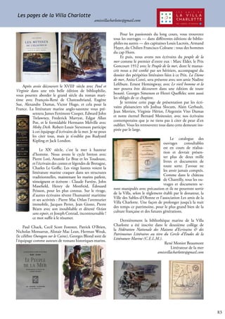 83
Pour les passionnés du long cours, vous trouverez
tous les ouvrages — dans différentes éditions de biblio-
philes ou autres — des capitaines Louis Lacroix, Armand
Hayet, du Chilien Francisco Coloane : tous des hommes
du cap Horn.
Et puis, nous avons nos écrivains du peuple de la
mer comme le premier d’entre eux : Marc Elder, le Prix
Goncourt 1912 avec le Peuple de la mer, dont le manus-
crit nous a été confié par ses héritiers, accompagné du
dossier des péripéties littéraires liées à ce Prix. La Dame
de mer, Anita Conti, sera présente avec son amie Nadine
Lefébure. Ernest Hemingway, avec Le vieil homme et la
mer pourra être découvert dans une édition de toute
beauté. Georges Simenon et Henri Queffelec sont aussi
les obligés de ce chapitre.
Je termine cette page de présentation par les écri-
vains plaisanciers tels Joshua Slocum, Alain Gerbault,
Jean Merrien, Virginie Hériot, l’Argentin Vito Dumas
et notre éternel Bernard Moitessier, avec nos écrivains
contemporains que je ne tiens pas à citer de peur d’en
oublier. Vous les retrouverez tous dans cette demeure ins-
pirée par le large.
Le catalogue des
ouvrages consultables
est en cours de réalisa-
tion et devrait présen-
ter plus de deux mille
livres et documents de
toute sorte. J’avoue ne
les avoir jamais comptés.
Comme dans le château
de Chantilly, tous les ou-
vrages et documents se-
ront manipulés avec précaution et ils ne pourront sortir
de la Villa, selon le règlement établi par le donateur, la
Ville des Sables-d’Olonne et l’association Les amis de la
Villa Charlotte. Une façon de prolonger jusqu’à la nuit
des temps ce patrimoine, pour le plus grand bien de la
culture française et des futures générations.
Dernièrement la bibliothèque marine de la Villa
Charlotte a été inscrite dans le deuxième collège de
la Fédération Nationale des Maisons d’Ecrivains & des
Patrimoines Littéraires au titre du Cercle d’Études de la
Littérature Marine (C.E.L.M.).
René Moniot Beaumont
Littérateur de la mer
amisvillacharlotte@gmail.com
Après avoir découvert le XVIIIe
siècle avec Paul et
Virginie dans une très belle édition de bibliophilie,
vous pourrez aborder le grand siècle du roman mari-
time avec François-René de Chateaubriand, Eugène
Sue, Alexandre Dumas, Victor Hugo, et cela pour la
France. La littérature marine anglo-saxonne vous pré-
sentera James Fenimore Cooper, Edward John
Trelawney, Frederick Marryat, Edgar Allan
Poe, et le formidable Hermann Melville avec
Moby Dick. Robert-Louis Stevenson participe
à cet équipage d’écrivains de la mer. Je ne peux
les citer tous, mais je n’oublie pas Rudyard
Kipling et Jack London.
Le XXe
siècle, c’est la mer à hauteur
d’homme. Nous avons le cycle breton avec
Pierre Loti, Anatole Le Braz et les Toudouze,
et l’écrivain des contes et légendes de Bretagne,
Charles Le Goffic. Les vingt lustres voient la
littérature marine craquer dans ses structures
traditionnelles, maintenant les marins parlent,
témoignent et écrivent : Claude Farrère, John
Masefield, Henry de Monfreid, Édouard
Peisson, pour les plus connus. Sur le rivage,
d’autres écrivains rêvent l’humanité maritime
et ses activités : Pierre Mac Orlan l’aventurier
immobile, Jacques Perret, Jean Giono, Pierre
Béarn avec son inoubliable et détesté Océan
sans espoir, et Joseph Conrad, incontournable !
ce mot suffit à le résumer.
Paul Chack, Cecil Scott Forester, Patrick O’Brien,
Nicholas Monsarrat, Alistair Mac Lean, Herman Wouk,
(le célèbre Ouragan sur le Caine), Georges Blond sont de
l’équipage comme auteurs de romans historiques marins.
Les pages de la Villa Charlotte
amisvillacharlotte@gmail.com
 