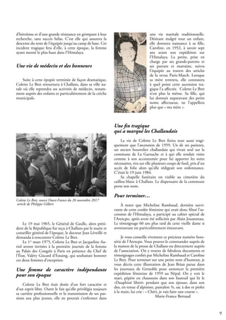 9
d’héroïsme et d’une grande résistance en grimpant à leur
recherche, sans succès hélas. C’est elle qui assurera la
descente du reste de l’équipée jusqu’au camp de base. Cet
incident tragique fera d’elle, à cette époque, la femme
ayant monté le plus haut dans l’Himalaya.
Une vie de médecin et des honneurs
Suite à cette épopée terminée de façon dramatique,
Colette Le Bret retournera à Challans, dans sa ville na-
tale où elle reprendra ses activités de médecin, notam-
ment auprès des enfants et particulièrement de la crèche
municipale.
Colette Le Bret, source Ouest-France du 26 novembre 2017
article de Philippe Gilbert
Le 19 mai 1965, le Général de Gaulle, alors prési-
dent de la République fut reçu à Challans par le maire et
conseiller général de l’époque, le docteur Jean Léveillé et
demanda à rencontrer Colette Le Bret.
Le 1er
mars 1975, Colette Le Bret et Jacqueline Au-
riol seront invitées à la première journée de la femme
au Palais des Congrès à Paris en présence du Chef de
l’État, Valéry Giscard d’Estaing, qui souhaitait honorer
ces deux femmes d’exception.
Une femme de caractère indépendante
pour son époque
Colette Le Bret était dotée d’un fort caractère et
d’un esprit libre. Outre le fait qu’elle privilégia toujours
sa carrière professionnelle et la transmission de ses pas-
sions aux plus jeunes, elle ne pouvait s’enfermer dans
une vie maritale traditionnelle.
Désirant malgré tout un enfant,
elle donnera naissance à sa fille,
Caroline, en 1952, à savoir sept
ans avant son expédition sur
l’Himalaya. La petite, prise en
charge par ses grands-parents et
ses parrain et marraine, suivra
l’équipée au travers des articles
de la revue Paris-Match. Lorsque
sa mère rentrera, elle constatera
à quel point cette ascension tra-
gique l’a affectée. Colette Le Bret
n’est plus la même. Sa fille, qui
lui donnait auparavant des petits
noms affectueux, ne l’appellera
plus que « ma mère ».
Une fin tragique
qui a marqué les Challandais
La vie de Colette Le Bret finira tout aussi tragi-
quement que l’ascension de 1959. Un de ses patients,
un ancien bourrelier challandais qui vivait seul sur la
commune de La Garnache et à qui elle rendait visite
comme à son accoutumée pour lui apporter les soins
nécessaires, tira sur elle plusieurs coups de fusil, pris d’un
accès de folie alors qu’elle rédigeait son ordonnance.
C’était le 19 juin 1984.
Sa chapelle funéraire est visible au cimetière du
caillou blanc à Challans. Le dispensaire de la commune
porte son nom.
Pour terminer…
À noter que Micheline Rambaud, dernière survi-
vante de cette cordée féminine qui avait donc filmé l’as-
cension de l’Himalaya, a participé au cahier spécial de
l’Arexcpo, après avoir été sollicitée par Alain Jouanneau.
Le témoignage 60 ans plus tard de cette vieille dame si
aventureuse est particulièrement émouvant.
Je vous conseille vivement ce précieux numéro hors-
série de l’Arexcpo. Vous pouvez le commander auprès de
la maison de la presse de Challans ou directement auprès
de l’association. On y trouve de fabuleux documents et
témoignages confiés par Micheline Rambaud et Caroline
Le Bret. Pour terminer sur une petite note d’humour, je
vous décris cette illustration de Jean Brian parue dans
les journaux de Grenoble pour annoncer la première
expédition féminine de 1959 au Népal. On y voit le
mari, pépère en chaussons dans son fauteuil qui lit le
«Dauphiné libéré» pendant que son épouse, dans son
dos, en tenue d’alpiniste, pantalon ¾, sac à dos et piolet
à la main, lui crie : « Chéri, je vais faire une course ».
			 Marie-France Bertaud
 