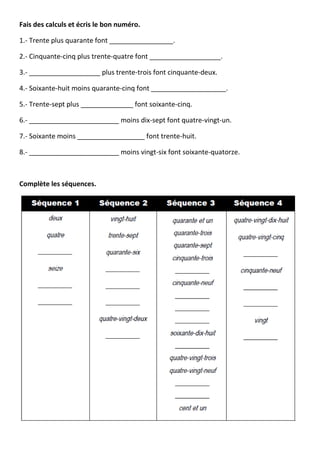 Fais des calculs et écris le bon numéro.
1.- Trente plus quarante font _________________.
2.- Cinquante-cinq plus trente-quatre font ___________________.
3.- ___________________ plus trente-trois font cinquante-deux.
4.- Soixante-huit moins quarante-cinq font ____________________.
5.- Trente-sept plus ______________ font soixante-cinq.
6.- ________________________ moins dix-sept font quatre-vingt-un.
7.- Soixante moins __________________ font trente-huit.
8.- ________________________ moins vingt-six font soixante-quatorze.
Complète les séquences.