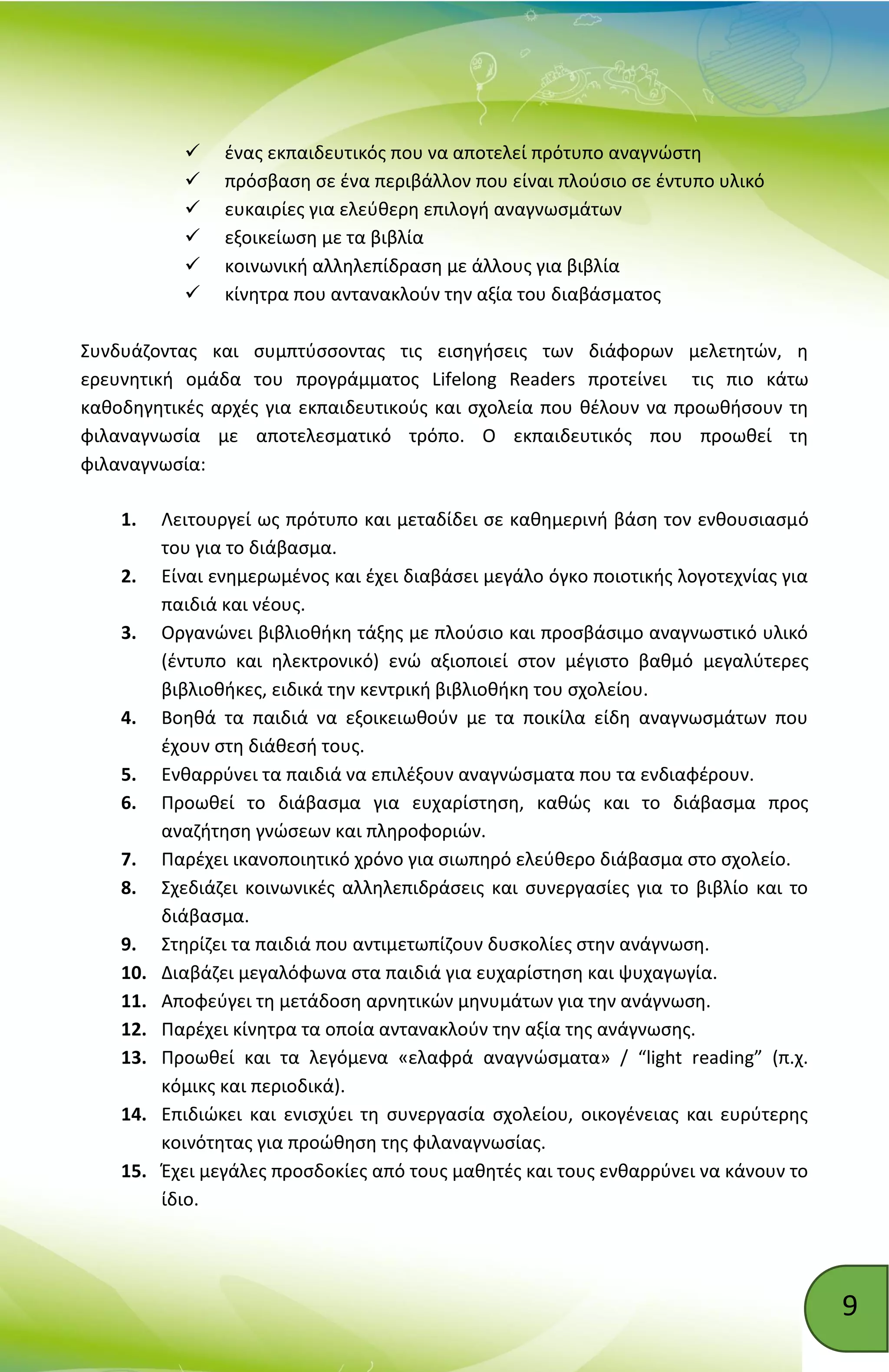 9
 ένας εκπαιδευτικός που να αποτελεί πρότυπο αναγνώστη
 πρόσβαση σε ένα περιβάλλον που είναι πλούσιο σε έντυπο υλικό
 ευκαιρίες για ελεύθερη επιλογή αναγνωσμάτων
 εξοικείωση με τα βιβλία
 κοινωνική αλληλεπίδραση με άλλους για βιβλία
 κίνητρα που αντανακλούν την αξία του διαβάσματος
Συνδυάζοντας και συμπτύσσοντας τις εισηγήσεις των διάφορων μελετητών, η
ερευνητική ομάδα του προγράμματος Lifelong Readers προτείνει τις πιο κάτω
καθοδηγητικές αρχές για εκπαιδευτικούς και σχολεία που θέλουν να προωθήσουν τη
φιλαναγνωσία με αποτελεσματικό τρόπο. Ο εκπαιδευτικός που προωθεί τη
φιλαναγνωσία:
1. Λειτουργεί ως πρότυπο και μεταδίδει σε καθημερινή βάση τον ενθουσιασμό
του για το διάβασμα.
2. Είναι ενημερωμένος και έχει διαβάσει μεγάλο όγκο ποιοτικής λογοτεχνίας για
παιδιά και νέους.
3. Οργανώνει βιβλιοθήκη τάξης με πλούσιο και προσβάσιμο αναγνωστικό υλικό
(έντυπο και ηλεκτρονικό) ενώ αξιοποιεί στον μέγιστο βαθμό μεγαλύτερες
βιβλιοθήκες, ειδικά την κεντρική βιβλιοθήκη του σχολείου.
4. Βοηθά τα παιδιά να εξοικειωθούν με τα ποικίλα είδη αναγνωσμάτων που
έχουν στη διάθεσή τους.
5. Ενθαρρύνει τα παιδιά να επιλέξουν αναγνώσματα που τα ενδιαφέρουν.
6. Προωθεί το διάβασμα για ευχαρίστηση, καθώς και το διάβασμα προς
αναζήτηση γνώσεων και πληροφοριών.
7. Παρέχει ικανοποιητικό χρόνο για σιωπηρό ελεύθερο διάβασμα στο σχολείο.
8. Σχεδιάζει κοινωνικές αλληλεπιδράσεις και συνεργασίες για το βιβλίο και το
διάβασμα.
9. Στηρίζει τα παιδιά που αντιμετωπίζουν δυσκολίες στην ανάγνωση.
10. Διαβάζει μεγαλόφωνα στα παιδιά για ευχαρίστηση και ψυχαγωγία.
11. Αποφεύγει τη μετάδοση αρνητικών μηνυμάτων για την ανάγνωση.
12. Παρέχει κίνητρα τα οποία αντανακλούν την αξία της ανάγνωσης.
13. Προωθεί και τα λεγόμενα «ελαφρά αναγνώσματα» / “light reading” (π.χ.
κόμικς και περιοδικά).
14. Επιδιώκει και ενισχύει τη συνεργασία σχολείου, οικογένειας και ευρύτερης
κοινότητας για προώθηση της φιλαναγνωσίας.
15. Έχει μεγάλες προσδοκίες από τους μαθητές και τους ενθαρρύνει να κάνουν το
ίδιο.
 