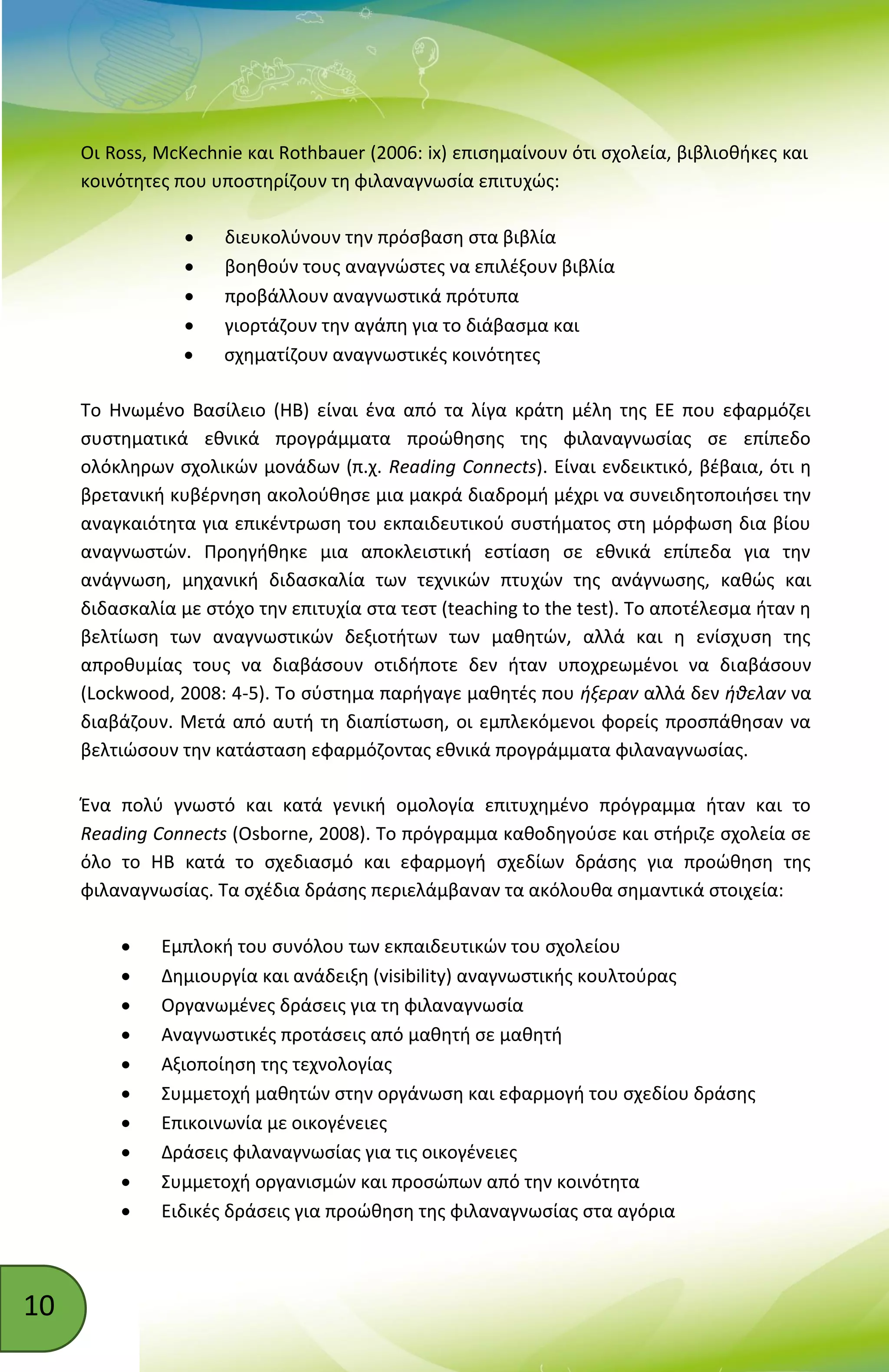 10
Οι Ross, McKechnie και Rothbauer (2006: ix) επισημαίνουν ότι σχολεία, βιβλιοθήκες και
κοινότητες που υποστηρίζουν τη φιλαναγνωσία επιτυχώς:
 διευκολύνουν την πρόσβαση στα βιβλία
 βοηθούν τους αναγνώστες να επιλέξουν βιβλία
 προβάλλουν αναγνωστικά πρότυπα
 γιορτάζουν την αγάπη για το διάβασμα και
 σχηματίζουν αναγνωστικές κοινότητες
Το Ηνωμένο Βασίλειο (ΗΒ) είναι ένα από τα λίγα κράτη μέλη της ΕΕ που εφαρμόζει
συστηματικά εθνικά προγράμματα προώθησης της φιλαναγνωσίας σε επίπεδο
ολόκληρων σχολικών μονάδων (π.χ. Reading Connects). Είναι ενδεικτικό, βέβαια, ότι η
βρετανική κυβέρνηση ακολούθησε μια μακρά διαδρομή μέχρι να συνειδητοποιήσει την
αναγκαιότητα για επικέντρωση του εκπαιδευτικού συστήματος στη μόρφωση δια βίου
αναγνωστών. Προηγήθηκε μια αποκλειστική εστίαση σε εθνικά επίπεδα για την
ανάγνωση, μηχανική διδασκαλία των τεχνικών πτυχών της ανάγνωσης, καθώς και
διδασκαλία με στόχο την επιτυχία στα τεστ (teaching to the test). Το αποτέλεσμα ήταν η
βελτίωση των αναγνωστικών δεξιοτήτων των μαθητών, αλλά και η ενίσχυση της
απροθυμίας τους να διαβάσουν οτιδήποτε δεν ήταν υποχρεωμένοι να διαβάσουν
(Lockwood, 2008: 4-5). Το σύστημα παρήγαγε μαθητές που ήξεραν αλλά δεν ήθελαν να
διαβάζουν. Μετά από αυτή τη διαπίστωση, οι εμπλεκόμενοι φορείς προσπάθησαν να
βελτιώσουν την κατάσταση εφαρμόζοντας εθνικά προγράμματα φιλαναγνωσίας.
Ένα πολύ γνωστό και κατά γενική ομολογία επιτυχημένο πρόγραμμα ήταν και το
Reading Connects (Osborne, 2008). Το πρόγραμμα καθοδηγούσε και στήριζε σχολεία σε
όλο το ΗΒ κατά το σχεδιασμό και εφαρμογή σχεδίων δράσης για προώθηση της
φιλαναγνωσίας. Τα σχέδια δράσης περιελάμβαναν τα ακόλουθα σημαντικά στοιχεία:
 Εμπλοκή του συνόλου των εκπαιδευτικών του σχολείου
 Δημιουργία και ανάδειξη (visibility) αναγνωστικής κουλτούρας
 Οργανωμένες δράσεις για τη φιλαναγνωσία
 Αναγνωστικές προτάσεις από μαθητή σε μαθητή
 Αξιοποίηση της τεχνολογίας
 Συμμετοχή μαθητών στην οργάνωση και εφαρμογή του σχεδίου δράσης
 Επικοινωνία με οικογένειες
 Δράσεις φιλαναγνωσίας για τις οικογένειες
 Συμμετοχή οργανισμών και προσώπων από την κοινότητα
 Ειδικές δράσεις για προώθηση της φιλαναγνωσίας στα αγόρια
 