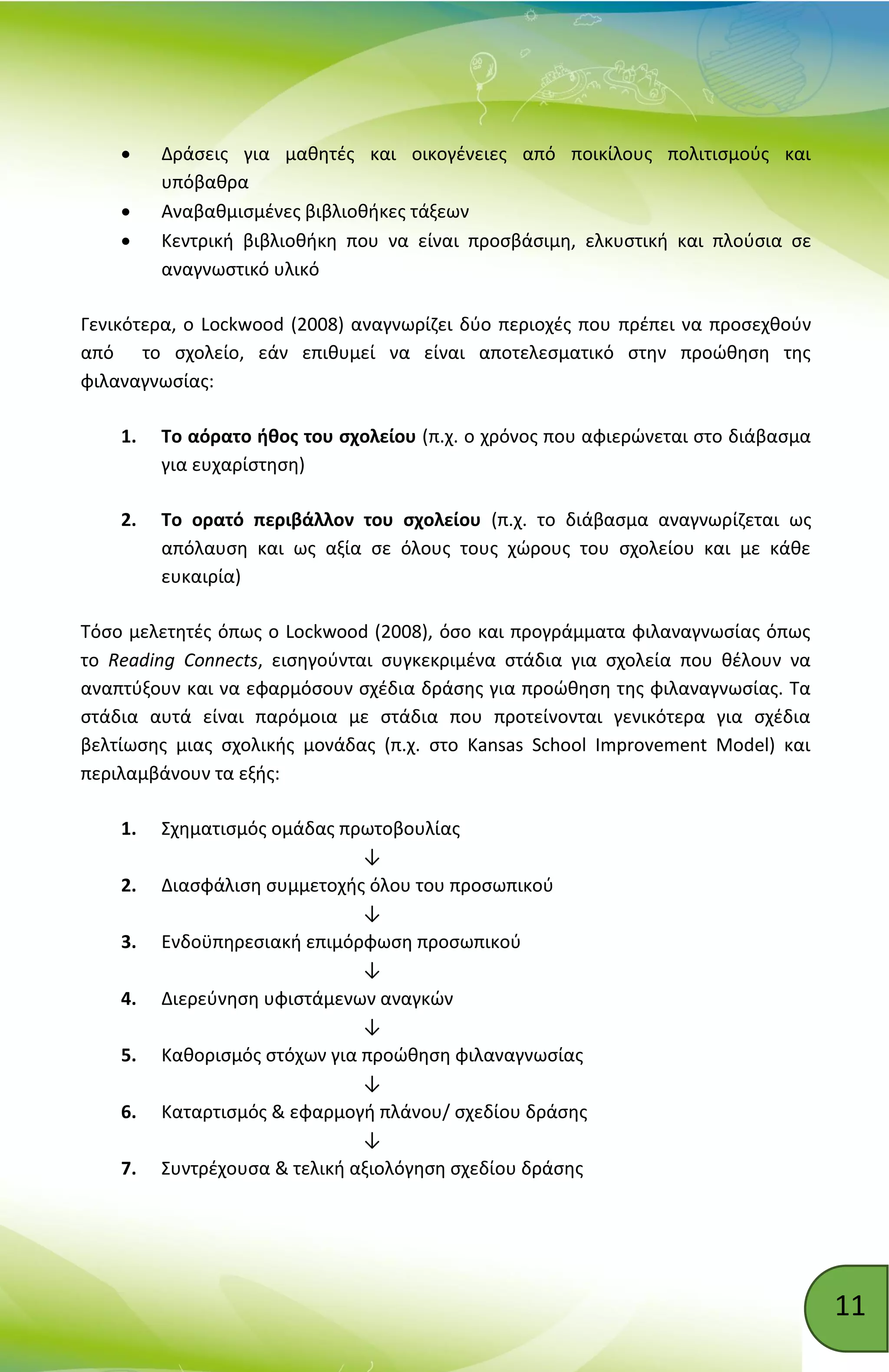 11
 Δράσεις για μαθητές και οικογένειες από ποικίλους πολιτισμούς και
υπόβαθρα
 Αναβαθμισμένες βιβλιοθήκες τάξεων
 Κεντρική βιβλιοθήκη που να είναι προσβάσιμη, ελκυστική και πλούσια σε
αναγνωστικό υλικό
Γενικότερα, ο Lockwood (2008) αναγνωρίζει δύο περιοχές που πρέπει να προσεχθούν
από το σχολείο, εάν επιθυμεί να είναι αποτελεσματικό στην προώθηση της
φιλαναγνωσίας:
1. Το αόρατο ήθος του σχολείου (π.χ. ο χρόνος που αφιερώνεται στο διάβασμα
για ευχαρίστηση)
2. Το ορατό περιβάλλον του σχολείου (π.χ. το διάβασμα αναγνωρίζεται ως
απόλαυση και ως αξία σε όλους τους χώρους του σχολείου και με κάθε
ευκαιρία)
Τόσο μελετητές όπως ο Lockwood (2008), όσο και προγράμματα φιλαναγνωσίας όπως
το Reading Connects, εισηγούνται συγκεκριμένα στάδια για σχολεία που θέλουν να
αναπτύξουν και να εφαρμόσουν σχέδια δράσης για προώθηση της φιλαναγνωσίας. Τα
στάδια αυτά είναι παρόμοια με στάδια που προτείνονται γενικότερα για σχέδια
βελτίωσης μιας σχολικής μονάδας (π.χ. στο Kansas School Improvement Model) και
περιλαμβάνουν τα εξής:
1. Σχηματισμός ομάδας πρωτοβουλίας
↓
2. Διασφάλιση συμμετοχής όλου του προσωπικού
↓
3. Ενδοϋπηρεσιακή επιμόρφωση προσωπικού
↓
4. Διερεύνηση υφιστάμενων αναγκών
↓
5. Καθορισμός στόχων για προώθηση φιλαναγνωσίας
↓
6. Καταρτισμός & εφαρμογή πλάνου/ σχεδίου δράσης
↓
7. Συντρέχουσα & τελική αξιολόγηση σχεδίου δράσης
 
