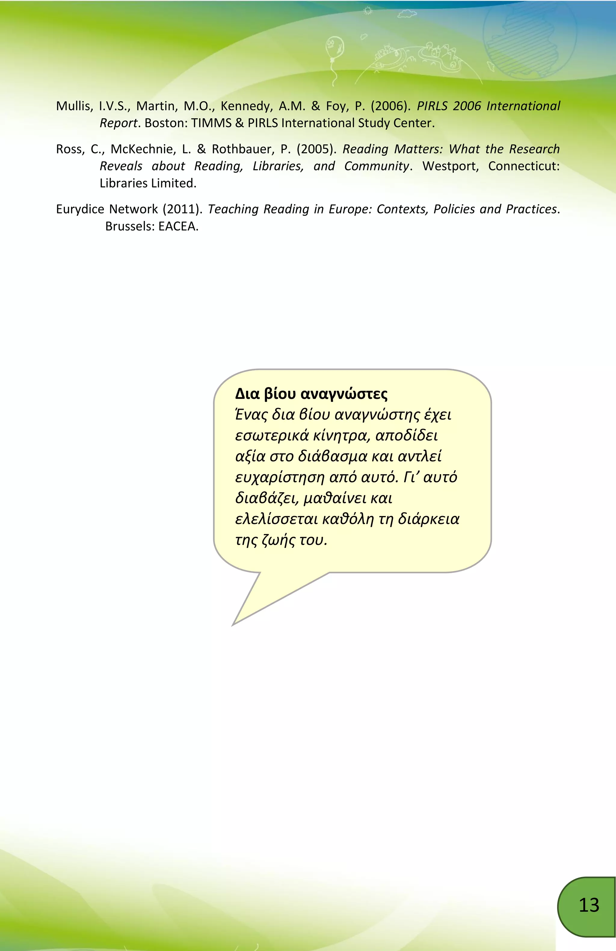 13
Δια βίου αναγνώστες
Ένας δια βίου αναγνώστης έχει
εσωτερικά κίνητρα, αποδίδει
αξία στο διάβασμα και αντλεί
ευχαρίστηση από αυτό. Γι’ αυτό
διαβάζει, μαθαίνει και
ελελίσσεται καθόλη τη διάρκεια
της ζωής του.
Mullis, I.V.S., Martin, M.O., Kennedy, A.M. & Foy, P. (2006). PIRLS 2006 International
Report. Boston: TIMMS & PIRLS International Study Center.
Ross, C., McKechnie, L. & Rothbauer, P. (2005). Reading Matters: What the Research
Reveals about Reading, Libraries, and Community. Westport, Connecticut:
Libraries Limited.
Eurydice Network (2011). Teaching Reading in Europe: Contexts, Policies and Practices.
Brussels: EACEA.
 