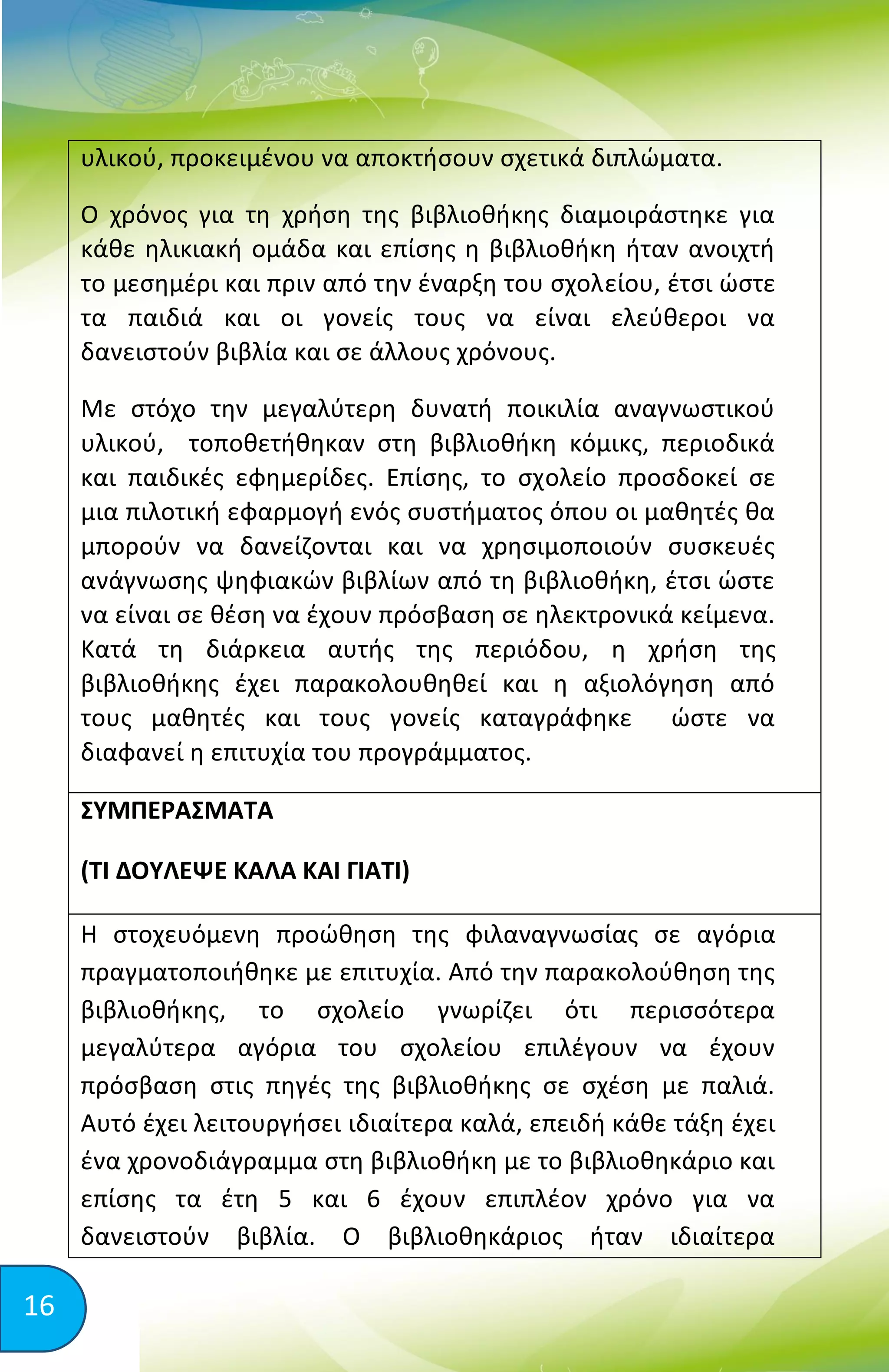 16
υλικού, προκειμένου να αποκτήσουν σχετικά διπλώματα.
Ο χρόνος για τη χρήση της βιβλιοθήκης διαμοιράστηκε για
κάθε ηλικιακή ομάδα και επίσης η βιβλιοθήκη ήταν ανοιχτή
το μεσημέρι και πριν από την έναρξη του σχολείου, έτσι ώστε
τα παιδιά και οι γονείς τους να είναι ελεύθεροι να
δανειστούν βιβλία και σε άλλους χρόνους.
Με στόχο την μεγαλύτερη δυνατή ποικιλία αναγνωστικού
υλικού, τοποθετήθηκαν στη βιβλιοθήκη κόμικς, περιοδικά
και παιδικές εφημερίδες. Επίσης, το σχολείο προσδοκεί σε
μια πιλοτική εφαρμογή ενός συστήματος όπου οι μαθητές θα
μπορούν να δανείζονται και να χρησιμοποιούν συσκευές
ανάγνωσης ψηφιακών βιβλίων από τη βιβλιοθήκη, έτσι ώστε
να είναι σε θέση να έχουν πρόσβαση σε ηλεκτρονικά κείμενα.
Κατά τη διάρκεια αυτής της περιόδου, η χρήση της
βιβλιοθήκης έχει παρακολουθηθεί και η αξιολόγηση από
τους μαθητές και τους γονείς καταγράφηκε ώστε να
διαφανεί η επιτυχία του προγράμματος.
ΣΥΜΠΕΡΑΣΜΑΤΑ
(ΤΙ ΔΟΥΛΕΨΕ ΚΑΛΑ ΚΑΙ ΓΙΑΤΙ)
Η στοχευόμενη προώθηση της φιλαναγνωσίας σε αγόρια
πραγματοποιήθηκε με επιτυχία. Από την παρακολούθηση της
βιβλιοθήκης, το σχολείο γνωρίζει ότι περισσότερα
μεγαλύτερα αγόρια του σχολείου επιλέγουν να έχουν
πρόσβαση στις πηγές της βιβλιοθήκης σε σχέση με παλιά.
Αυτό έχει λειτουργήσει ιδιαίτερα καλά, επειδή κάθε τάξη έχει
ένα χρονοδιάγραμμα στη βιβλιοθήκη με το βιβλιοθηκάριο και
επίσης τα έτη 5 και 6 έχουν επιπλέον χρόνο για να
δανειστούν βιβλία. Ο βιβλιοθηκάριος ήταν ιδιαίτερα
 