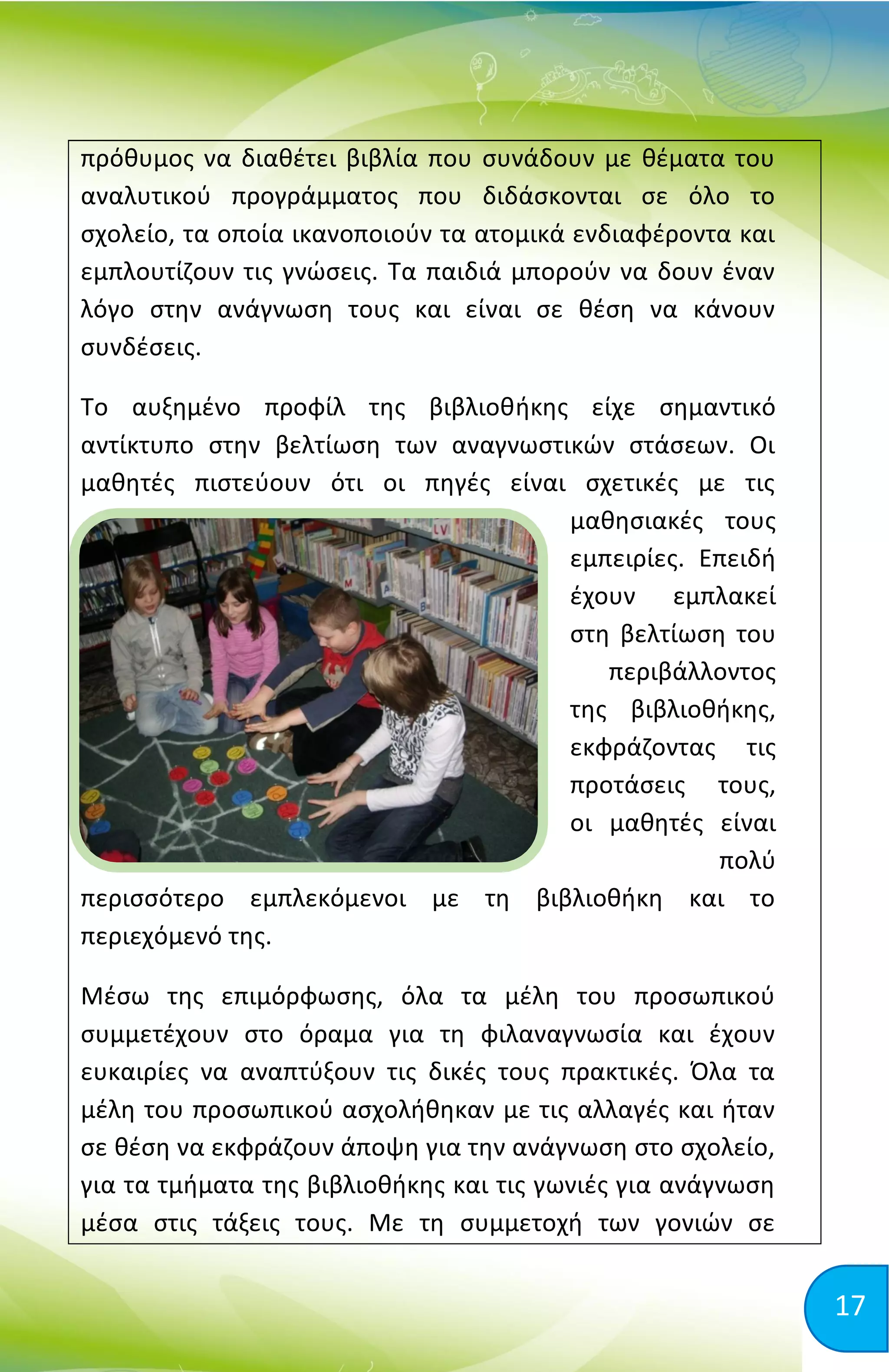 17
πρόθυμος να διαθέτει βιβλία που συνάδουν με θέματα του
αναλυτικού προγράμματος που διδάσκονται σε όλο το
σχολείο, τα οποία ικανοποιούν τα ατομικά ενδιαφέροντα και
εμπλουτίζουν τις γνώσεις. Τα παιδιά μπορούν να δουν έναν
λόγο στην ανάγνωση τους και είναι σε θέση να κάνουν
συνδέσεις.
Το αυξημένο προφίλ της βιβλιοθήκης είχε σημαντικό
αντίκτυπο στην βελτίωση των αναγνωστικών στάσεων. Οι
μαθητές πιστεύουν ότι οι πηγές είναι σχετικές με τις
μαθησιακές τους
εμπειρίες. Επειδή
έχουν εμπλακεί
στη βελτίωση του
περιβάλλοντος
της βιβλιοθήκης,
εκφράζοντας τις
προτάσεις τους,
οι μαθητές είναι
πολύ
περισσότερο εμπλεκόμενοι με τη βιβλιοθήκη και το
περιεχόμενό της.
Μέσω της επιμόρφωσης, όλα τα μέλη του προσωπικού
συμμετέχουν στο όραμα για τη φιλαναγνωσία και έχουν
ευκαιρίες να αναπτύξουν τις δικές τους πρακτικές. Όλα τα
μέλη του προσωπικού ασχολήθηκαν με τις αλλαγές και ήταν
σε θέση να εκφράζουν άποψη για την ανάγνωση στο σχολείο,
για τα τμήματα της βιβλιοθήκης και τις γωνιές για ανάγνωση
μέσα στις τάξεις τους. Με τη συμμετοχή των γονιών σε
 