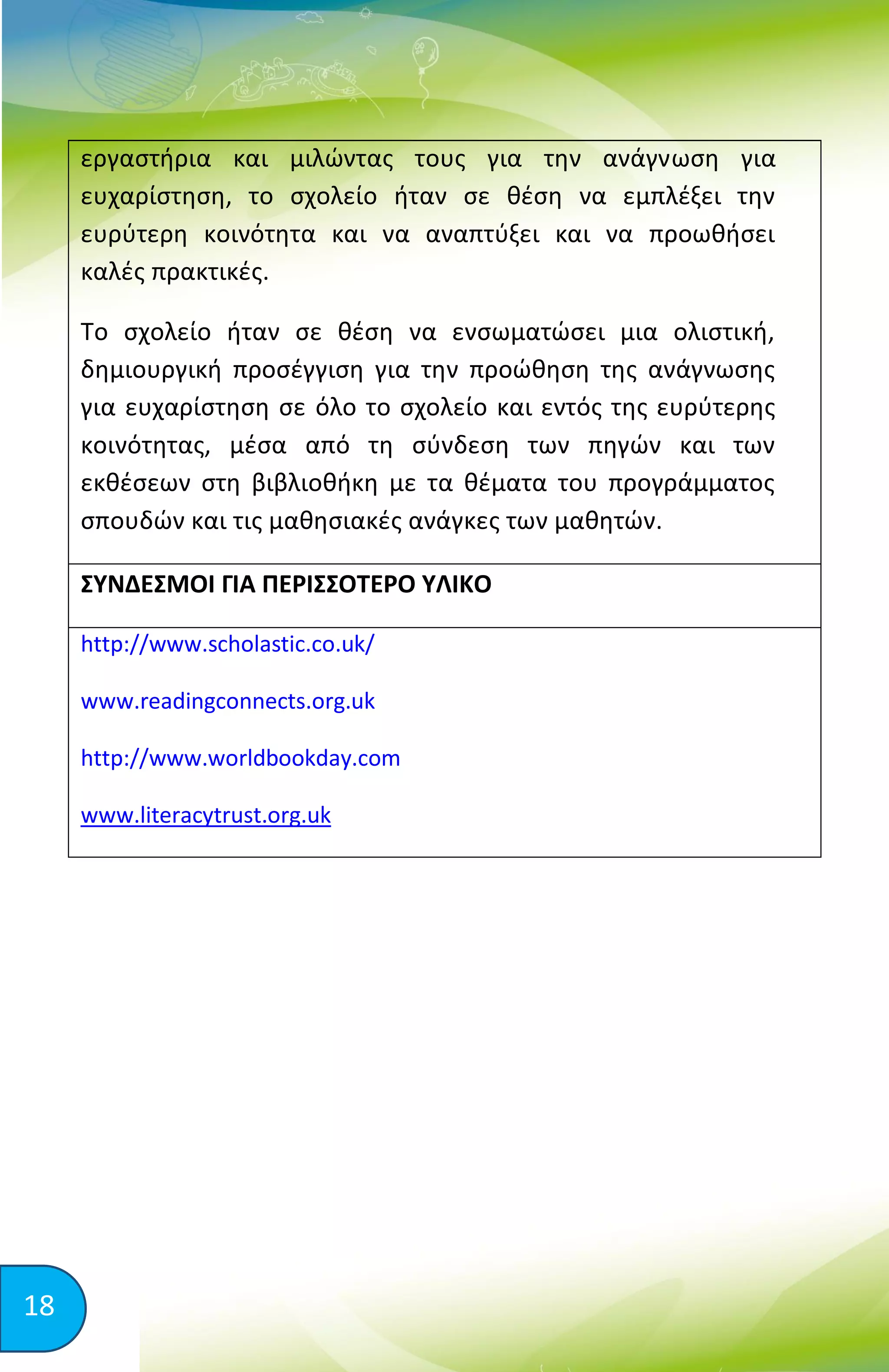 18
εργαστήρια και μιλώντας τους για την ανάγνωση για
ευχαρίστηση, το σχολείο ήταν σε θέση να εμπλέξει την
ευρύτερη κοινότητα και να αναπτύξει και να προωθήσει
καλές πρακτικές.
Το σχολείο ήταν σε θέση να ενσωματώσει μια ολιστική,
δημιουργική προσέγγιση για την προώθηση της ανάγνωσης
για ευχαρίστηση σε όλο το σχολείο και εντός της ευρύτερης
κοινότητας, μέσα από τη σύνδεση των πηγών και των
εκθέσεων στη βιβλιοθήκη με τα θέματα του προγράμματος
σπουδών και τις μαθησιακές ανάγκες των μαθητών.
ΣΥΝΔΕΣΜΟΙ ΓΙΑ ΠΕΡΙΣΣΟΤΕΡΟ ΥΛΙΚΟ
http://www.scholastic.co.uk/
www.readingconnects.org.uk
http://www.worldbookday.com
www.literacytrust.org.uk
 