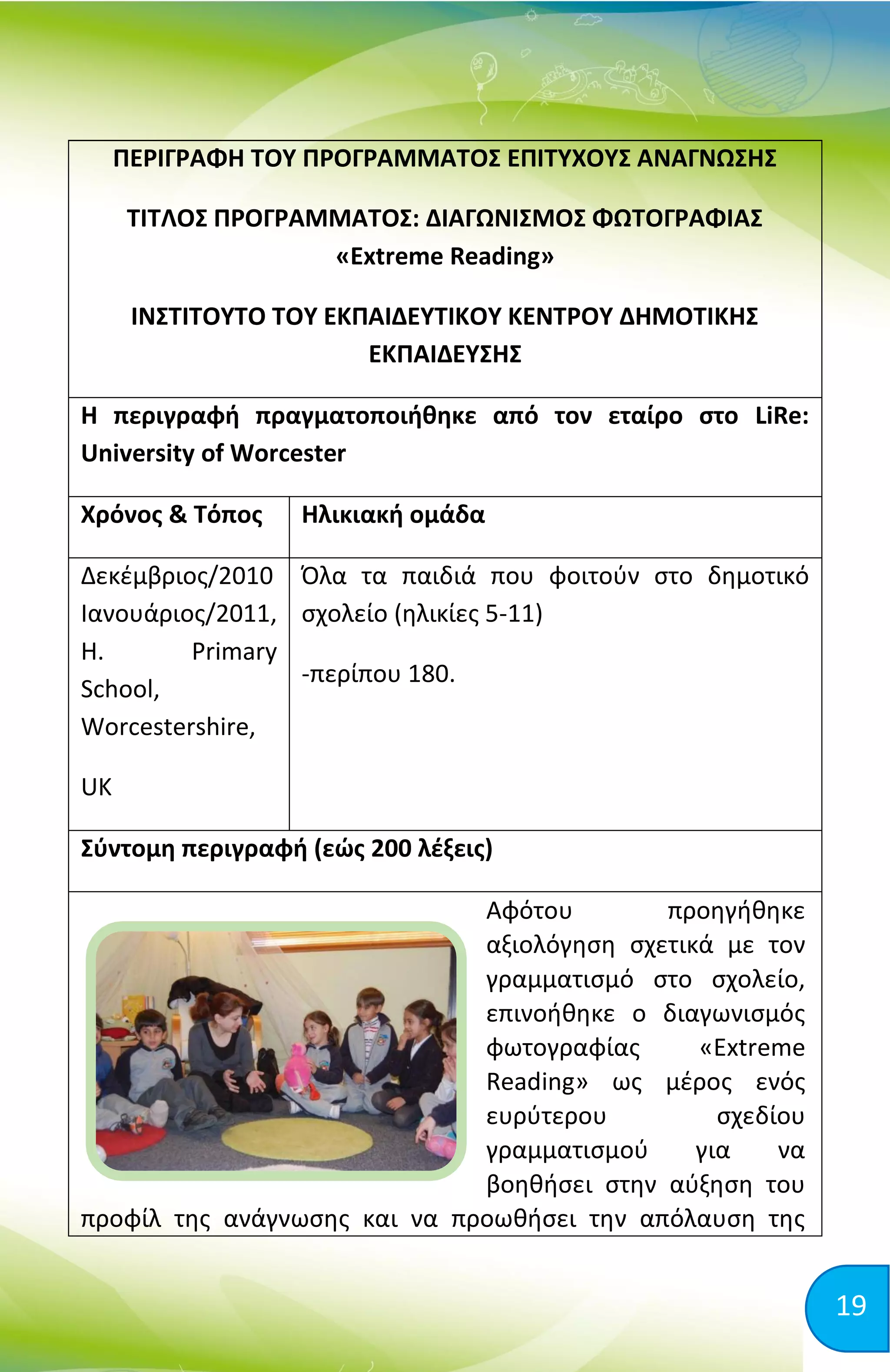 19
ΠΕΡΙΓΡΑΦΗ ΤΟΥ ΠΡΟΓΡΑΜΜΑΤΟΣ ΕΠΙΤΥΧΟΥΣ ΑΝΑΓΝΩΣΗΣ
ΤΙΤΛΟΣ ΠΡΟΓΡΑΜΜΑΤΟΣ: ΔΙΑΓΩΝΙΣΜΟΣ ΦΩΤΟΓΡΑΦΙΑΣ
«Extreme Reading»
ΙΝΣΤΙΤΟΥΤΟ ΤΟΥ ΕΚΠΑΙΔΕΥΤΙΚΟΥ ΚΕΝΤΡΟΥ ΔΗΜΟΤΙΚΗΣ
ΕΚΠΑΙΔΕΥΣΗΣ
Η περιγραφή πραγματοποιήθηκε από τον εταίρο στο LiRe:
University of Worcester
Χρόνος & Τόπος Ηλικιακή ομάδα
Δεκέμβριος/2010
Ιανουάριος/2011,
H. Primary
School,
Worcestershire,
UK
Όλα τα παιδιά που φοιτούν στο δημοτικό
σχολείο (ηλικίες 5-11)
-περίπου 180.
Σύντομη περιγραφή (εώς 200 λέξεις)
Αφότου προηγήθηκε
αξιολόγηση σχετικά με τον
γραμματισμό στο σχολείο,
επινοήθηκε ο διαγωνισμός
φωτογραφίας «Extreme
Reading» ως μέρος ενός
ευρύτερου σχεδίου
γραμματισμού για να
βοηθήσει στην αύξηση του
προφίλ της ανάγνωσης και να προωθήσει την απόλαυση της
 