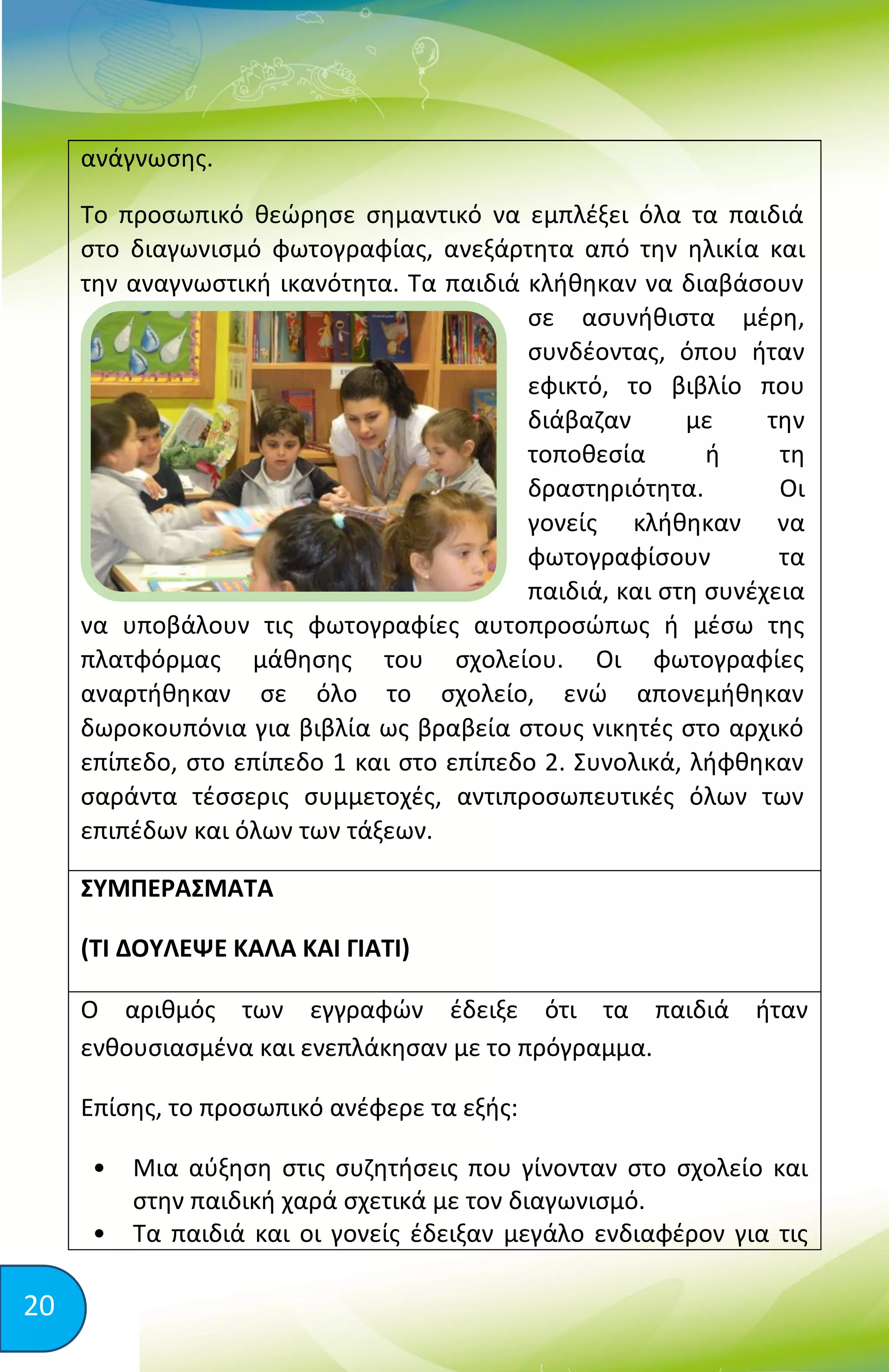 20
ανάγνωσης.
Το προσωπικό θεώρησε σημαντικό να εμπλέξει όλα τα παιδιά
στο διαγωνισμό φωτογραφίας, ανεξάρτητα από την ηλικία και
την αναγνωστική ικανότητα. Τα παιδιά κλήθηκαν να διαβάσουν
σε ασυνήθιστα μέρη,
συνδέοντας, όπου ήταν
εφικτό, το βιβλίο που
διάβαζαν με την
τοποθεσία ή τη
δραστηριότητα. Οι
γονείς κλήθηκαν να
φωτογραφίσουν τα
παιδιά, και στη συνέχεια
να υποβάλουν τις φωτογραφίες αυτοπροσώπως ή μέσω της
πλατφόρμας μάθησης του σχολείου. Οι φωτογραφίες
αναρτήθηκαν σε όλο το σχολείο, ενώ απονεμήθηκαν
δωροκουπόνια για βιβλία ως βραβεία στους νικητές στο αρχικό
επίπεδο, στο επίπεδο 1 και στο επίπεδο 2. Συνολικά, λήφθηκαν
σαράντα τέσσερις συμμετοχές, αντιπροσωπευτικές όλων των
επιπέδων και όλων των τάξεων.
ΣΥΜΠΕΡΑΣΜΑΤΑ
(ΤΙ ΔΟΥΛΕΨΕ ΚΑΛΑ ΚΑΙ ΓΙΑΤΙ)
Ο αριθμός των εγγραφών έδειξε ότι τα παιδιά ήταν
ενθουσιασμένα και ενεπλάκησαν με το πρόγραμμα.
Επίσης, το προσωπικό ανέφερε τα εξής:
• Μια αύξηση στις συζητήσεις που γίνονταν στο σχολείο και
στην παιδική χαρά σχετικά με τον διαγωνισμό.
• Τα παιδιά και οι γονείς έδειξαν μεγάλο ενδιαφέρον για τις
 