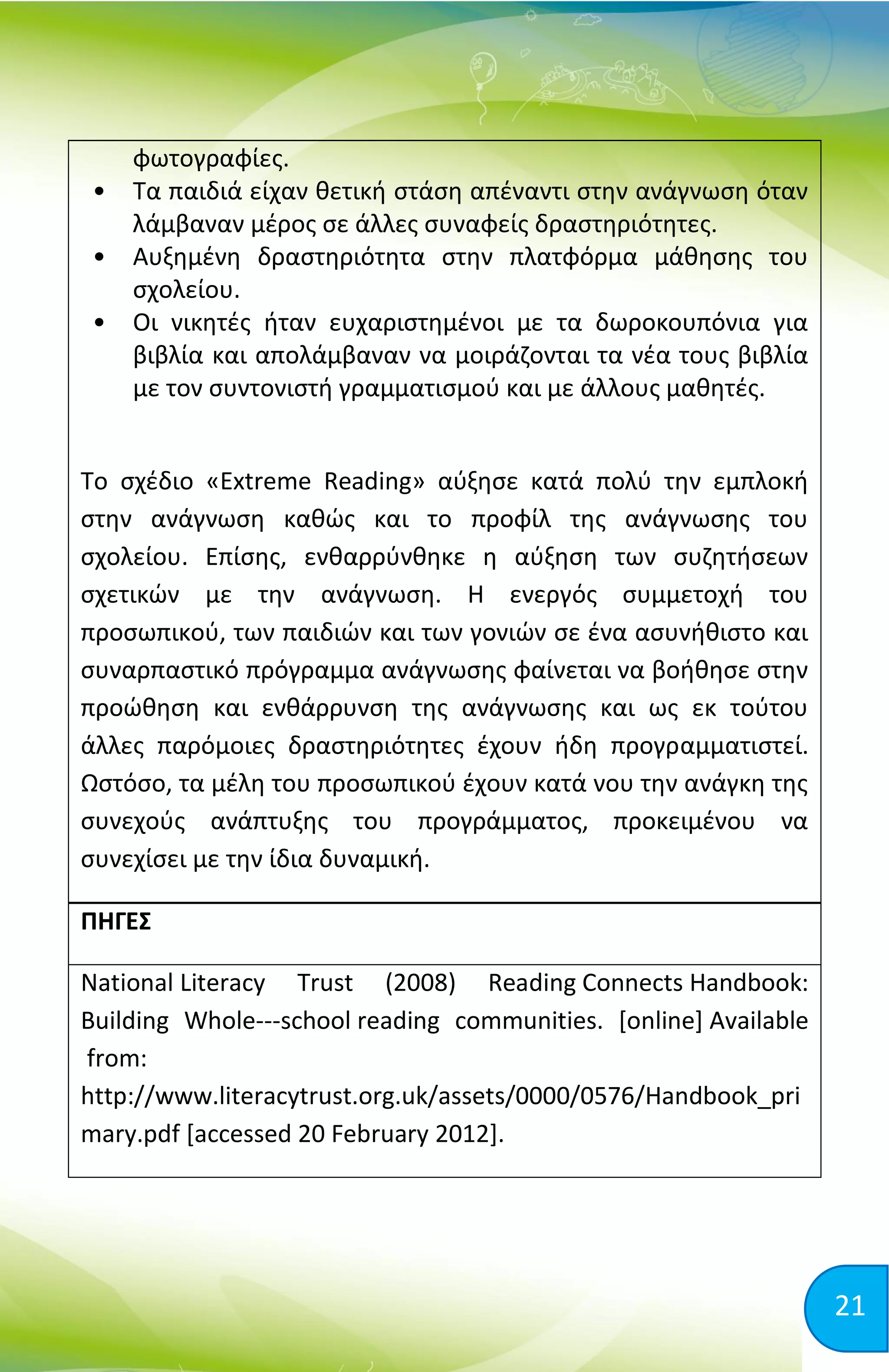 21
φωτογραφίες.
• Τα παιδιά είχαν θετική στάση απέναντι στην ανάγνωση όταν
λάμβαναν μέρος σε άλλες συναφείς δραστηριότητες.
• Αυξημένη δραστηριότητα στην πλατφόρμα μάθησης του
σχολείου.
• Οι νικητές ήταν ευχαριστημένοι με τα δωροκουπόνια για
βιβλία και απολάμβαναν να μοιράζονται τα νέα τους βιβλία
με τον συντονιστή γραμματισμού και με άλλους μαθητές.
Το σχέδιο «Extreme Reading» αύξησε κατά πολύ την εμπλοκή
στην ανάγνωση καθώς και το προφίλ της ανάγνωσης του
σχολείου. Επίσης, ενθαρρύνθηκε η αύξηση των συζητήσεων
σχετικών με την ανάγνωση. Η ενεργός συμμετοχή του
προσωπικού, των παιδιών και των γονιών σε ένα ασυνήθιστο και
συναρπαστικό πρόγραμμα ανάγνωσης φαίνεται να βοήθησε στην
προώθηση και ενθάρρυνση της ανάγνωσης και ως εκ τούτου
άλλες παρόμοιες δραστηριότητες έχουν ήδη προγραμματιστεί.
Ωστόσο, τα μέλη του προσωπικού έχουν κατά νου την ανάγκη της
συνεχούς ανάπτυξης του προγράμματος, προκειμένου να
συνεχίσει με την ίδια δυναμική.
ΠΗΓΕΣ
National Literacy Trust (2008) Reading Connects Handbook:
Building Whole-­­school reading communities. [online] Available
from:
http://www.literacytrust.org.uk/assets/0000/0576/Handbook_pri
mary.pdf [accessed 20 February 2012].
 