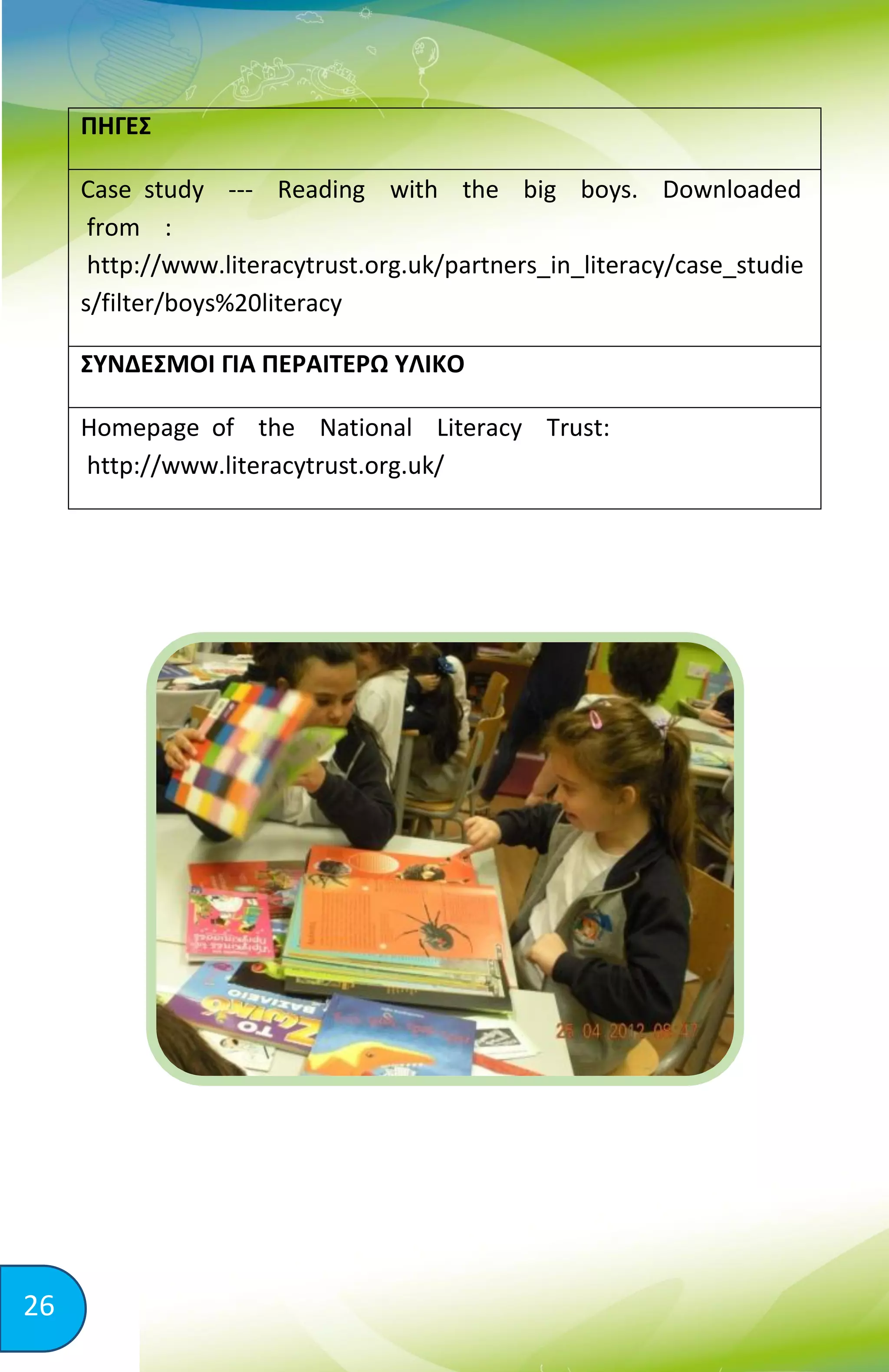 26
ΠΗΓΕΣ
Case study -­­ Reading with the big boys. Downloaded
from :
http://www.literacytrust.org.uk/partners_in_literacy/case_studie
s/filter/boys%20literacy
ΣΥΝΔΕΣΜΟΙ ΓΙΑ ΠΕΡΑΙΤΕΡΩ ΥΛΙΚΟ
Homepage of the National Literacy Trust:
http://www.literacytrust.org.uk/
 