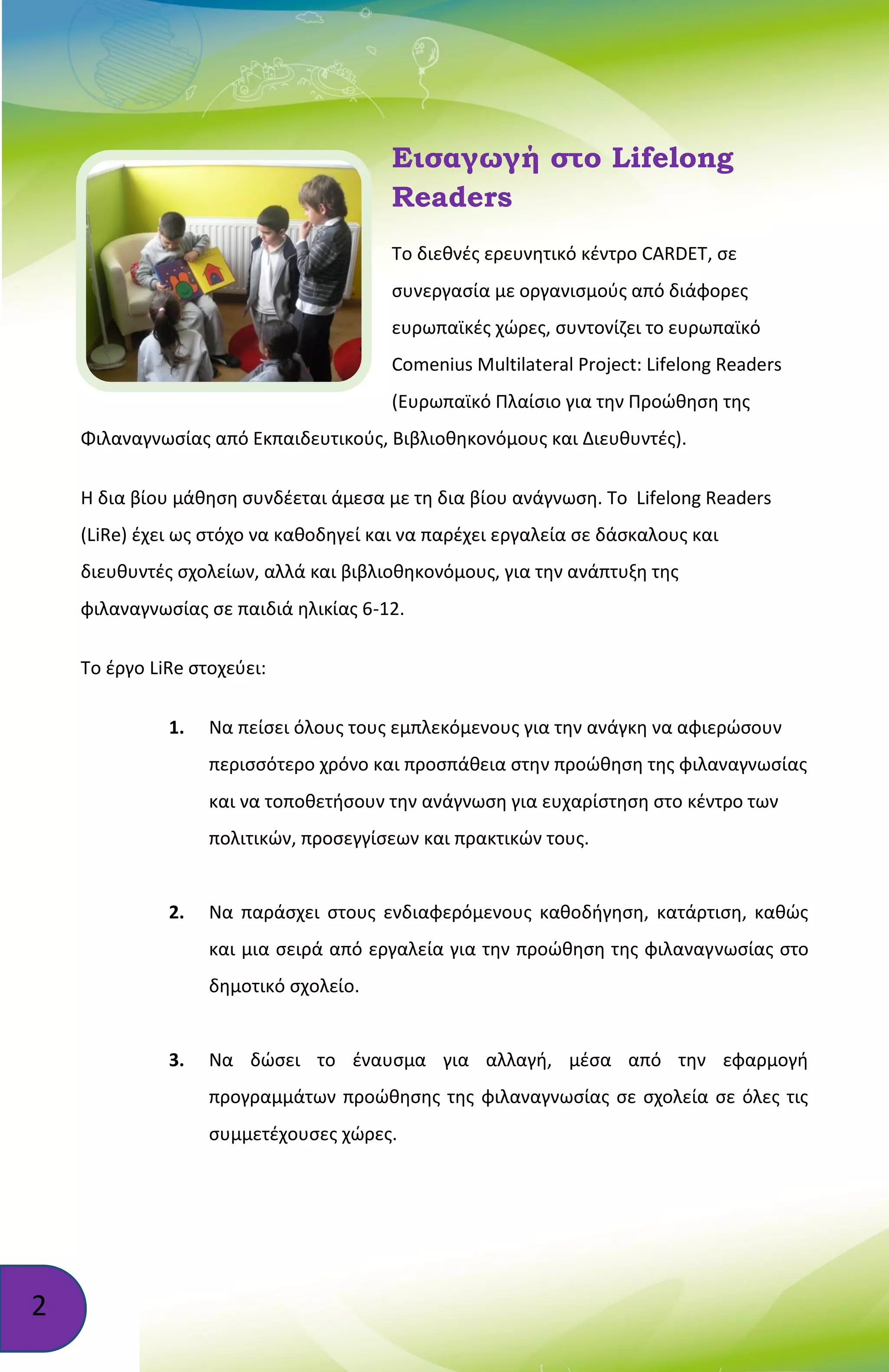 2
Εισαγωγή στο Lifelong
Readers
Το διεθνές ερευνητικό κέντρο CARDET, σε
συνεργασία με οργανισμούς από διάφορες
ευρωπαϊκές χώρες, συντονίζει το ευρωπαϊκό
Comenius Multilateral Project: Lifelong Readers
(Ευρωπαϊκό Πλαίσιο για την Προώθηση της
Φιλαναγνωσίας από Εκπαιδευτικούς, Βιβλιοθηκονόμους και Διευθυντές).
Η δια βίου μάθηση συνδέεται άμεσα με τη δια βίου ανάγνωση. Το Lifelong Readers
(LiRe) έχει ως στόχο να καθοδηγεί και να παρέχει εργαλεία σε δάσκαλους και
διευθυντές σχολείων, αλλά και βιβλιοθηκονόμους, για την ανάπτυξη της
φιλαναγνωσίας σε παιδιά ηλικίας 6-12.
Το έργο LiRe στοχεύει:
1. Να πείσει όλους τους εμπλεκόμενους για την ανάγκη να αφιερώσουν
περισσότερο χρόνο και προσπάθεια στην προώθηση της φιλαναγνωσίας
και να τοποθετήσουν την ανάγνωση για ευχαρίστηση στο κέντρο των
πολιτικών, προσεγγίσεων και πρακτικών τους.
2. Να παράσχει στους ενδιαφερόμενους καθοδήγηση, κατάρτιση, καθώς
και μια σειρά από εργαλεία για την προώθηση της φιλαναγνωσίας στο
δημοτικό σχολείο.
3. Να δώσει το έναυσμα για αλλαγή, μέσα από την εφαρμογή
προγραμμάτων προώθησης της φιλαναγνωσίας σε σχολεία σε όλες τις
συμμετέχουσες χώρες.
 
