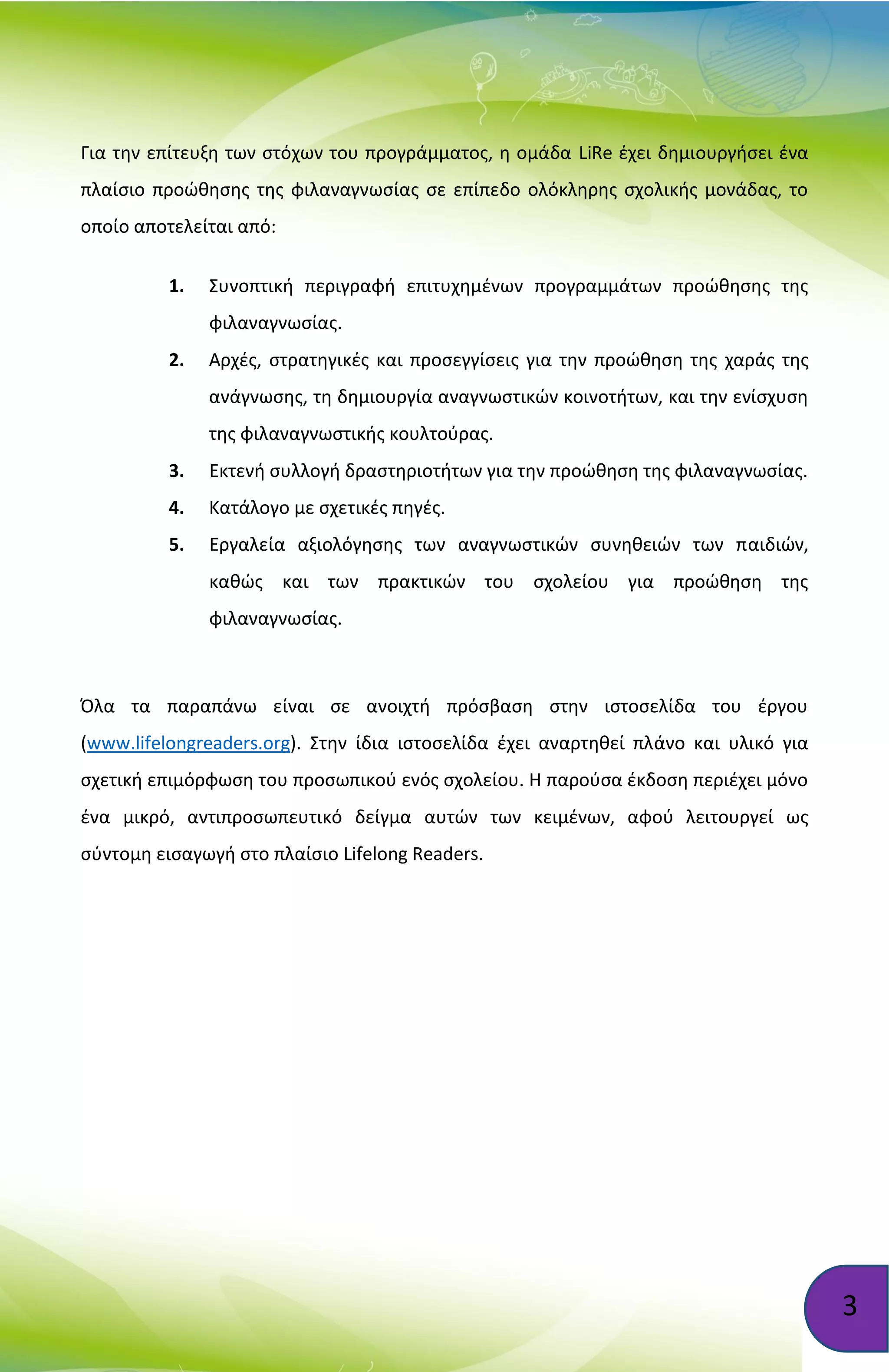 3
Για την επίτευξη των στόχων του προγράμματος, η ομάδα LiRe έχει δημιουργήσει ένα
πλαίσιο προώθησης της φιλαναγνωσίας σε επίπεδο ολόκληρης σχολικής μονάδας, το
οποίο αποτελείται από:
1. Συνοπτική περιγραφή επιτυχημένων προγραμμάτων προώθησης της
φιλαναγνωσίας.
2. Αρχές, στρατηγικές και προσεγγίσεις για την προώθηση της χαράς της
ανάγνωσης, τη δημιουργία αναγνωστικών κοινοτήτων, και την ενίσχυση
της φιλαναγνωστικής κουλτούρας.
3. Εκτενή συλλογή δραστηριοτήτων για την προώθηση της φιλαναγνωσίας.
4. Κατάλογο με σχετικές πηγές.
5. Εργαλεία αξιολόγησης των αναγνωστικών συνηθειών των παιδιών,
καθώς και των πρακτικών του σχολείου για προώθηση της
φιλαναγνωσίας.
Όλα τα παραπάνω είναι σε ανοιχτή πρόσβαση στην ιστοσελίδα του έργου
(www.lifelongreaders.org). Στην ίδια ιστοσελίδα έχει αναρτηθεί πλάνο και υλικό για
σχετική επιμόρφωση του προσωπικού ενός σχολείου. Η παρούσα έκδοση περιέχει μόνο
ένα μικρό, αντιπροσωπευτικό δείγμα αυτών των κειμένων, αφού λειτουργεί ως
σύντομη εισαγωγή στο πλαίσιο Lifelong Readers.
 