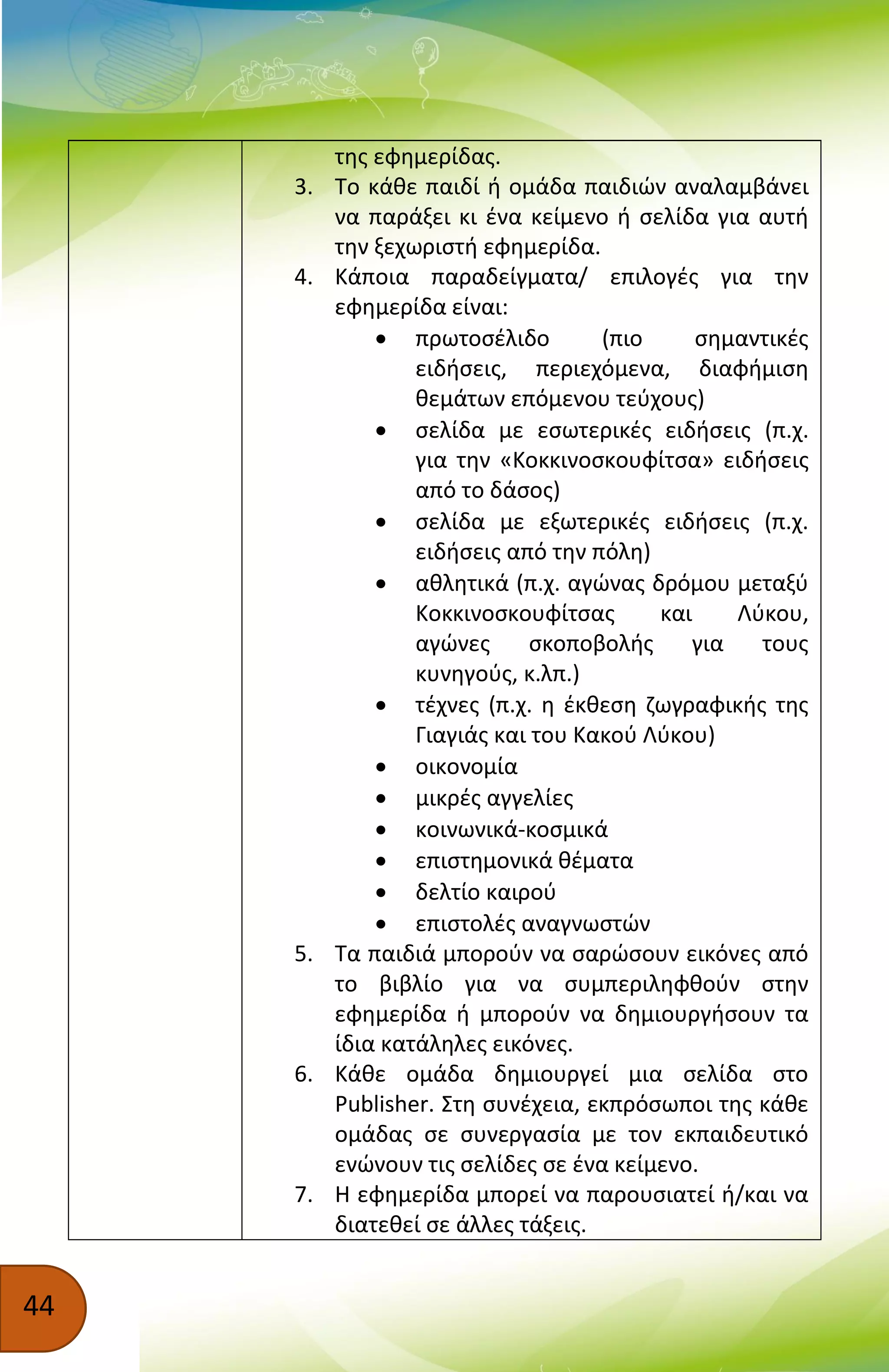 44
της εφημερίδας.
3. Το κάθε παιδί ή ομάδα παιδιών αναλαμβάνει
να παράξει κι ένα κείμενο ή σελίδα για αυτή
την ξεχωριστή εφημερίδα.
4. Κάποια παραδείγματα/ επιλογές για την
εφημερίδα είναι:
 πρωτοσέλιδο (πιο σημαντικές
ειδήσεις, περιεχόμενα, διαφήμιση
θεμάτων επόμενου τεύχους)
 σελίδα με εσωτερικές ειδήσεις (π.χ.
για την «Κοκκινοσκουφίτσα» ειδήσεις
από το δάσος)
 σελίδα με εξωτερικές ειδήσεις (π.χ.
ειδήσεις από την πόλη)
 αθλητικά (π.χ. αγώνας δρόμου μεταξύ
Κοκκινοσκουφίτσας και Λύκου,
αγώνες σκοποβολής για τους
κυνηγούς, κ.λπ.)
 τέχνες (π.χ. η έκθεση ζωγραφικής της
Γιαγιάς και του Κακού Λύκου)
 οικονομία
 μικρές αγγελίες
 κοινωνικά-κοσμικά
 επιστημονικά θέματα
 δελτίο καιρού
 επιστολές αναγνωστών
5. Τα παιδιά μπορούν να σαρώσουν εικόνες από
το βιβλίο για να συμπεριληφθούν στην
εφημερίδα ή μπορούν να δημιουργήσουν τα
ίδια κατάληλες εικόνες.
6. Κάθε ομάδα δημιουργεί μια σελίδα στο
Publisher. Στη συνέχεια, εκπρόσωποι της κάθε
ομάδας σε συνεργασία με τον εκπαιδευτικό
ενώνουν τις σελίδες σε ένα κείμενο.
7. Η εφημερίδα μπορεί να παρουσιατεί ή/και να
διατεθεί σε άλλες τάξεις.
 