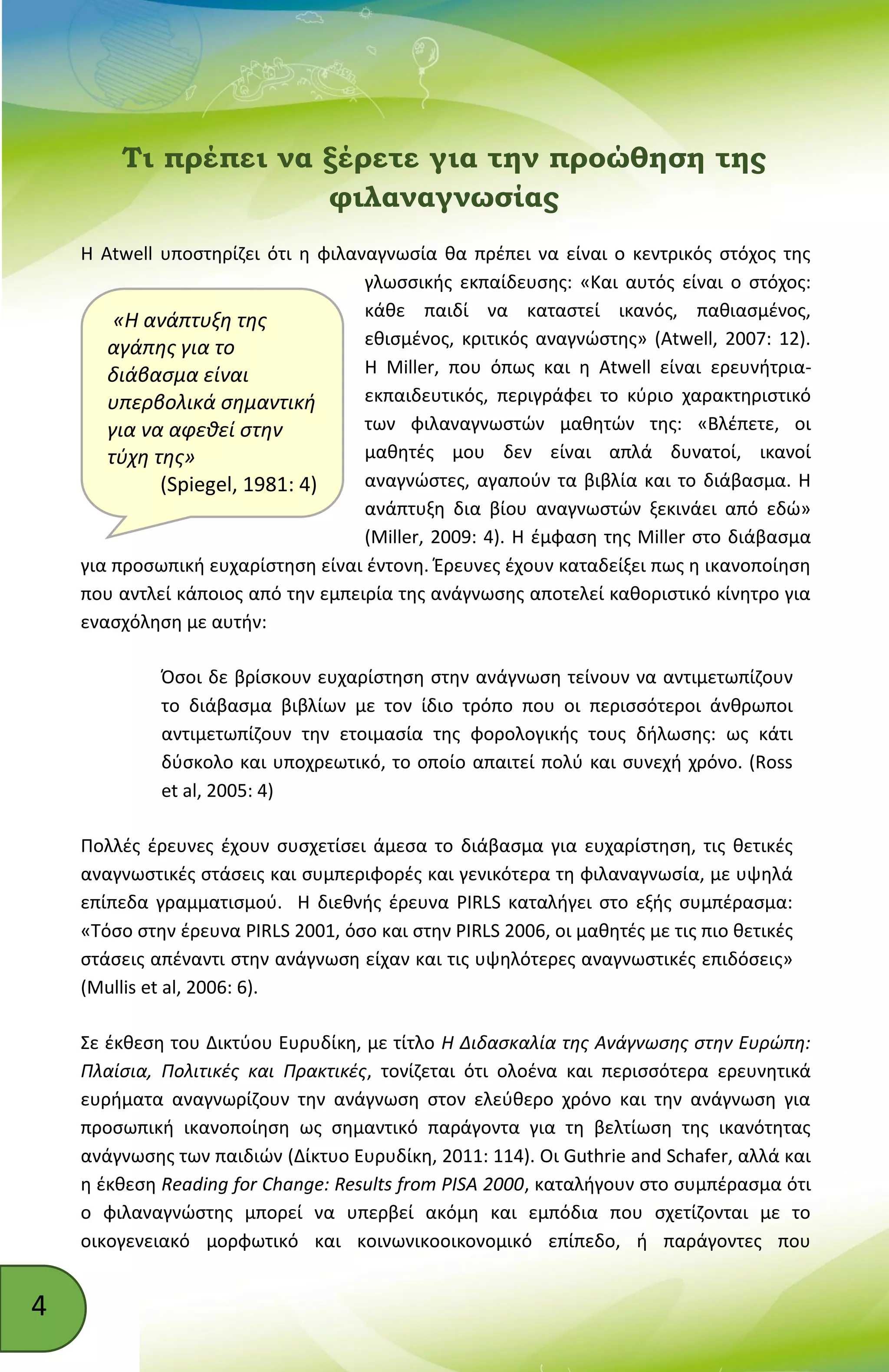 4
«Η ανάπτυξη της
αγάπης για το
διάβασμα είναι
υπερβολικά σημαντική
για να αφεθεί στην
τύχη της»
(Spiegel, 1981: 4)
Τι πρέπει να ξέρετε για την προώθηση της
φιλαναγνωσίας
Η Atwell υποστηρίζει ότι η φιλαναγνωσία θα πρέπει να είναι ο κεντρικός στόχος της
γλωσσικής εκπαίδευσης: «Και αυτός είναι ο στόχος:
κάθε παιδί να καταστεί ικανός, παθιασμένος,
εθισμένος, κριτικός αναγνώστης» (Atwell, 2007: 12).
Η Miller, που όπως και η Atwell είναι ερευνήτρια-
εκπαιδευτικός, περιγράφει το κύριο χαρακτηριστικό
των φιλαναγνωστών μαθητών της: «Βλέπετε, οι
μαθητές μου δεν είναι απλά δυνατοί, ικανοί
αναγνώστες, αγαπούν τα βιβλία και το διάβασμα. Η
ανάπτυξη δια βίου αναγνωστών ξεκινάει από εδώ»
(Miller, 2009: 4). Η έμφαση της Miller στο διάβασμα
για προσωπική ευχαρίστηση είναι έντονη. Έρευνες έχουν καταδείξει πως η ικανοποίηση
που αντλεί κάποιος από την εμπειρία της ανάγνωσης αποτελεί καθοριστικό κίνητρο για
ενασχόληση με αυτήν:
Όσοι δε βρίσκουν ευχαρίστηση στην ανάγνωση τείνουν να αντιμετωπίζουν
το διάβασμα βιβλίων με τον ίδιο τρόπο που οι περισσότεροι άνθρωποι
αντιμετωπίζουν την ετοιμασία της φορολογικής τους δήλωσης: ως κάτι
δύσκολο και υποχρεωτικό, το οποίο απαιτεί πολύ και συνεχή χρόνο. (Ross
et al, 2005: 4)
Πολλές έρευνες έχουν συσχετίσει άμεσα το διάβασμα για ευχαρίστηση, τις θετικές
αναγνωστικές στάσεις και συμπεριφορές και γενικότερα τη φιλαναγνωσία, με υψηλά
επίπεδα γραμματισμού. Η διεθνής έρευνα PIRLS καταλήγει στο εξής συμπέρασμα:
«Τόσο στην έρευνα PIRLS 2001, όσο και στην PIRLS 2006, οι μαθητές με τις πιο θετικές
στάσεις απέναντι στην ανάγνωση είχαν και τις υψηλότερες αναγνωστικές επιδόσεις»
(Mullis et al, 2006: 6).
Σε έκθεση του Δικτύου Ευρυδίκη, με τίτλο H Διδασκαλία της Ανάγνωσης στην Ευρώπη:
Πλαίσια, Πολιτικές και Πρακτικές, τονίζεται ότι ολοένα και περισσότερα ερευνητικά
ευρήματα αναγνωρίζουν την ανάγνωση στον ελεύθερο χρόνο και την ανάγνωση για
προσωπική ικανοποίηση ως σημαντικό παράγοντα για τη βελτίωση της ικανότητας
ανάγνωσης των παιδιών (Δίκτυο Ευρυδίκη, 2011: 114). Οι Guthrie and Schafer, αλλά και
η έκθεση Reading for Change: Results from PISA 2000, καταλήγουν στο συμπέρασμα ότι
ο φιλαναγνώστης μπορεί να υπερβεί ακόμη και εμπόδια που σχετίζονται με το
οικογενειακό μορφωτικό και κοινωνικοοικονομικό επίπεδο, ή παράγοντες που
 