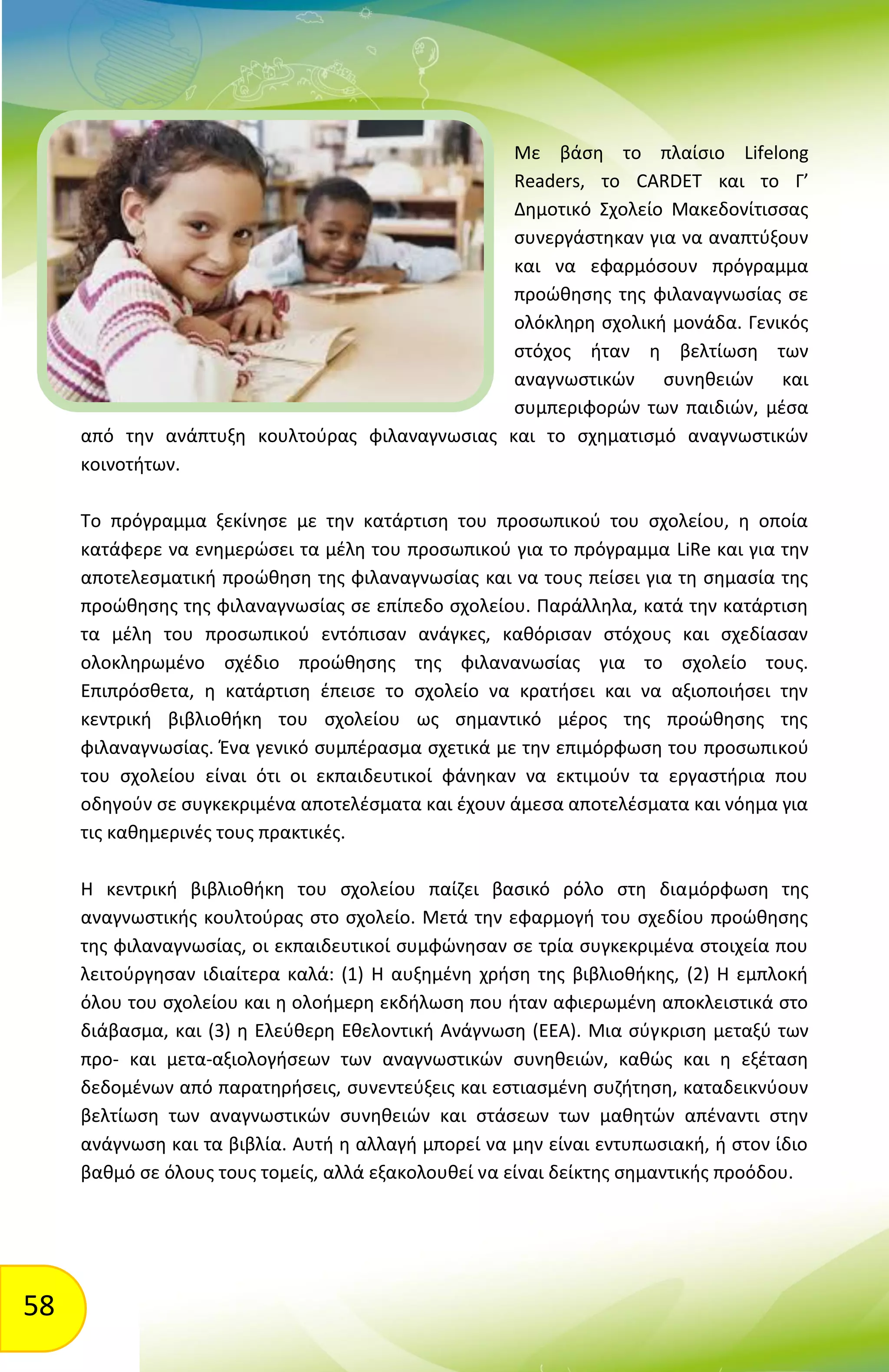 58
Με βάση το πλαίσιο Lifelong
Readers, το CARDET και το Γ’
Δημοτικό Σχολείο Μακεδονίτισσας
συνεργάστηκαν για να αναπτύξουν
και να εφαρμόσουν πρόγραμμα
προώθησης της φιλαναγνωσίας σε
ολόκληρη σχολική μονάδα. Γενικός
στόχος ήταν η βελτίωση των
αναγνωστικών συνηθειών και
συμπεριφορών των παιδιών, μέσα
από την ανάπτυξη κουλτούρας φιλαναγνωσιας και το σχηματισμό αναγνωστικών
κοινοτήτων.
Το πρόγραμμα ξεκίνησε με την κατάρτιση του προσωπικού του σχολείου, η οποία
κατάφερε να ενημερώσει τα μέλη του προσωπικού για το πρόγραμμα LiRe και για την
αποτελεσματική προώθηση της φιλαναγνωσίας και να τους πείσει για τη σημασία της
προώθησης της φιλαναγνωσίας σε επίπεδο σχολείου. Παράλληλα, κατά την κατάρτιση
τα μέλη του προσωπικού εντόπισαν ανάγκες, καθόρισαν στόχους και σχεδίασαν
ολοκληρωμένο σχέδιο προώθησης της φιλανανωσίας για το σχολείο τους.
Επιπρόσθετα, η κατάρτιση έπεισε το σχολείο να κρατήσει και να αξιοποιήσει την
κεντρική βιβλιοθήκη του σχολείου ως σημαντικό μέρος της προώθησης της
φιλαναγνωσίας. Ένα γενικό συμπέρασμα σχετικά με την επιμόρφωση του προσωπικού
του σχολείου είναι ότι οι εκπαιδευτικοί φάνηκαν να εκτιμούν τα εργαστήρια που
οδηγούν σε συγκεκριμένα αποτελέσματα και έχουν άμεσα αποτελέσματα και νόημα για
τις καθημερινές τους πρακτικές.
Η κεντρική βιβλιοθήκη του σχολείου παίζει βασικό ρόλο στη διαμόρφωση της
αναγνωστικής κουλτούρας στο σχολείο. Μετά την εφαρμογή του σχεδίου προώθησης
της φιλαναγνωσίας, οι εκπαιδευτικοί συμφώνησαν σε τρία συγκεκριμένα στοιχεία που
λειτούργησαν ιδιαίτερα καλά: (1) Η αυξημένη χρήση της βιβλιοθήκης, (2) Η εμπλοκή
όλου του σχολείου και η ολοήμερη εκδήλωση που ήταν αφιερωμένη αποκλειστικά στο
διάβασμα, και (3) η Ελεύθερη Εθελοντική Ανάγνωση (ΕΕΑ). Μια σύγκριση μεταξύ των
προ- και μετα-αξιολογήσεων των αναγνωστικών συνηθειών, καθώς και η εξέταση
δεδομένων από παρατηρήσεις, συνεντεύξεις και εστιασμένη συζήτηση, καταδεικνύουν
βελτίωση των αναγνωστικών συνηθειών και στάσεων των μαθητών απέναντι στην
ανάγνωση και τα βιβλία. Αυτή η αλλαγή μπορεί να μην είναι εντυπωσιακή, ή στον ίδιο
βαθμό σε όλους τους τομείς, αλλά εξακολουθεί να είναι δείκτης σημαντικής προόδου.
 